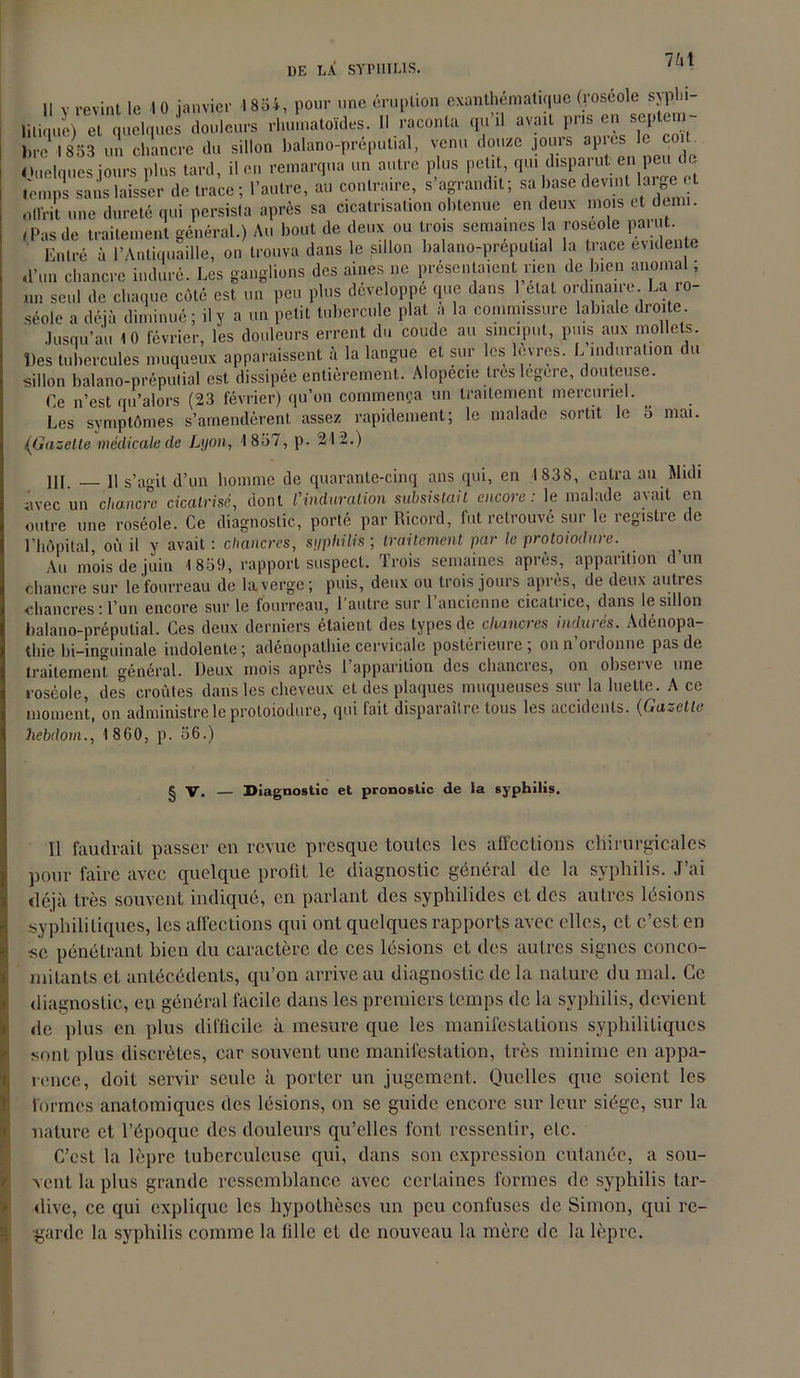 i, pour une éruption exanthématique (roséole syphi- rhumatoïdes. Il raconta qu’il avait pris en septem- Les symptômes s’amendèrent assez rapidement; le malade sortit le 5 mai. (Gazette médicale de Lyon, 1837, p. 21 2.) III. il s’agit d’un homme de quarante-cinq ans qui, en 1838, entra an Midi avec un chancre cicatrisé, dont Vinduration subsistait encore: le malade avait en outre une roséole. Ce diagnostic, porté par Ricord, fut retrouvé sur le registre de l’hôpital, où il y avait : chancres, syphilis; traitement par le protoiodnre. _ Au mois de juin 1 859, rapport suspect. Trois semaines après, apparition d’un chancre sur le'fourreau de la verge; puis, deux ou trois jours après, de deux autres chancres : l’un encore sur le fourreau, l’autre sur l’ancienne cicatrice, dans le sillon balano-préputial. Ces deux derniers étaient des types de chancres indurés. Adénopa- thie bi-inguinale indolente; adénopathie cervicale postérieure; on n’ordonne pas de traitement général. Deux mois apres 1 apparition des chancies, on obseivc une roséole, des croûtes dans les cheveux et des plaques muqueuses sur la luette. A ce moment, on administre le protoiodnre, qui fait disparaître tous les accidents. (Galette hebdom., 1860, p. 06.) Il faudrait passer en revue presque toutes les affections chirurgicales pour faire avec quelque profit le diagnostic général de la syphilis. J’ai déjà très souvent indiqué, en parlant des syphilides et des autres lésions syphilitiques, les affections qui ont quelques rapports avec elles, et c’est en •se pénétrant bien du caractère de ces lésions et des autres signes conco- mitants et antécédents, qu’on arrive au diagnostic de la nature du mal. Ce diagnostic, eu général facile dans les premiers temps de la syphilis, devient de plus en plus difficile à mesure que les manifestations syphilitiques sont plus discrètes, car souvent une manifestation, très minime en appa- rence, doit servir seule à porter un jugement. Quelles que soient les formes anatomiques des lésions, on se guide encore sur leur siège, sur la nature et l’époque des douleurs qu’elles font ressentir, etc. C’est la lèpre tuberculeuse qui, dans son expression cutanée, a sou- vent la plus grande ressemblance avec certaines formes de syphilis tar- dive, ce qui explique les hypothèses un peu confuses de Simon, qui re- garde la syphilis comme la fille et de nouveau la mère de la lèpre.
