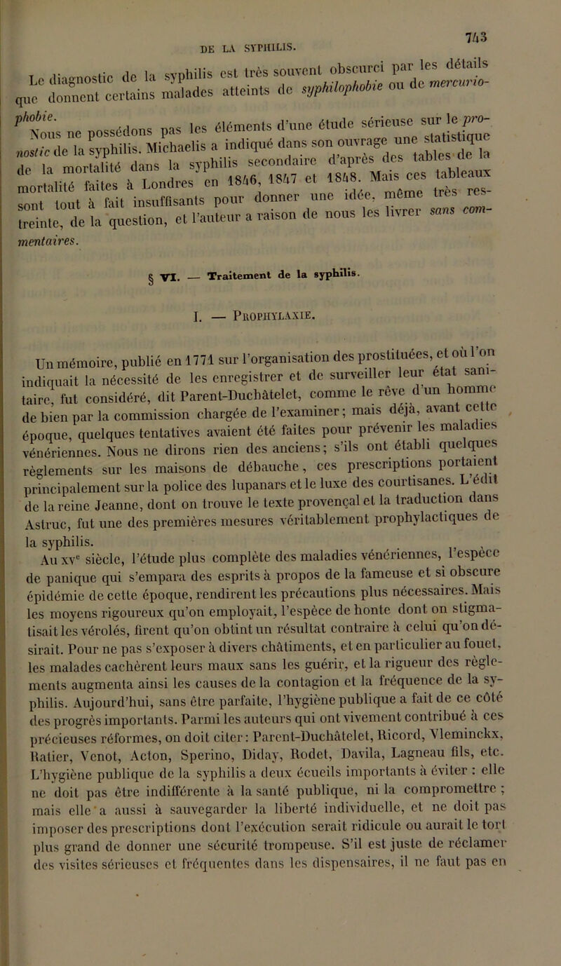 DE LA SYPHILIS. .. .. cVnhilis est très souvent obscurci par les détails q„eCrnno“ — nÏÏades atteints de sypMopMi'ou Ae mercur.o- ?ANous ne possédons pas les éléments (l’une éltido sériouse S^ f 'ri':. ...v« « sont tout à fait insuffisants pour donner une tdee même Ire treinle, de la question, et l’auteur a va.son de nous les livre. mentaires. ^ VI. — Traitement de la syphilis. I. — Prophylaxie. Un mémoire, publié en 1771 sur l’organisation des prostituées, et ou 1 on indiquait la nécessité de les enregistrer et de surveiller leur état sani- taire, fut considéré, dit Parent-Duchâtelet, comme le reve d un homme de bien par la commission chargée de l’examiner; mais déjà, avant cette époque, quelques tentatives avaient été faites pour prévenir les maladies vénériennes. Nous ne dirons rien des anciens; s’ils ont établi quelques règlements sur les maisons de débauche, ces prescriptions portaient principalement sur la police des lupanars et le luxe des courtisanes. L et î de la reine Jeanne, dont on trouve le texte provençal et la traduction dans Astruc, fut une des premières mesures véritablement prophylactiques de la syphilis. Au xve siècle, l’étude plus complète des maladies vénériennes, 1 espece de panique qui s’empara des esprits à propos de la fameuse et si obscure épidémie de cette époque, rendirent les précautions plus nécessaires. Mais les moyens rigoureux qu’on employait, l’espèce de honte dont on stigma- tisait les vérolés, furent qu’on obtint un résultat contraire â celui qu’on dé- sirait. Pour ne pas s’exposer à divers châtiments, et en particulier au fouet, les malades cachèrent leurs maux sans les guérir, et la rigueur des règle- ments augmenta ainsi les causes de la contagion et la fréquence de la sy- philis. Aujourd’hui, sans être parfaite, l’hygiène publique a fait de ce côté des progrès importants. Parmi les auteurs qui ont vivement contribué a ces précieuses réformes, on doit citer: Parent-Duchâtelet, Ricord, Vleminckx, Ratier, Vcnot, Acton, Sperino, Diday, Rodet, Davila, Lagneau fils, etc. L’hygiène publique de la syphilis a deux écueils importants a éviter . elle ne doit pas être indifférente à la santé publique, ni la compromettre ; mais elle a aussi à sauvegarder la liberté individuelle, et ne doit pas imposer des prescriptions dont l’exécution serait ridicule ou aurait le tort plus grand de donner une sécurité trompeuse. S’il est juste de réclamer des visites sérieuses et fréquentes dans les dispensaires, il ne faut pas en