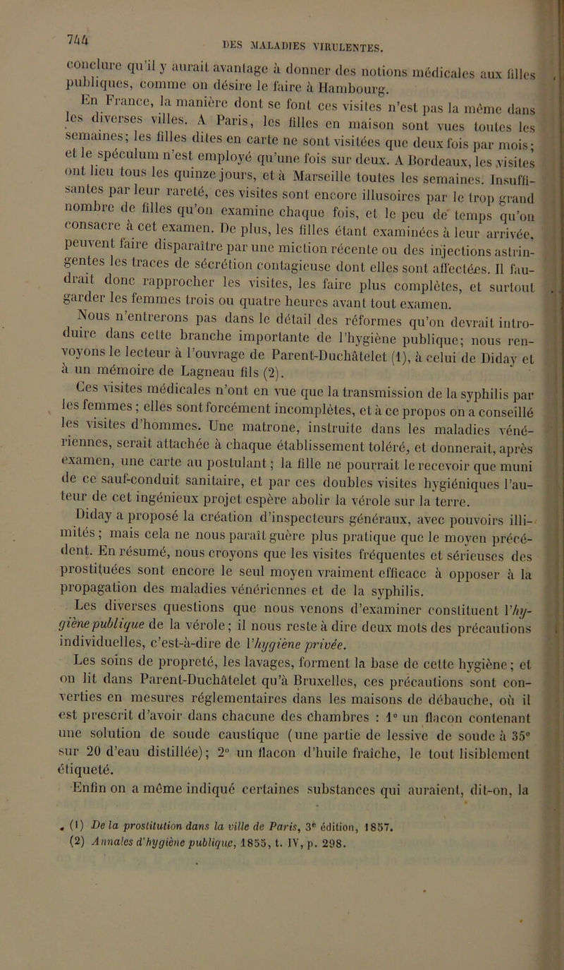 conclure qu’il y aurait avantage à donner des notions médicales aux filles publiques, comme on désire le faire à Hambourg. En France, la manière dont se font ces visites n’est pas la même dans es diverses villes. A Paris, les filles en maison sont vues toutes les semaines; les lilles dites en carte ne sont visitées que deux fois par mois- et le spéculum n’est employé qu’une fois sur deux. A Bordeaux, les .visites ont lieu tous les quinze jours, et à Marseille toutes les semaines. Insuffi- santes par leur rareté, ces visites sont encore illusoires par le trop grand nom brc de biles qu’on examine chaque fois, et le peu de temps qu’on consacre à cet examen. De plus, les filles étant examinées à leur arrivée. Peuvent faire disparaître par une miction récente ou des injections astrin- gentes les traces de sécrétion contagieuse dont elles sont affectées. Il fau- i cait donc rapprocher les visites, les faire plus complètes, et surtout garder les femmes trois ou quatre heures avant tout examen. Nous n entrerons pas dans le détail des réformes qu’on devrait intro- duire dans celte branche importante de l’hygiène publique; nous ren- voyons le lecteur à l’ouvrage de Parent-Duchâtelet (1), à celui de Diday et à un mémoire de Lagneau fils (2). Ces v isites médicales n’ont en vue que la transmission de la syphilis par les femmes ; elles sont forcément incomplètes, et à ce propos on a conseillé les visites d’hommes. Une matrone, instruite dans les maladies véné- îiennes, serait attachée a chaque établissement toléré, et donnerait, après examen, une carte au postulant ; la fille ne pourrait le recevoir que muni de ce sauf-conduit sanitaire, et par ces doubles visites hygiéniques l’au- teur de cet ingénieux projet espère abolir la vérole sur la terre. Diday a proposé la création d’inspecteurs généraux, avec pouvoirs illi- mités; mais cela ne nous paraît guère plus pratique que le moyen précé- dent. En résumé, nous croyons que les visites fréquentes et sérieuses des prostituées sont encore le seul moyen vraiment efficace à opposer à la propagation des maladies vénériennes et de la syphilis. Les diverses questions que nous venons d’examiner constituent Vhy- yiène publique de la vérole; il nous reste à dire deux mots des précautions individuelles, c’est-à-dire de l’hygiène privée. Les soins de propreté, les lavages, forment la base de celte hygiène; et on lit dans Parent-Duchâtelet qu’à Bruxelles, ces précautions sont con- verties en mesures réglementaires dans les maisons de débauche, où il est prescrit d’avoir dans chacune des chambres : 1° un flacon contenant une solution de soude caustique ( une partie de lessive de soude à 35° sur 20 d’eau distillée); 2° un flacon d’huile fraîche, le tout lisiblement étiqueté. Enfin on a même indiqué certaines substances qui auraient, dit-on, la . (I) Delà prostitution dans la ville de Paris, 3e édition, 1837. (2) Annales d'hygiène publique, 1855, t. IV, p. 298.