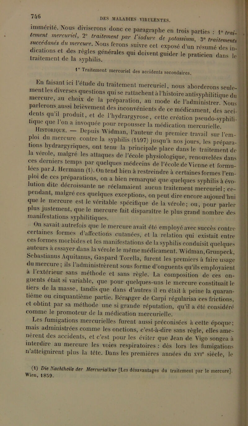inmi<5ril<5. Nous diviserons donc ce paragraphe en trois parties • ,» /„/ merc;,r,el' trailM P°’- tiodure de potassium, y traitemm, succédanés du mercure. Nous ferons suivre cet exposé d’un résumé des i, dtcaltons et des règles générales qui doivent guider le praticien dans le traitement de la syphilis. •1 Traitement mercuriel des accidents secondaires. menî 1C1 l étUde du traitemenl mercuriel> nous aborderons seule- ent diverses questions qui se rattachent à l’histoire antisyphilitique du mercure, au choix de la préparation, au mode de l’administrerions p erons aussi brièvement des inconvénients de ce médicament, des acci- ents qui produit, et de l’hydrargyrose, cette création pseudo-syphili- tique que 1 on a invoquée pour repousser la médication mercurielle/ istorique. — Depuis 'NVidman, l’auteur du premier travail sur l’em- ploi du mercure contre la syphilis (1/,97) jusqu’à nos jours, les préparâ- mes hydrargynques, ont tenu la principale place dans le traitement de la verole, maigre les attaques de l’école physiologique, renouvelées dans ces derniers temps par quelques médecins de l’école de Vienne et formu- lées par J. Hermann (1). On tend bien à restreindre à certaines formes l’em- p oi de ces préparations, on a bien remarqué que quelques syphilis à évo- ution dite décroissante ne réclamaient aucun traitement mercuriel ; ce- pendant, malgré ces quelques exceptions, on peut dire encore aujourd’hui que le mercure est le véritable spécifique de la vérole; ou, pour parler plus justement, que le mercure fait disparaître le plus grand nombre des manifestations syphilitiques. On savait autrefois que le mercure avait été employé avec succès contre certaines formes d affections cutanées, et la relation qui existait entre ces formes morbides et les manifestations de la syphilis conduisit quelques auteurs a essayer dans la vérole le même médicament. Widman, Grunpeck, bebaslianus Aquitanus, Gaspard Torella, furent les premiers à faire usage du mercure ; ils l’administrèrent sous forme d’onguents qu’ils employaient a l’extérieur sans méthode et sans règle. La composition de ces on- guents était si variable, que pour quelques-uns le mercure constituait le tiers de la masse, tandis que dans d’autres il en était à peine la quaran- tième ou cinquantième partie. Bérapger de Carpi régularisa ces frictions, et obtint par sa méthode une si grande réputation, qu’il a été considéré comme le firomotcur de la médication mercurielle. Les fumigations mercurielles furent aussi préconisées à cette époque; mais administrées comme les onctions, c’est-à-dire sans règle, elles ame- nèrent des accidents, et c’est pour les éviter que Jean de Vigo songea à interdire au mercure les voies respiratoires : dès lors les fumigations n atteignirent plus la tète. Dans les premières années du xvic siècle, le (1) Die I\achthcile der Mercurialkur [Les désavantages du traitement par le mercure!. Wien, 1859.