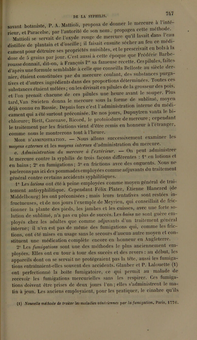 Vx7 savant botaniste, P. A. Matlioli, proposa de donner le mercure à J’1'1'' rieur et Paracelse, par l’autorité de son nom, propagea celle met o . Matlioli se semiî de l’oxyde rouge de mercure qu’il lavait dans l’eau distillée de plantain et d’oseille; il faisait ensuite sécher au feu ce muli cament pour détruire ses propriétés nuisibles, et le prescrivait en bols a la dose de 5 grains par jour. C’est aussi à cette époque que Frédéric Barbe- rousse donnait, dit-on, à François I sa fameuse recette. Ces pilules faites, d’après une formule semblable à celle que conseilla Bellostc au siècle der- nier, étaient constituées par du mercure coulant, des substances purga- tives et d’autres ingrédients dans des proportions déterminées. Toutes ces substances étaient môlées ; on les divisait en pilules de la grosseur des pois, et l’on prenait chacune de ces pilules une heure avant le souper. 1 lus tard Van Swieten donna le mercure sous la forme de sublimé, moyen déjà connu en Russie. Depuis lors c’est l’administration interne du mét 1- cament qui a été surtout préconisée. De nos jours, Dupuytren vanta le bi- chlorure; Biett, Cazenave, Ricord, le protoiodure de mercure ; ccpem anl le traitement par les frictions vient d’être remis en honneur a 1 étrangei, comme nous le montrerons tout à 1 heure. Mode d’administration. — Nous allons successivement examiner les moyens externes et les moyens internes d’administration du mercure. a. Administration du mercure à l’extérieur. — On peut administrer le mercure contre la syphilis de trois façons différentes : 1° en lotions et en bains ; 2° en fumigations; 3° en frictions avec des onguents. Nous ne parlerons pas ici des pommades employées comme adjuvants du traitement général contre certains accidents syphilitiques. 1° Les lotions ont été à peine employées comme moyen général de trai- tement antisyphilitique. Cependant Félix Plater, Étienne Blancard (de Middelbourg) les ont préconisées ; mais leurs tentatives sont restées in- fructueuses, et de nos jours l’exemple dcMeyrieu, qui conseillait de fric- tionner la plante des pieds, les jambes et les cuisses, avec une forte so- lution de sublimé, n’a pas eu plus de succès. Les bains ne sont guère em- ployés chez les adultes que comme adjuvants d’un traitement général interne; il n’en est pas de même des fumigations qui, comme les tric- tions, ont été mises en usage sans le secours d’aucun autre moyen et con- stituent une médication complète encore en honneur en Angleterre. 2° Les fumigations sont une des méthodes le plus anciennement em- ployées. Elles ont eu tour à tour des succès et des revers : au début, les appareils dont on se servait ne protégeaient pas la tête, aussi les fumiga- tions entraînaient-elles souvent des accidents. Glauber et P. Lalouelte (1) ont perfectionné la boîte fumigatoire, ce qui permit au malade de recevoir les fumigations mercurielles sans les respirer. Ces fumiga- tions doivent être prises de deux jours l’un; elles s’administrent le ma- tin à jeun. Les anciens employaient, pour les pratiquer, le cinabre qu’ils