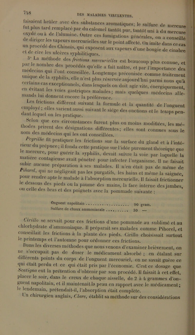 J‘utSnlnfiblîIei’ ‘T0 !,CS Si;bsUincCS ai'°raaliques; le sulfure de mercure plus tard remplace par du calomel tantôt pur, tantôt uni à du mercure oxyde ou à de 1 alumine. Outre ces fumigations générales, on » conseillé « i dinger les vapeurs mercurielles sur le point affecté. On imite dans ce cas un procédé des Chinois, qui exposent aux vapeurs d’une bougie de cinabre et de cire les ulcères syphilitiques. 3,La nui'lhofIe des frictions mercurielles est beaucoup plus connue et par le nombre des procédés qu’elle a fait naître, et parKmpo^dS unique deh\vTrC01!ieiI1-ée' LonStemPs Préconisée comme traitement certains . 5P 6 c n est pIus réservée aujourd’hui parmi nous qu’à en évitant! eXCepUOnnels’ duns lesctuels on doit a8ir vile, énergiquement, c itanL les voies gastriques malades; mais quelques médecins alle- mands lui donnent encore la préférence. enm?/?^118 diffèrent suivant la formule et la quantité de l’onguent 13( ( les varient aussi suivant le siège des onctions et le temps pen- dant lequel on les pratique. F Selon que ces circonstances furent plus ou moins modifiées, les mé- i mdes pnrenl des désignations différentes; elles sont connues sous le nom des medeems qui les ont conseillées. Peyrilhe fit pratiquer les frictions sur la surface du gland et à l’inté- rieur du prépuce ; ,1 fonda cette pratique sur l’idée purement théorique que meicuie, pour guérir la syphilis, devait suivre la voie par laquelle la matière contagieuse avait pénétré pour infecter l’organisme. Il ne faisait su nr aucune préparation à scs malades. II n’en était pas de même de 1107e ’ CIIU ne négligeait pas les purgatifs, les bains et même la saignée, pour rendre apte le malade à l’absorption mercurielle. Il faisait frictionner le dessous des pieds ou la paume des mains, la face interne des jambes, ou ce le des bras et des poignets avec la pommade suivante : Onguent napolitain 90 „ram> Sulfure de chaux ammoniacale 30 Lirillo se servait pour ces frictions d’une pommade au sublimé et au c 1 orhydrate d’ammoniaque. II préparait ses malades comme Pihorcl, et conseillait les frictions à la plante des pieds. Cirillo choisissait surtout le printemps et l’automne pour ordonner ces frictions. Da ns les dix erses méthodes que nous venons d’examiner brièvement, on ne s occupait pas de doser le médicament absorbé ; en étalant sur dilh u nis points du corps de l’onguent mercuriel, on ne savait guère ce qui ( tait peidu et ce qui était pris par l’économie. C’est ce dosage que Scaltçjna eut la prétention d’obtenir par son procédé. 11 faisait à cet effet, placer le soir, dans le creux de chaque aisselle, de 2 à U grammes d’on- guent napolitain, et il maintenait la peau en rapport avec le médicament ; le lendemain, prétendait-il, l’absorption était complète. • n chirurgien anglais, Clare, établit sa méthode sur des considérations
