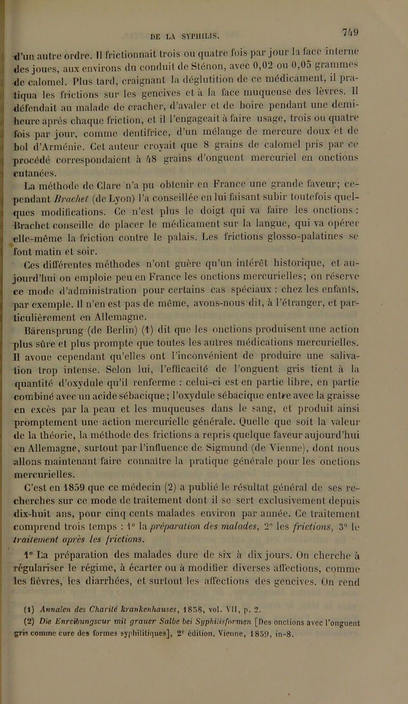 d’un autre ordre. Il frictionnait trois ou quatre fois par jour la face interne des joues, aux environs du conduit de Stéhon, avec 0,02 ou 0,05 grammes de calomel. Plus tard, craignant la déglutition de ce médicament, il pra- tiqua les frictions sur les gencives et à la face muqueuse des lèvres. 11 défendait au malade de cracher, d’avaler et de boire pendant une demi- heure après chaque friction, et il l’engageait à faire usage, trois ou quatre fois par jour, comme dentifrice, d’un mélange de mercure doux et de bol d’Arménie. Cet auteur croyait que 8 grains de calomel pris par ce procédé correspondaient à 48 grains d’onguent mercuriel en onctions cutanées. La méthode de Clare n’a pu obtenir en France une grande faveur; ce- pendant Urachet (de Lyon) l’a conseillée en lui faisant subir toutefois quel- ques modifications. Ce n’est plus le doigt qui va faire les onctions : Brachet conseille de placer le médicament sur la langue, qui va opérer elle-même la friction contre le palais. Les frictions glosso-palatines se font malin et soir. Ces différentes méthodes n’ont guère qu’un intérêt historique, et au- jourd’hui on emploie peu en France les onctions mercurielles; on réserve ce mode d’administration pour certains cas spéciaux : chez les enfants, par exemple, il n’en est pas de même, avons-nous dit, à l’étranger, et par- ticulièrement en Allemagne. Bàrensprung (de Berlin) (1) dit que les onctions produisent une action plus sûre et plus prompte que toutes les autres médications mercurielles. Il avoue cependant qu’elles ont l’inconvénient de produire une saliva- tion trop intense. Selon lui, l’efficacité de l’onguent gris tient à la quantité d’oxydule qu’il renferme : celui-ci est en partie libre, en partie combiné avec un acide sébacique ; l’oxydule sébacique entre avec la graisse en excès par la peau et les muqueuses dans le sang, et produit ainsi promptement une action mercurielle générale. Quelle que soit la valeur de la théorie, la méthode des frictions a repris quelque faveur aujourd’hui en Allemagne, surtout par l’influence de Sigmund (de Vienne), dont nous allons maintenant faire connaître la pratique générale pour les onctions mercurielles. C’est en 1859 que ce médecin (2) a publié le résultat général de ses re- cherches sur ce mode de traitement dont il se sert exclusivement depuis dix-huit ans, pour cinq cents malades environ par année. Ce traitement comprend trois temps : 1° la préparation des malades, 2 les frictions, 3° le traitement apres les frictions. 1° La préparation des malades dure de six à dix jours. On cherche à régulariser le régime, à écarter ou à modifier diverses affections, comme les lièvres, les diarrhées, et surtout les affections des gencives. On rend (1) Annalcn des Charité kranjeenhauses, -1838, vol. VII, p. 2. (2) Die Enrcibnngscur mil grauer Salbc bei Syphilisfnrmen [Des onctions avec l’onguent gris comme cure des formes syphilitiques], 2e édition. Vienne, 1859, in-8.