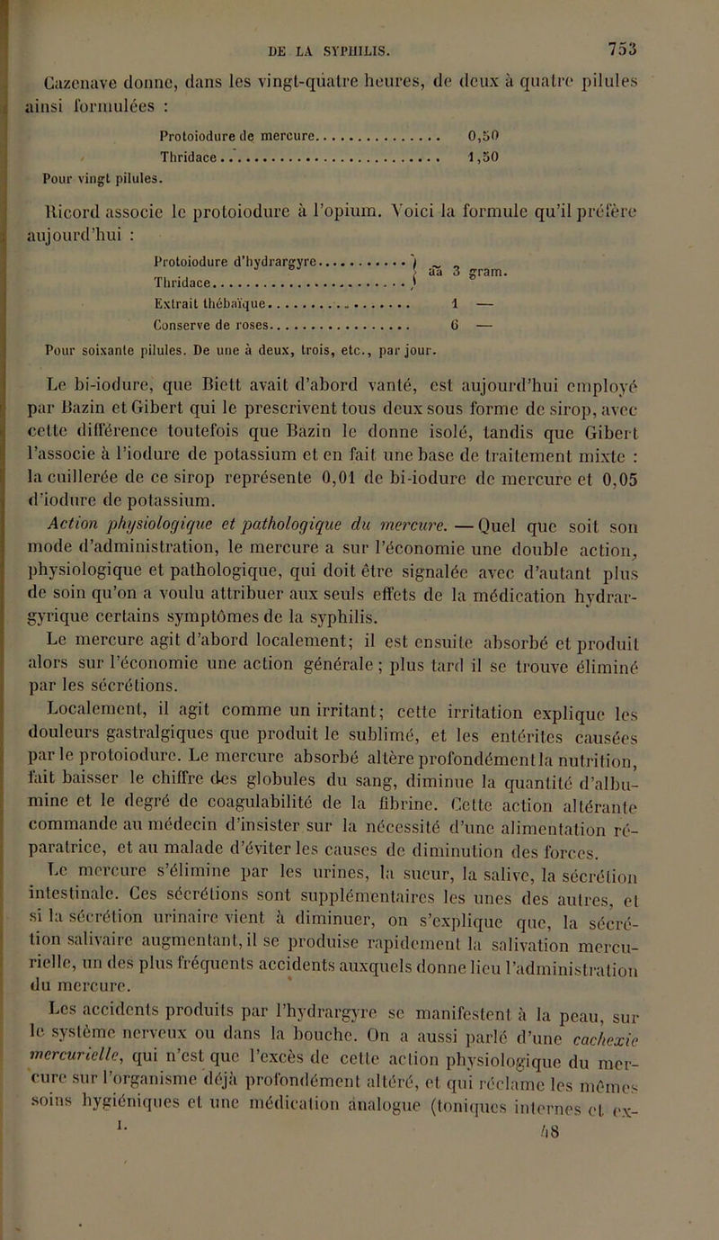 Cazenave donne, dans les vingt-qiiatre heures, de deux à quatre pilules ainsi formulées : Protoiodure de mercure 0,50 Thridace 1,50 Pour vingt pilules. lticord associe le protoiodure à l’opium. Voici la formule qu’il préfère aujourd’hui : Protoiodure d’hvdrargyre ) ~ „ J J âa 3 grar Thridace ) Extrait thébaïque - 1 — Conserve de roses G — Pour soixante pilules. De une à deux, trois, etc., par jour. Le bi-iodure, que Biett avait d’abord vanté, est aujourd’hui employé par Bazin etGibert qui le prescrivent tous deux sous forme de sirop, avec cette différence toutefois que Bazin le donne isolé, tandis que Gibert l’associe à l’iodure de potassium et en fait une base de traitement mixte : la cuillerée de ce sirop représente 0,01 de bi-iodure de mercure et 0,05 d’iodure de potassium. Action physiologique et pathologique du mercure. — Quel que soit son mode d’administration, le mercure a sur l’économie une double action, physiologique et pathologique, qui doit être signalée avec d’autant plus de soin qu’on a voulu attribuer aux seuls effets de la médication hydrar- gyrique certains symptômes de la syphilis. Le mercure agit d’abord localement; il est ensuite absorbé et produit alors sur l’économie une action générale ; plus tard il se trouve éliminé par les sécrétions. Localement, il agit comme un irritant; celle irritation explique les douleurs gastralgiques que produit le sublimé, et les entérites causées par le protoiodure. Le mercure absorbé altère profondément la nutrition, tait baisser le chiffre des globules du sang, diminue la quantité d’albu- mine et le degré de coagulabilité de la fibrine. Cette action altérante commande au médecin d’insister sur la nécessité d’une alimentation ré- paratrice, et au malade d éviter les causes de diminution des forces. Le mercure s’élimine par les urines, la sueur, la salive, la sécrétion intestinale. Ces sécrétions sont supplémentaires les unes des autres, et si la sécrétion urinaire vient à diminuer, on s’explique que, la sécré- tion salivaire augmentant, il se produise rapidement la salivation mercu- rielle, un des plus fréquents accidents auxquels donne lieu l’administration du mercure. Les accidents produits par l’hydrargyre se manifestent à la peau, sur le système nerveux ou dans la bouche. On a aussi parlé d’une cachexie mercurielle, qui n’est que l’excès de celte action physiologique du mer- cure sur l’organisme déjà profondément altéré, et qui réclame les mêmes soins hygiéniques et une médication analogue (toniques internes et ex-