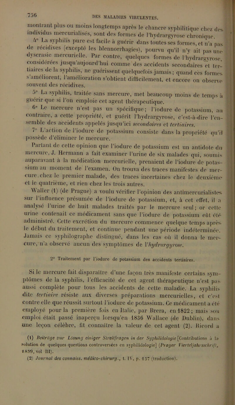 7.16 montrant plus ou moins longtemps après le chancre syphilitique chez des individus mercurialisés, sont des formes de l’hydrargyrosc chronique. bu La syphilis pure est facile à guérir dans toutes ses formes, et n’a pas de récidives (excepté les blennorrhagies), pourvu qu’il n’y ail pas une dyscrasie mercurielle. Par contre, quelques formes de l’hydrargyrose considérées jusqu aujourd’hui comme des accidents secondaires et ter- tiaires de la syphilis, ne guérissent quelquefois jamais ; quand ces formes s améliorent, 1 amélioration s’obtient difficilement, et encore on observe- souvent des récidives. :> La syphilis, traitée sans mercure, met beaucoup moins de temps à guérir que si l’on emploie cet agent thérapeutique. 6 Le mercure n est pas un spécifique; l’iodure de potassium, au contraire, a cette propriété, et guérit l’hydrargyrose, c’est-à-dire l’en- semble des accidents appelés jusqu’ici secondaires et tertiaires. 7 L’action de l’iodure de potassium consiste dans la propriété qu’il possède d’éliminer le mercure. Pai tant de cette opinion que l’iodure de potassium est un antidote dit mercure, J. Hermann a fait examiner l’urine de six malades qui, soumis auparavant à la médication mercurielle, prenaient de l’iodure de potas- sium au moment de l’examen. On trouva des traces manifestes de mer- cure, ebez le premier malade, des traces incertaines chez le deuxième et le quatrième, et rien chez les trois autres. Waller (1) (de Prague) a voulu vérifier l’opinion des antimereurialisles. sur l’influence présumée de l’iodure de potassium, et, k cet effet, il a analysé l’urine de huit malades traités par le mercure seul; or celle urine contenait ce médicament sans que l’iodure de potassium eût élé administré. Cette excrétion du mercure commence quelque temps après le début du traitement, et continue pendant une période indéterminée. Jamais ce syphilographe distingué, dans les cas où il donna le mer- cure, n’a observé aucun des symptômes de Yhydrargyrose. 2° Traitement par l’iodure de potassium des accidents tertiaires. Si le mercure fait disparaître d’une façon très manifeste certains sym- ptômes de la syphilis, l’efficacité de cet agent thérapeutique n’est pas aussi complète pour tous les accidents de cette maladie. La syphilis dite tertiaire résiste aux diverses préparations mercurielles, et c’est contre elle que réussit surtout l’iodure de potassium. Ce médicament a été employé pour la première fois en Italie, par Brera, en 1822 ; mais sou emploi était passé inaperçu lorsqu’on 1836 Wallace (de Dublin), dan- une leçon célèbre, fit connaître la valeur de cet agent (2). Bicord a (1) lieitrüge zur Lüsung einiger Streilfragen in cler Syphilidoloyic [Contributions à la solution de quelques questions controversées en syphilidologie] (Viager Viertcljahrsschrifl, vol III). (2) Journal des connaiss. médico-chirurg., t. IV, p. 157 (traduction).