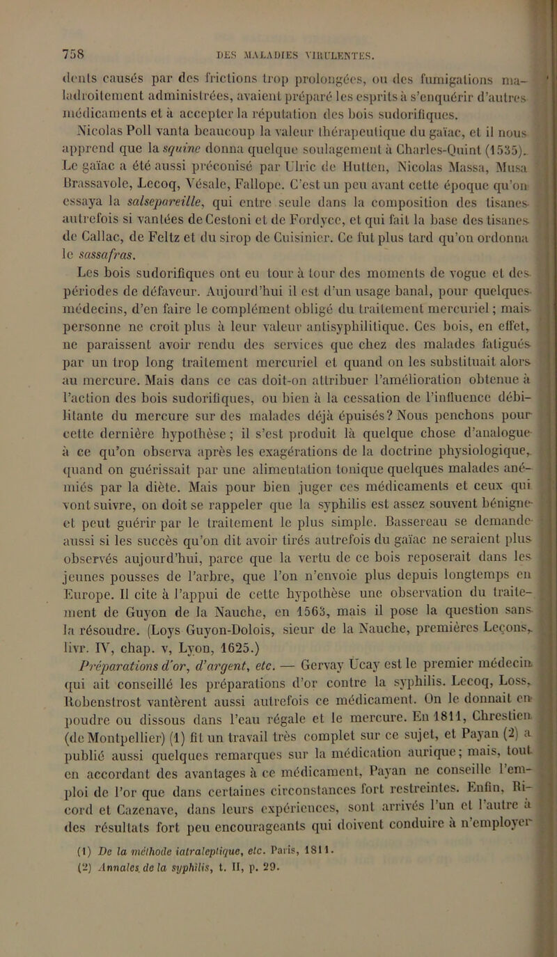 dénis causés par dos frictions trop prolongées, ou des fumigations ma- ladroitement administrées, avaient préparé les esprits à s’enquérir d’autres médicaments cl k accepter la réputation des bois sudorifiques. Nicolas Poil vanta beaucoup la valeur thérapeutique du gaïac, et il nous apprend que la squinc donna quelque soulagement à Charles-Quint (1535). Le gaïac a été aussi préconisé par Ulric de Hutten, Nicolas Massa, Musa Urassavole, Lccoq, Vésale, Fallope. C’est un peu avant celte époque qu’on essaya la salsepareille, qui entre seule dans la composition des tisanes- autrefois si vantées deCestoni et de Fordyce, et qui fait la base des tisanes- de Callac, de Feltz et du sirop de Cuisinier. Ce fut plus tard qu’on ordonna le sassafras. Les bois sudorifiques ont eu tour à tour des moments de vogue et des. périodes de défaveur. Aujourd’hui il est d’un usage banal, pour quelques- médecins, d’en faire le complément obligé du traitement mercuriel ; mais personne ne croit plus à leur valeur antisyphilitique. Ces bois, en effet, ne paraissent avoir rendu des services que chez des malades fatigués par un trop long traitement mercuriel et quand on les substituait alors au mercure. Mais dans ce cas doit-on attribuer l’amélioration obtenue à l’action des bois sudorifiques, ou bien à la cessation de l’influence débi- litante du mercure sur des malades déjà épuisés? Nous penchons pour cette dernière hypothèse ; il s’est produit là quelque chose d’analogue à ce qu’on observa après les exagérations de la doctrine physiologique, quand on guérissait par une alimentation tonique quelques malades ané- miés par la diète. Mais pour bien juger ces médicaments et ceux qui vont suivre, on doit se rappeler que la syphilis est assez souvent bénigne- et peut guérir par le traitement le plus simple. Bassereau se demande- aussi si les succès qu’on dit avoir tirés autrefois du gaïac ne seraient plus observés aujourd’hui, parce que la vertu de ce bois reposerait dans les jeunes pousses de l’arbre, que l’on n’envoie plus depuis longtemps en Europe. Il cite à l’appui de cette hypothèse une observation du traite- ment de Guyon de la Nauche, en 1563, mais il pose la question sans la résoudre. (Loys Guyon-Dolois, sieur de la Nauche, premières Leçons, livr. IV, chap. v, Lyon, 1625.) Préparations d’or, d’argent, etc. — Gcrvay Ücay est le premier médecin qui ait conseillé les préparations d’or contre la syphilis. Lccoq, Loss, Itobenstrost vantèrent aussi autrefois ce médicament. On le donnait en poudre ou dissous dans l’eau régale et le mercure. En 1811, Chrestien (de Montpellier) (1) fît un travail très complet sur ce sujet, et Payan (2) a publié aussi quelques remarques sur la médication aurique; mais, tout en accordant des avantages à ce médicament, Payan ne conseille 1 em- ploi de l’or que dans certaines circonstances fort restreintes. Enfin, Ri- cord et Cazenave, dans leurs expériences, sont arrivés 1 un et 1 autre à des résultats fort peu encourageants qui doivent conduire à nemployei (1) De la méthode iatraleplique, etc. Paris, 1811. (2) Annales, delà syphilis, t. II, p. 29.