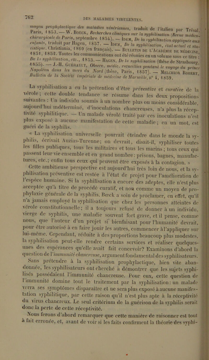 7(52 Tym ry^llaClTeJeS ma'adieS véné™™es, traduit de l’italien par Trésal JUS, I 8o3 \V. Boeciv, litclierches cliniques sur la syphilisation (teut midico- c/itriirgica/fl de P«rw, septembre 1854). — Idem, De la syphilisation appliquée aux traduit par Ilagc„, 1857.- Idem, De ,a sypuiisalion, eut actuel a Î!ÎT;.^TT’ !***rrançais)- - « c *<***>« « »tm£ n , ’ 101 es “''“«s ont dïé réunies en un volume sous ce lilre ■’ Del, sypMimt,on etc., <«53— 11*00,. De h syphilisation (,hése ,1e Si™*»»,*' 4 8oo). J-H. GtJERAULT, 01,las. médit. recueillies pendant le noya,te du prince ’■ Aapoean dans les mers du Nord (thèse, Paris, 1857). - Melchior Bodert JSuUelin de la Société impériale de médecine de Marseille, n 4, 1 859. L.i sj pliilisaLion a eu la prétention d’être préventive et curative de la verole ; cette double tendance se résume dans les deux propositions suivantes : l n individu soumis à un nombre plus ou moins considérable aujourd’hui indéterminé, d’inoculations ehancreuses, n’a plus la récep- Inité syphilitique. — Un malade vérolé traité par ces inoculations n’est plus exposé à aucune manifestation de cette maladie ; en un mot, est guéri de la syphilis. « La syphilisation universelle pourrait éteindre dans le monde la sy- philis, écrivait Auzias-Turenne; on devrait, disait-il, syphiliser toutes les hiles publiques, tous les militaires et tous les marins ; tous ceux qui passent leur vie ensemble et en grand nombre : prisons, bagnes, manufac- tures, etc.; enfin tous ceux qui peuvent être exposés à la contagion. » Cette ambitieuse perspective est aujourd’hui très loin de nous, et la sy- philisation préventive est restée à l’état de projet pour l’amélioration de 1 espece humaine. Si la syphilisation a encore des adeptes, elle n’est plus acceptée qu’à titre de procédé curatif, et non comme un moyen de pro- phylaxie générale de la syphilis. Bœck a soin de proclamer, en effet, qu'il n a jamais employé la syphilisation que chez les personnes atteintes de \éiole constitutionnelle; il a toujours refusé de donner à un individu, dirige de syphilis, une maladie souvent fort grave, et il pense, connue nous, que 1 auteur d’un projet si bienfaisant pour l’humanité devrait, pour être autorisé à en faire jouir les autres, commencer àl’appliquer sur lui-même. Cependant, réduite à des proportions beaucoup plus modestes, la syphilisation peut-elle rendre certains services et réaliser quelques- unes des espérances qu elle avait fait concevoir? Examinons d’abord la question de 1 immunité chancreuse, argument fondamental des syphilisateurs. Sans prétendre a la syphilisation prophylactique, bien vite aban- donnée, les syphilisateurs ont cherché à démontrer que les sujets syphi- lisés possédaient 1 immunité chancreuse. Pour eux, cette question de 1 immunité domine tout le traitement par la syphilisation : un malade verra scs symptômes disparaître et ne sera plus exposé à aucune manifes- tation syphilitique, par cette raison qu'il n’est plus apte à la réceptivité du virus chancreux. Le seul critérium de la guérison de la syphilis serait donc la perle de celte réceptivité. ISous ferons d’abord remarquer que cette manière de raisonner est tout a fait erronée, et, avant de voir si les faits confirment la théorie des svphi-