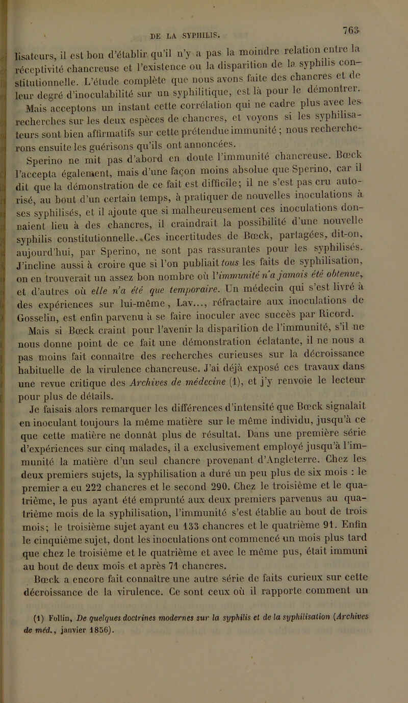 76£ lisatcurs, il est bon d’établir qu’il n’y a pas la moindre relation entre la réceptivité chancreuse et l’existence ou la disparition de la syphilis con stitutionnelle. L’étude complète que nous avons faite des chancres et ( e leur degré d’inoculabilité sur un syphilitique, esL là pour le demontrei. Mais acceptons un instant cette corrélation qui ne cadre plus avec les- recherches sur les deux espèces de chancres, et voyons si les syphilisa- teurs sont bien affirmatifs sur cette prétendue immunité ; nous recherche- rons ensuite les guérisons qu’ils ont annoncées. Sperino ne mit pas d’abord en doute l’immunité chancreuse. Bœck l’accepta également, mais d’une façon moins absolue que Sperino, car il dit que la démonstration de ce fait est difficile; il ne s’est pas cru auto- risé, au bout d’un certain temps, à pratiquer de nouvelles inoculations a ses syphilisés, et il ajoute que si malheureusement ces inoculations don- naient lieu à des chancres, il craindrait la possibilité dune nom elle syphilis constitutionnelle...Ces incertitudes de Bœck, partagées, dit-on, aujourd’hui, par Sperino, ne sont pas rassurantes pour les syphilisés. J’incline aussi à croire que si l’on publiait tous les faits de syphilisation, on en trouverait un assez bon nombre où l'immunité n a jamais été obtenue, et d’autres où elle n’a été que temporaire. Un médecin qui s’est livré a des expériences sur lui-méme, Lav..., réfractaire aux inoculations de Gosselin, est enfin parvenu à se faire inoculer avec succès par Ricord. Mais si Bœck craint pour l’avenir la disparition de l’immunité, s’il ne nous donne point de ce fait une démonstration éclatante, il ne nous a pas moins fait connaître des recherches curieuses sur la décroissance habituelle de la virulence chancreuse. J'ai déjà exposé ces travaux dans une revue critique des Archives de médecine (1), et j’y renvoie le lecteur pour plus de détails. Je faisais alors remarquer les différences d’intensité que Bœck signalait en inoculant toujours la même matière sur le même individu, jusqu’à ce que cette matière ne donnât plus de résultat. Dans une première série d’expériences sur cinq malades, il a exclusivement employé jusqu’à l’im- munité la matière d’un seul chancre provenant d’Angleterre. Chez les deux premiers sujets, la syphilisation a duré un peu plus de six mois : le premier a eu 222 chancres et le second 290. Chez le troisième et le qua- trième, le pus ayant été emprunté aux deux premiers parvenus au qua- trième mois de la syphilisation, l’immunité s’est établie au bout de trois mois; le troisième sujet ayant eu 133 chancres et le quatrième 9t. Enfin le cinquième sujet, dont les inoculations ont commencé un mois plus tard que chez le troisième et le quatrième et avec le même pus, était immuni au bout de deux mois et après 71 chancres. Bœck a encore fait connaître une autre série de faits curieux sur celte décroissance de la virulence. Ce sont ceux où il rapporte comment un (1) Follin, De quelques doctrines modernes sur la syphilis et de la syphilisation (Archives de mcd., janvier 1836).