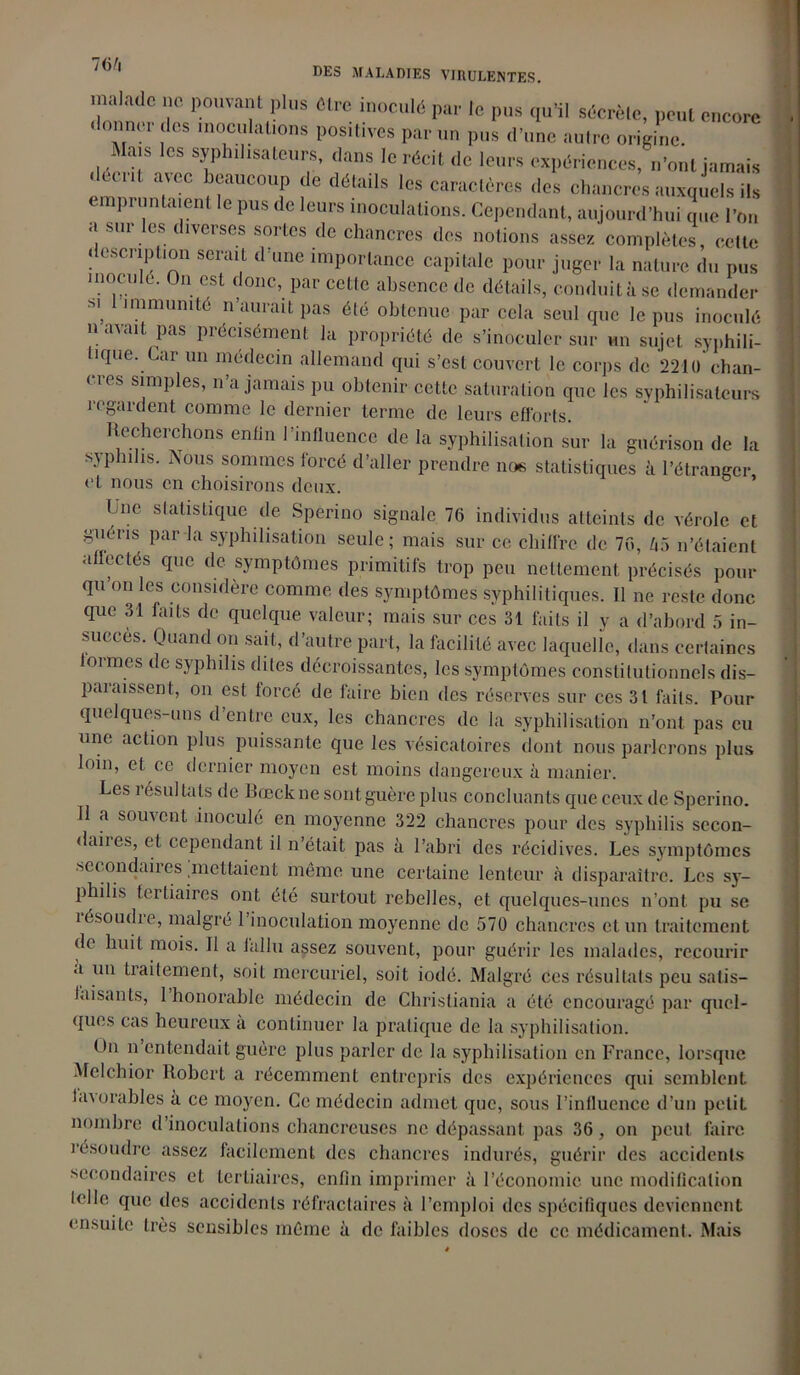 malade ne pouvant plus être inoculé par le pus qu’il sécrète, peut encore donner des inoculations positives par un pus d’une autre origine. Mais les syphihsateurs, dans le récit de leurs expériences, n’ont jamais décrit avec beaucoup de détails les caractères des chancres auxquels ils empruntaient le pus de leurs inoculations. Cependant, aujourd’hui que l’on a sur les diverses sortes de chancres des notions assez complètes, cette description serait d une importance capitale pour juger la nature du pus inocule. On est donc, par celle absence de détails, conduit à se demander m immunité n’aurait pas été obtenue par cela seul que le pus inoculé il avait pas précisément la propriété de s’inoculer sur un sujet syphili- tique. Car un médecin allemand qui s’est couvert le corps de 2210 chan- cres simples, n’a jamais pu obtenir cette saturation que les syphilisatcurs regardent comme le dernier terme de leurs efforts Recherchons enfin l’influence de la syphilisation sur la guérison de la syphilis. Nous sommes forcé d’aller prendre nos statistiques à l’étranger et nous en choisirons deux. (me statistique de Sperino signale 76 individus atteints de vérole et guéris par la syphilisation seule; mais sur ce chiffre de 76, U5 n’étaient affectés que de symptômes primitifs trop peu nettement précisés pour qu’on les considère comme des symptômes syphilitiques. Il ne reste donc que 31 laits de quelque valeur; mais sur ces 31 faits il y a d’abord 5 in- succès. Quand on sait, d’autre part, la facilité avec laquelle, dans certaines lormes de syphilis dites décroissantes, les symptômes constitutionnels dis- paraissent, on est forcé de faire bien des réserves sur ces 31 faits. Pour quelques-uns d’entre eux, les chancres de la syphilisation n’ont pas eu une action plus puissante que les vésicatoires dont nous parlerons plus loin, et ce dernier moyen est moins dangereux à manier. Les résultats de Bœclcne sont guère plus concluants que ceux de Sperino. Il a souvent inoculé en moyenne 322 chancres pour des syphilis secon- daires, et cependant il n’était pas à l’abri des récidives. Les symptômes secondaires .mettaient même une certaine lenteur à disparaître. Les sy- philis tertiaires ont été surtout rebelles, et quelques-unes n’ont pu se îésoudie, malgré 1 inoculation moyenne de 570 chancres et un traitement de huit mois. Il a fallu assez souvent, pour guérir les malades, recourir a un traitement, soit mercuriel, soit iodé. Malgré Ces résultats peu satis- Inisants, 1 honorable médecin de Christiania a été encouragé par quel- ques cas heureux a continuer la pratique de la syphilisation. On il entendait guère plus parler de la syphilisation en France, lorsque Melchior Robert a récemment entrepris des expériences qui semblent huorables à ce moyen. Ce médecin admet que, sous l’influence d’un petit nombre d inoculations chancreuses ne dépassant pas 36, on peut faire résoudre assez facilement des chancres indurés, guérir des accidents secondaires et tertiaires, enfin imprimer à l’économie une modification lellc que des accidents réfractaires à l’emploi des spécifiques deviennent ensuite très sensibles même à de faibles doses de ce médicament. Mais