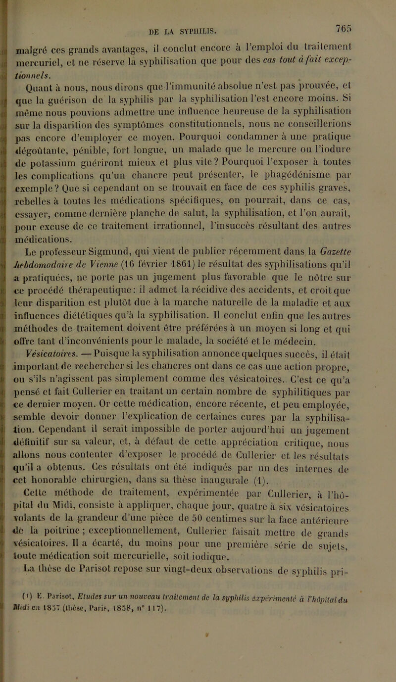 malgré ccs grands avantages, il conclut encore à l’emploi du traitement mercuriel, et ne réserve la syphilisation que pour des cas tout à fait excep- tionnels. Quant à nous, nous dirons que l’immunité absolue n’est pas prouvée, el que la guérison de la syphilis par la syphilisation l’est encore moins. Si même nous pouvions admettre une influence heureuse de la syphilisation : sur la disparition des symptômes constitutionnels, nous ne conseillerions pas encore d’employer ce moyen. Pourquoi condamner à une pratique i dégoûtante, pénible, fort longue, un malade que le mercure ou l’iodure de potassium guériront mieux et plus vile ? Pourquoi l’exposer à toutes les complications qu’un chancre peut présenter, le phagédénisme par exemple? Que si cependant on se trouvait en face de ces syphilis graves, rebelles à toutes les médications spécifiques, on pourrait, dans ce cas, essayer, comme dernière planche de salut, la syphilisation, et l’on aurait, pour excuse de ce traitement irrationnel, l’insuccès résultant des autres [médications. Le professeur Sigmund, qui vient de publier récemment dans la Gazette hebdomadaire de Vienne (16 février 1861) le résultat des syphilisations qu’il a pratiquées, ne porte pas un jugement plus favorable que le nôtre sili- ce procédé thérapeutique: il admet la récidive des accidents, et croit que leur disparition est plutôt due à la marche naturelle de la maladie et aux influences diététiques qu’à la syphilisation. Il conclut enfin que les autres méthodes de traitement doivent être préférées à un moyen si long et qui offre tant d’inconvénients pour le malade, la société et le médecin. Vésicatoires. —Puisque la syphilisation annonce quelques succès, il était important de rechercher si les chancres ont dans ce cas une action propre, ou s’ils n’agissent pas simplement comme des vésicatoires. C’est ce qu’a pensé et fait Cullerier en traitant un certain nombre de syphilitiques par ce dernier moyen. Or cette médication, encore récente, et peu employée, semble devoir donner l’explication de certaines cures par la syphilisa- tion. Cependant il serait impossible de porter aujourd’hui un jugement définitif sur sa valeur, et, à défaut de celle appréciation critique, nous allons nous contenter d’exposer le procédé de Cullerier et les résultats qu’il a obtenus. Ces résultats ont été indiqués par un des internes de cet honorable chirurgien, dans sa thèse inaugurale (1). Cette méthode de traitement, expérimentée par Cullerier, à l’hô- pital du Midi, consiste à appliquer, chaque jour, quatre à six vésicatoires Î volants de la grandeur d’une pièce de 50 centimes sur la face antérieure de la poitrine ; exceptionnellement, Cullerier faisait mettre de grands vésicatoires. Il a écarté, du moins pour une première série de sujets, toute médication soit mercurielle, soit iodique. La thèse de Parisot repose sur vingt-deux observations de syphilis pri- (i) E. Parisot, Eludes sur un nouveau traitement de la syphilis expérimenté à l’hôpital du Midi eu 1857 (thèse, Paris, 1858, n 1 17).