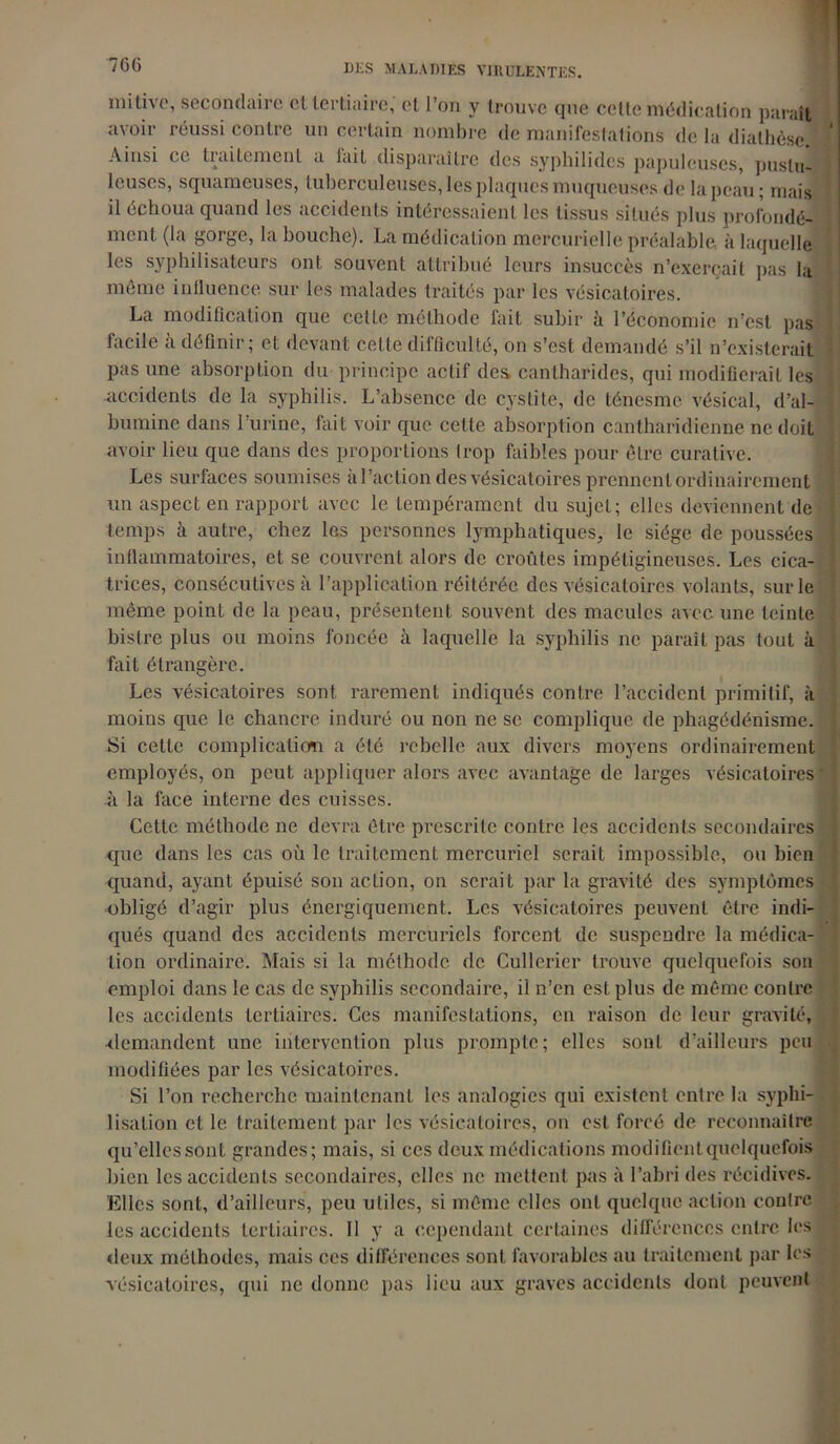 7G6 iiiitÎN o, secondaiîe cllcitiairc, et I on y trouve que celte médication paraît avoir réussi contre un certain nombre de manifestations de la diathèse. Ainsi ce traitement a lait disparaître des syphilides papuleuses, pustu- leuses, squameuses, tuberculeuses, les plaques muqueuses de la peau ; mais il échoua quand les accidents intéressaient les tissus situés plus profondé- ment (la gorge, la bouche). La médication mercurielle préalable, à laquelle les syphilisateurs ont souvent attribué leurs insuccès n’exerçait pas la même influence sur les malades traités par les vésicatoires. La modification que celte méthode fait subir à l’économie n’est pas facile à définir; et devant celte difficulté, on s’est demandé s’il n’existerait pas une absorption du principe actif des cantharides, qui modifierait les accidents de la syphilis. L’absence de cystite, de ténesme vésical, d’al- bumine dans 1 urine, fait voir que cette absorption cantharidienne ne doit avoir lieu que dans des proportions trop faibles pour être curative. Les surfaces soumises a l’action des vésicatoires prennent ordinairement un aspect en rapport avec le tempérament du sujet; elles deviennent de temps à autre, chez les personnes lymphatiques, le siège de poussées inflammatoires, et se couvrent alors de croûtes impétigineuses. Les cica- trices, Consécutives à l’application réitérée des vésicatoires volants, sur le même point de la peau, présentent souvent des macules avec une teinte bistre plus ou moins foncée à laquelle la syphilis ne paraît pas tout à fait étrangère. Les vésicatoires sont rarement indiqués contre l’accident primitif, à moins que le chancre induré ou non ne sc complique de phagédénisme. Si cette complication a été rebelle aux divers moyens ordinairement employés, on peut appliquer alors avec avantage de larges vésicatoires à la face interne des cuisses. Cette méthode ne devra être prescrite contre les accidents secondaires que dans les cas où le traitement mercuriel serait impossible, ou bien quand, ayant épuisé son action, on serait par la gravité des symptômes obligé d’agir plus énergiquement. Les vésicatoires peuvent être indi- qués quand des accidents mercuriels forcent de suspendre la médica- tion ordinaire. Mais si la méthode de Cullerier trouve quelquefois son emploi dans le cas de syphilis secondaire, il n’en est plus de même contre les accidents tertiaires. Ces manifestations, en raison de leur gravité, •demandent une intervention plus prompte; elles sont d’ailleurs peu modifiées par les vésicatoires. Si l’on recherche maintenant les analogies qui existent entre la syphi- lisation et le traitement par les vésicatoires, on est. forcé de reconnaître qu’elles sont grandes; mais, si ces deux médications modifient quelquefois bien les accidents secondaires, elles ne mettent pas à l’abri des récidives. Elles sont, d’ailleurs, peu utiles, si même elles ont quelque action contre les accidents tertiaires. Il y a cependant certaines différences entre les deux méthodes, mais ces différences sont favorables au traitement par les vésicatoires, qui ne donne pas lieu aux graves accidents dont peuvent