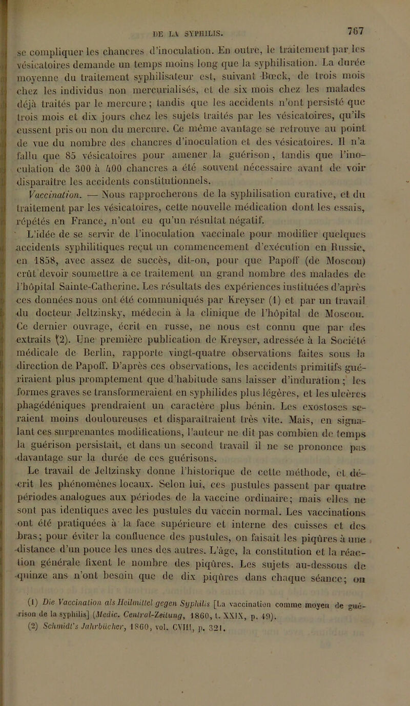 7G7 s(* compliquer les chancres d'inoculation. Un outre, le traitement par les vésicatoires demande un temps moins long que la syphilisation. La durée moyenne du traitement syphilisateur est, suivant -Bœck, de trois mois chez les individus non mercurialisés, et de six mois chez les malades déjà traités par le mercure ; tandis que les accidents n’ont persisté que trois mois et dix jours chez les sujets traités par les vésicatoires, qu’ils eussent pris ou non du mercure. Ce même avantage se retrouve au point de vue du nombre des chancres d’inoculation et des vésicatoires. Il n’a fallu que 85 vésicatoires pour amener la guérison, tandis que l’ino- culation de 300 à âOO chancres a été souvent nécessaire avant de voir disparaître les accidents constitutionnels. Vaccination. — Nous rapprocherons de la syphilisation curative, cl du traitement par les vésicatoires, cette nouvelle médication dont les essais, répétés en France, n’ont eu qu’un résultat négatif. L’idée de se servir de l’inoculation vaccinale pour modifier quelques accidents syphilitiques reçut un commencement d’exécution en Russie, en 1858, avec assez de succès, dit-on, pour que Papolf (de Moscou) crût devoir soumettre à ce traitement un grand nombre des malades de. l’hôpital Sainte-Catherine. Les résultats des expériences instituées d’après ces données nous ont été communiqués par Kreyser (1) et par un travail du docteur Jeltzinsky, médecin à la clinique de l’hôpital de Moscou. Ce dernier ouvrage, écrit en russe, ne nous est connu que par des extraits \2). Une première publication de Kreyser, adressée à la Société médicale de Berlin, rapporte vingt-quatre observations faites sous la direction de Papoff. D’après ces observations, les accidents primitifs gué- riraient plus promptement que d’habitude sans laisser d’induration ; les formes graves se transformeraient en syphilides plus légères, et les ulcères phagédéniques prendraient un caractère plus bénin. Les exostoses se- raient moins douloureuses et disparaîtraient très vile. Mais, en signa- lant ces surprenantes modifications, l’auteur ne dit pas combien de temps la guérison persistait, et dans un second travail il ne se prononce pas •davantage sur la durée de ces guérisons. Le travail de Jeltzinsky donne l’historique de cette méthode, et dé- crit les phénomènes locaux. Selon lui, ces pustules passent par quatre périodes analogues aux périodes de la vaccine ordinaire; mais elles ne sont pas identiques avec les pustules du vaccin normal. Les vaccinations ont été pratiquées à la face supérieure et interne des cuisses et des bras; pour éviter la confluence des pustules, on faisait les piqûres à une distance d’un pouce les unes des autres. L’âge, la constitution et la réac- tion générale fixent le nombre des piqûres. Les sujets au-dessous do •quinze ans n’ont besoin que de dix piqûres dans chaque séance; on (1) Die Vaccination alsHeilmiltcl gegen Syphilis [La vaccination comme moyen de gué- rison de la syphilis] (Medic. Cenlral-Zeilung, 1860, l. XXIX, p. 19).