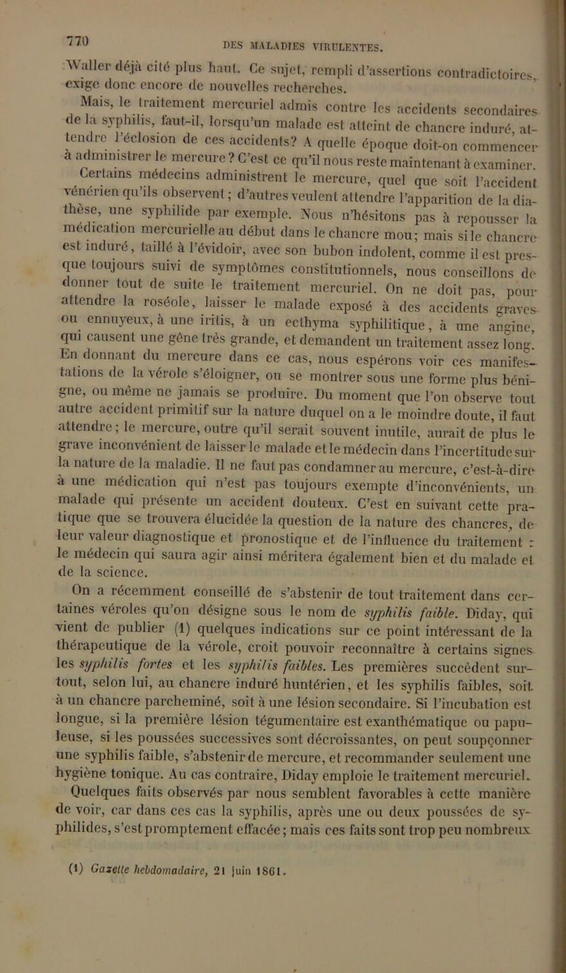 DES MALADIES VIRULENTES. Waller déjà cité plus haut. Ce sujet, rempli exige donc encore de nouvelles recherches. d’assertions contradictoires, Mais, le traitement mercuriel admis contre les accidents secondaires de la syphilis, laut-il, lorsqu’un malade est atteint de chancre induré at- tendre l’éclosion de ces accidents? A quelle époque doit-on commencer à administrer le mercure ? C’est ce qu’il nous reste maintenant à examiner. Certains médecins administrent le mercure, quel que soit l’accident venérien qu’ils observent; d’autres veulent attendre l’apparition de ladia- these, une syphilide par exemple. Nous n’hésitons pas à repousser la médication mercurielle au début dans le chancre mou; mais si le chancre est induré, taillé à l’évidoir, avec son bubon indolent, comme il est pres- que toujours suivi de symptômes constitutionnels, nous conseillons de donner tout de suite le traitement mercuriel. On ne doit pas, pour attendre la roséole, laisser le malade exposé à des accidents graves ou ennuyeux, à une iritis, à un ecthyma syphilitique, à une angine, qui causent une gène très grande, et demandent un traitement assez long. En donnant du mercure dans ce cas, nous espérons voir ces manifes- tations de la vérole s’éloigner, ou se montrer sous une forme plus béni- gne, ou même ne jamais se produire. Du moment que l’on observe tout autre accident primitif sur la nature duquel on a le moindre doute, il faut attendre; le mercure, outre qu’il serait souvent inutile, aurait de plus le grave inconvénient de laisser le malade et le médecin dans l’incertitude sur la nature de la maladie. 11 ne faut pas condamner au mercure, c’est-à-dire à une médication qui n’est pas toujours exempte d’inconvénients, un malade qui présente un accident douteux. C’est en suivant cette pra- tique que se trouvera élucidée la question de la nature des chancres, de lem valeur diagnostique et pronostique et de l’intluencc du traitement : le médecin qui saura agir ainsi méritera également bien et du malade el de la science. On a récemment conseillé de s’abstenir de tout traitement dans cer- taines véroles qu on désigne sous le nom de syphilis faible. Diday, qui vient de publier (1) quelques indications sur ce point intéressant de la thérapeutique de la vérole, croit pouvoir reconnaître à certains signes les syphilis fortes et les syphilis faibles. Les premières succèdent sur- tout, selon lui, au chancre induré huntérien, et les syphilis faibles, soit, à un chancre parcheminé, soit aune lésion secondaire. Si l’incubation est longue, si la première lésion tégumentaire est exanthématique ou papu- leuse, si les poussées successives sont décroissantes, on peut soupçonner une syphilis faible, s’abstenir de mercure, et recommander seulement une hygiène tonique. Au cas contraire, Diday emploie le traitement mercuriel. Quelques faits observés par nous semblent favorables à cette manière de voir, car dans ces cas la syphilis, après une ou deux poussées de sy- philides, s’est promptement effacée; mais ccs faits sont trop peu nombreux (1) Gazette hebdomadaire, 2! juin 1S6I.