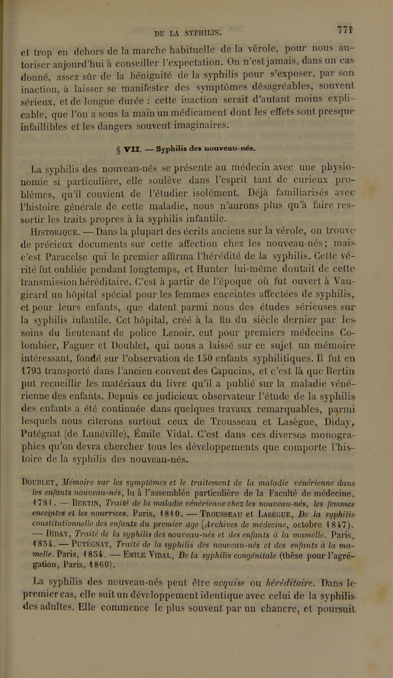 et trop en dehors de la marche habituelle de la vérole, pour nous au- toriser aujourd’hui à conseiller l’expectation. On n’est jamais, dans un cas donné, assez sûr de la bénignité de la syphilis pour s exposer, par son inaction, à laisser se manifester des symptômes désagréables, souvent sérieux, et de longue durée: cette inaction serait d’autant moins expli- cable, que l’on a sous la main un médicament dont les effets sont presque infaillibles et les dangers souvent imaginaires. § VII. — Syphilis des nouveau-nés. La syphilis des nouveau-nés se présente au médecin avec une physio- nomie si particulière, elle soulève dans l’esprit tant de curieux pro- blèmes, qu’il convient de l’étudier isolément. Déjà familiarisés avec l’histoire générale de cette maladie, nous n’aurons plus qu’à faire res- sortir les traits propres à la syphilis infantile. Historique. — Dans la plupart des écrits anciens sur la vérole, on trouve* de précieux documents sur celte affection chez les nouveau-nés; mais c’est Paracelse qui le premier affirma l’hérédité de la syphilis. Cette vé- rité fut oubliée pendant longtemps, et Hunter lui-même doutait de cette transmission héréditaire. C’est à partir de l’époque où fut ouvert à Vau- girard un hôpital spécial pour les femmes enceintes affectées de syphilis, et pour leurs enfants, que datent parmi nous des études sérieuses sur la syphilis infantile. Cet hôpital, créé à la fin du siècle dernier par les- soins du lieutenant de police Lenoir, eut pour premiers médecins Co- lombier, Faguer et Doublet, qui nous a laissé sur ce sujet un mémoire intéressant, fondé sur l’observation de 150 enfants syphilitiques! 11 fut en 1793 transporté dans l’ancien couvent des Capucins, et c’est là que Berlin put recueillir les matériaux du livre qu’il a publié sur la maladie véné- rienne des enfants. Depuis ce judicieux observateur l’étude de la syphilis des enfants a été continuée dans quelques travaux remarquables, parmi lesquels nous citerons surtout ceux de Trousseau et Lasègue, Diday, Putégnat (de Lunéville), Émile Vidal. C’est dans ces diverses monogra- phies qu’on devra chercher tous les développements cjue comporte l’his- toire de la syphilis des nouveau-nés. Doublet, Mémoire sur les symptômes et le traitement de la maladie vénérienne dans les enfants nouveau-nés, lu à l’assemblée particulière de la Faculté de médecine, 1781. —Bertin, Traité de la maladie vénérienne chez les nouveau-nés, les femmes enceintes et les nourrices. Paris, 1810. — Trousseau et Lasègue, De la syphilis constitutionnelle des enfants du premier ûye (Archives de médecine, octobre 1 8 47). — ÜlDAY, Traité de la syphilis des nouveau-nés et des enfants à la mamelle. Paris,. 1 834. — Putégnat, Traité de la syphilis des nouveau-nés et des enfants à la ma- melle. Paris, 1 834. — Emile Vidal, De la syphilis congénitale (thèse pour l’agré- gation, Paris, 1860). La syphilis des nouveau-nés peut être acquise ou héréditaire. Dans le* premier cas, elle suit un développement identique avec celui de la syphilis des adultes. Elle commence le plus souvent par un chancre, et poursuit