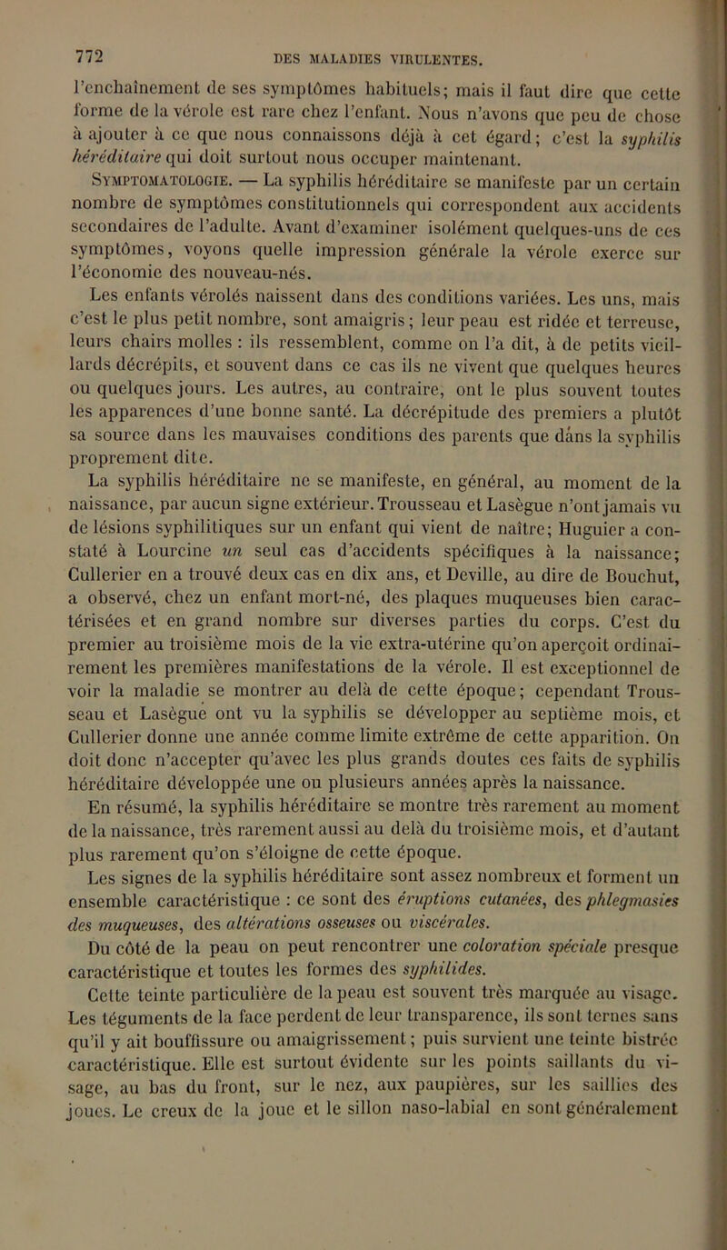 l’enchaînement de ses symptômes habituels; mais il faut dire que cette forme de la vérole est rare chez l’enfant. Nous n’avons que peu de chose à ajouter à ce que nous connaissons déjà à cet égard ; c’est la syphilis héréditaire qui doit surtout nous occuper maintenant. Symptomatologie. — La syphilis héréditaire se manifeste par un certain nombre de symptômes constitutionnels qui correspondent aux accidents secondaires de l’adulte. Avant d’examiner isolément quelques-uns de ces symptômes, voyons quelle impression générale la vérole exerce sur l’économie des nouveau-nés. Les enfants vérolés naissent dans des conditions variées. Les uns, mais c’est le plus petit nombre, sont amaigris ; leur peau est ridée et terreuse, leurs chairs molles : ils ressemblent, comme on l’a dit, à de petits vieil- lards décrépits, et souvent dans ce cas ils ne vivent que quelques heures ou quelques jours. Les autres, au contraire; ont le plus souvent toutes les apparences d’une bonne santé. La décrépitude des premiers a plutôt sa source dans les mauvaises conditions des parents que dans la syphilis proprement dite. La syphilis héréditaire ne se manifeste, en général, au moment de la naissance, par aucun signe extérieur. Trousseau et Lasègue n’ont jamais vu de lésions syphilitiques sur un enfant qui vient de naître; Huguier a con- staté à Lourcine un seul cas d’accidents spécifiques à la naissance; Cullerier en a trouvé deux cas en dix ans, et Deville, au dire de Bouchut, a observé, chez un enfant mort-né, des plaques muqueuses bien carac- térisées et en grand nombre sur diverses parties du corps. C’est du premier au troisième mois de la vie extra-utérine qu’on aperçoit ordinai- rement les premières manifestations de la vérole. Il est exceptionnel de voir la maladie se montrer au delà de cette époque; cependant Trous- seau et Lasègue ont vu la syphilis se développer au septième mois, et Cullerier donne une année comme limite extrême de cette apparition. On doit donc n’accepter qu’avec les plus grands doutes ces faits de syphilis héréditaire développée une ou plusieurs années après la naissance. En résumé, la syphilis héréditaire se montre très rarement au moment de la naissance, très rarement aussi au delà du troisième mois, et d’autant plus rarement qu’on s’éloigne de cette époque. Les signes de la syphilis héréditaire sont assez nombreux et forment un ensemble caractéristique : ce sont des éruptions cutanées, des phlegmasies des muqueuses, des altérations osseuses ou viscérales. Du côté de la peau on peut rencontrer une coloration spéciale presque caractéristique et toutes les formes des syphilides. Cette teinte particulière de la peau est souvent très marquée au visage. Les téguments de la face perdent de leur transparence, ils sont ternes sans qu’il y ait bouffissure ou amaigrissement ; puis survient une teinte bistrée caractéristique. Elle est surtout évidente sur les points saillants du vi- sage, au bas du front, sur le nez, aux paupières, sur les saillies des joues. Le creux de la joue et le sillon naso-labial en sont généralement