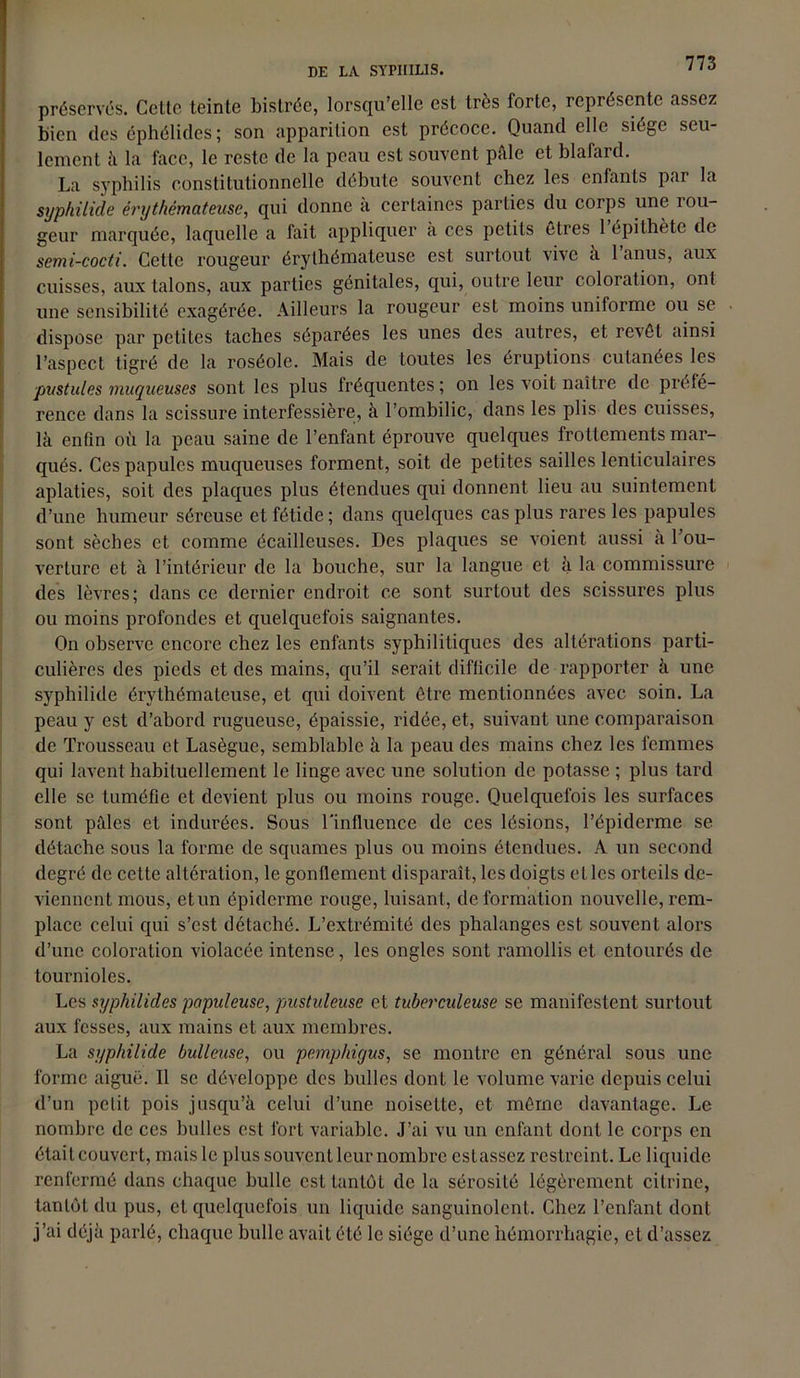 préservés. Celte teinte bistrée, lorsqu’elle est très forte, représente assez bien des éphélides; son apparition est précoce. Quand elle siège seu- lement il La face, le reste de la peau est souvent pale et blafard. La syphilis constitutionnelle débute souvent chez les enfants par la syphilide érythémateuse, qui donne à certaines parties du corps une rou- geur marquée, laquelle a fait appliquer à ces petits êtres l’épithète de semi-cocti. Cette rougeur érythémateuse est surtout vive à 1 anus, aux cuisses, aux talons, aux parties génitales, qui, outre leur coloration, ont une sensibilité exagérée. Ailleurs la rougeur est moins uniforme ou se dispose par petites taches séparées les unes des autres, et revêt ainsi l’aspect tigré de la roséole. Mais de toutes les éruptions cutanées les pustules muqueuses sont les plus fréquentes; on les voit naître de préfé- rence dans la scissure interfessière, à l’ombilic, dans les plis des cuisses, là enfin où la peau saine de l’enfant éprouve quelques frottements mar- qués. Ces papules muqueuses forment, soit de petites saillcs lenticulaires aplaties, soit des plaques plus étendues qui donnent lieu au suintement d’une humeur séreuse et fétide ; dans quelques cas plus rares les papules sont sèches et comme écailleuses. Des plaques se voient aussi à l’ou- verture et à l’intérieur de la bouche, sur la langue et à la commissure des lèvres; dans ce dernier endroit ce sont surtout des scissures plus ou moins profondes et quelquefois saignantes. On observe encore chez les enfants syphilitiques des altérations parti- culières des pieds et des mains, qu’il serait difficile de rapporter à une syphilide érythémateuse, et qui doivent être mentionnées avec soin. La peau y est d’abord rugueuse, épaissie, ridée, et, suivant une comparaison de Trousseau et Lasègue, semblable à la peau des mains chez les femmes qui lavent habituellement le linge avec une solution de potasse ; plus tard elle se tuméfie et devient plus ou moins rouge. Quelquefois les surfaces sont pâles et indurées. Sous l'influence de ces lésions, l’épiderme se détache sous la forme de squames plus ou moins étendues. A un second degré de cette altération, le gonflement disparaît, les doigts elles orteils de- viennent mous, et un épiderme rouge, luisant, deformation nouvelle, rem- place celui qui s’est détaché. L’extrémité des phalanges est souvent alors d’une coloration violacée intense, les ongles sont ramollis et entourés de tournioles. Les syphilides papuleuse, pustideuse et tuberculeuse se manifestent surtout aux fesses, aux mains et aux membres. La syphilide bulleuse, ou pemphigus, se montre en général sous une forme aiguë. Il se développe des bulles dont le volume varie depuis celui d’un petit pois jusqu’à celui d’une noisette, et même davantage. Le nombre de ces bulles est fort variable. J’ai vu un enfant dont le corps en était couvert, mais le plus souvent leur nombre estassez restreint. Le liquide renfermé dans chaque bulle est tantôt de la sérosité légèrement citrine, tantôt du pus, et quelquefois un liquide sanguinolent. Chez l’enfant dont j’ai déjà parlé, chaque bulle avait été le siège d’une hémorrhagie, et d’assez