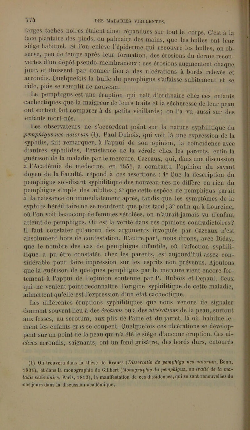 larges taches noires étaient ainsi répandues sur tout le corps. C’est à la l'ace plantaire des pieds, ou palmaire des mains, que les bulles oui leur siège habituel. Si l’on enlève l’épiderme qui recouvre les bulles, on ob- serve, peu de temps après leur formation, des érosions du derme recou- vertes d’un dépôt pseudo-membraneux : ces érosions augmentent chaque jour, et finissent par donner lieu à des ulcérations à bords relevés et arrondis. Quelquefois la bulle du pemphigus s’alfaisse subitement et se ride, puis se remplit de nouveau. Le pemphigus est une éruption qui naît d’ordinaire chez ces enfants •cachectiques que la maigreur de leurs traits et la sécheresse de leur peau ont surtout fait comparer à de petits vieillards; on l’a vu aussi sur des enfants mort-nés. Les observateurs ne s’accordent point sur la nature syphilitique du pemphigus neo-natorum (1). Paul Dubois, qui voit là une expression de la syphilis, fait remarquer, à l’appui de son opinion, la coïncidence avec d’autres syphilides, l’existence de la vérole chez les parents, enfin la guérison de la maladie par le mercure. Cazeaux, qui, dans une discussion à l’Académie de médecine, en 1851, a combattu l’opinion du savant doyen de la Faculté, répond à ces assertions : 1° Que la description du pemphigus soi-disant syphilitique des nouveau-nés ne diffère en rien du pemphigus simple des adultes ; 2° que cette espèce de pemphigus paraît à la naissance ou immédiatement après, tandis que les symptômes de la syphilis héréditaire ne se montrent que plus tard ; 3° enfin qu’à Lourcine, où l’on voiL beaucoup de femmes vérolées, on n’aurait jamais vu d’enfant atteint de pemphigus. Où est la vérité dans ces opinions contradictoires? Il faut constater qu’aucun des arguments invoqués par Cazeaux n’est absolument hors de contestation. D’aulre part, nous dirons, avec Diday, que le nombre des cas de pemphigus infantile, où l’affection syphili- tique a pu être constatée chez les parents, est aujourd’hui assez con- sidérable pour faire impression sur les esprits non prévenus. Ajoutons que la guérison de quelques pemphigus par le mercure vient encore for- tement à l’appui de l’opinion soutenue par P. Dubois et Depaul. Ceux qui ne veulent point reconnaître l’origine syphilitique de cette maladie, admettent qu’elle est l’expression d’un état cachectique. Les différentes éruptions syphilitiques que nous venons de signaler donnent souvent lieu à des érosions ou à des ulcérations de la peau, surtout aux fesses, au scrotum, aux plis de l’aine et du jarret, là où habituelle- ment les enfants gras se coupent. Quelquefois ces ulcérations se dévelop- pent sur un point de la peau qui n’a été le siège d’aucune éruption. Ces ul- cères arrondis, saignants, ont un fond grisâtre, des bords durs, entourés (t) On trouvera dans la thèse de Krauss (Disscrlalio de pemphigo nco-nalorum, Bonn, 1834), et dans la monographie de Gilibert (Monographie du pemphigus, ou traité de la ma- ladie vésiculaire, Paris, 1813), la manifestation de ces dissidences, qui se sont renouvelées de nos jours dans la discussion académique.