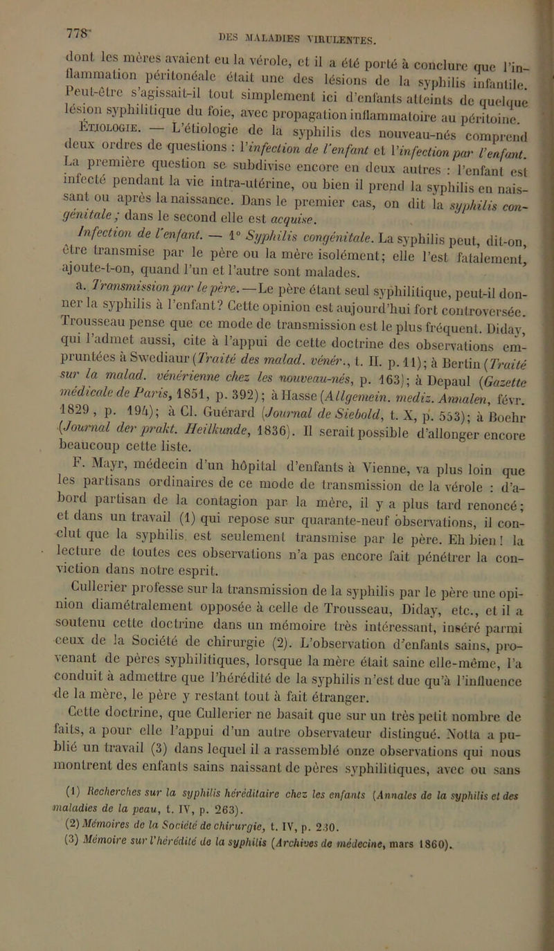dont, les mères avaient eu la vérole, et il a été porté à conclure que l'in- flammation péritonéale était une des lésions de la syphilis infantile, eut-être s agissait-il tout simplement ici d’enfants atteints de quelque esion syphilitique du foie, avec propagation inflammatoire au péritoine. vtjologie. — L’eùologie de la syphilis des nouveau-nés comprend deux ordres de questions : Y infection de l'enfant cl l'infection par l’enfant. La première question se subdivise encore en deux autres : l’enfant est mlecle pendant la vie intra-utérine, ou bien il prend la syphilis en nais- sant ou après la naissance. Dans le premier cas, on dit la syphilis con~ génitale ; dans le second elle est acquise. Infection de l’enfant. — 1° Syphilis congénitale. La syphilis peut, dit-on, être transmise par le père ou la mère isolément; elle l’est fatalement* ajoute-t-on, quand l’un et l’autre sont malades. a. Transmission par le père.—Le père étant seul syphilitique, peut-il don- ner la syphilis à l’enfant? Cette opinion est aujourd’hui fort controversée. Trousseau pense que ce mode de transmission est le plus fréquent. Didav, qui l’admet aussi, cite à l’appui de cette doctrine des observations em- pruntées à Swediaur (Traité des malad. vénér., t. II. p. I l); à Berlin (Traité sur la malad. vénérienne chez les nouveau-nés, p. 163); à Depaul (Gazette medicale de Paris, 1851, p. 392); à Masse [Allgemein. mediz. Annalen, févr. 1829 , p. 194); à Cl. Guérard [Journal cle Siebold, t. X, p. 553)- à Boehr [Journal der prakt. Heilkunde, 1836). Il serait possible d’allonger encore beaucoup cette liste. h. Mayr, médecin d’un hôpital d’enfants à Vienne, va plus loin que les partisans ordinaires de ce mode de transmission de la vérole : d’a- bord partisan de la contagion par la mère, il y a plus tard renoncé ; et dans un travail (1) qui repose sur quarante-neuf observations, il con- clut que la syphilis, est seulement transmise par le père. Eh bien ! la lectuie de toutes ces observations n’a pas encore fait pénétrer la con- viction dans notre esprit. _ Cullerier professe sur la transmission de la syphilis par le père une opi- nion diamétralement opposée à celle de Trousseau, Diday, etc., et il a soutenu cette doctrine dans un mémoire très intéressant, inséré parmi ceux de ;a Société de chirurgie (2). L’observation d’enfants sains, pro- venant de pères syphilitiques, lorsque la mère était saine elle-même, Ta conduit à admettre que l’hérédité de la syphilis n’est duc qu’à l’influence de la mère, le père y restant tout à fait étranger. Cette doctrine, que Cullerier ne basait que sur un très petit nombre de faits, a pour elle l’appui d’un autre observateur distingué. Xotta a pu- blié un travail (3) dans lequel il a rassemblé onze observations qui nous montrent des enfants sains naissant de pères syphilitiques, avec ou sans (1) Recherches sur la syphilis héréditaire chez les enfants (Annales de la syphilis et des maladies de la peau, t. IV, p. 263). (2) Mémoires de la Société de chirurgie, t. IV, p. 230. (j) Mémoire suri hérédité do la syphilis [Archives de médecine, mars 1860).