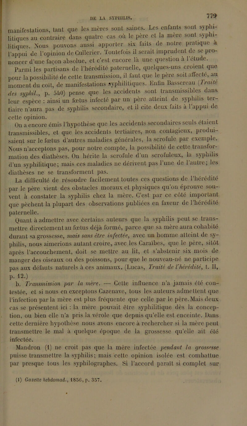 DE LA SYPHILIS, manifestations, tant que les mères sont saines. Les enfants sont syphi- litiques au contraire dans quatre cas où le père et la mère sont syphi- litiques. Nous pouvons aussi apporter six faits de notre pratique u l’appui de l’opinion deCullerier. Toutefois il serait imprudent de se pro- noncer d’une façon absolue, et c’est encore là une question à l’élude. Parmi les partisans de l’hérédité paternelle, quelques-uns croient que pour la possibilité de cette transmission, il fauL que le père soit affecté, au moment du coït, de manifestations syphilitiques. Enfin Basscreau (:Traité des syphil., p. 540) pense que les accidents sont transmissibles dans leur espèce : ainsi un fœtus infecté par un père atteint de sjphilis lei- tiairc n’aura pas de syphilis secondaire, et il cite deux mils a 1 appui de cette opinion. On a encore émis l’hypothèse que les accidents secondaires seuls étaient transmissibles, et que les accidents tertiaires, non contagieux, produi- saient sur le fœtus d’autres maladies générales, la scrofule par exemple. Nous n’acceptons pas, pour notre compte, la possibilité de cette transfoi- mation des diathèses. On hérite la scrofule d’un scrofuleux, la syphilis d’un syphilitique; mais ces maladies ne dérivent pas l’une de l’autre; les diathèses ne se transforment pas. La difficulté de résoudre facilement toutes ces questions de l’hérédité par le père vient des obstacles moraux et physiques qu’on éprouve sou- vent à constater la syphilis chez la mère. C’est par ce côté important que pèchent la plupart des observations publiées en faveur de l’hérédité paternelle. Quant à admettre avec certains auteurs que la syphilis peut se trans- mettre directement au fœtus déjà formé, parce que sa mère aura cohabité durant sa grossesse, mais sans être infectée, avec un homme atteint de sy- philis, nous aimerions autant croire, avec les Caraïbes, que le père, sitôt après l’accouchement, doit se mettre au lit, et s’abstenir six mois de manger des oiseaux ou des poissons, pour que le nouveau-né ne participe pas aux défauts naturels à ces animaux. (Lucas, Traité de l’hérédité, t. II, p. 12.) b. Transmission par la mère. •— Celte influence n’a jamais été con- testée, et si nous en exceptons Cazcnave, tous les auteurs admettent que l’infection par la mère est plus fréquente que celle par le père. Mais deux cas se présentent ici : la mère pouvait être syphilitique dès la concep- tion, ou bien elle n’a pris la vérole que depuis qu’elle est enceinte. Dans celle dernière hypothèse nous avons encore à rechercher si la mère peut transmettre le mal à quelque époque de la grossesse qu’elle ait été infectée. Mandron (1) ne croit pas que la mère infectée pendant la grossesse puisse transmettre la syphilis; mais cette opinion isolée est combattue par presque tous les syphilographes. Si l’accord paraît si complet sur