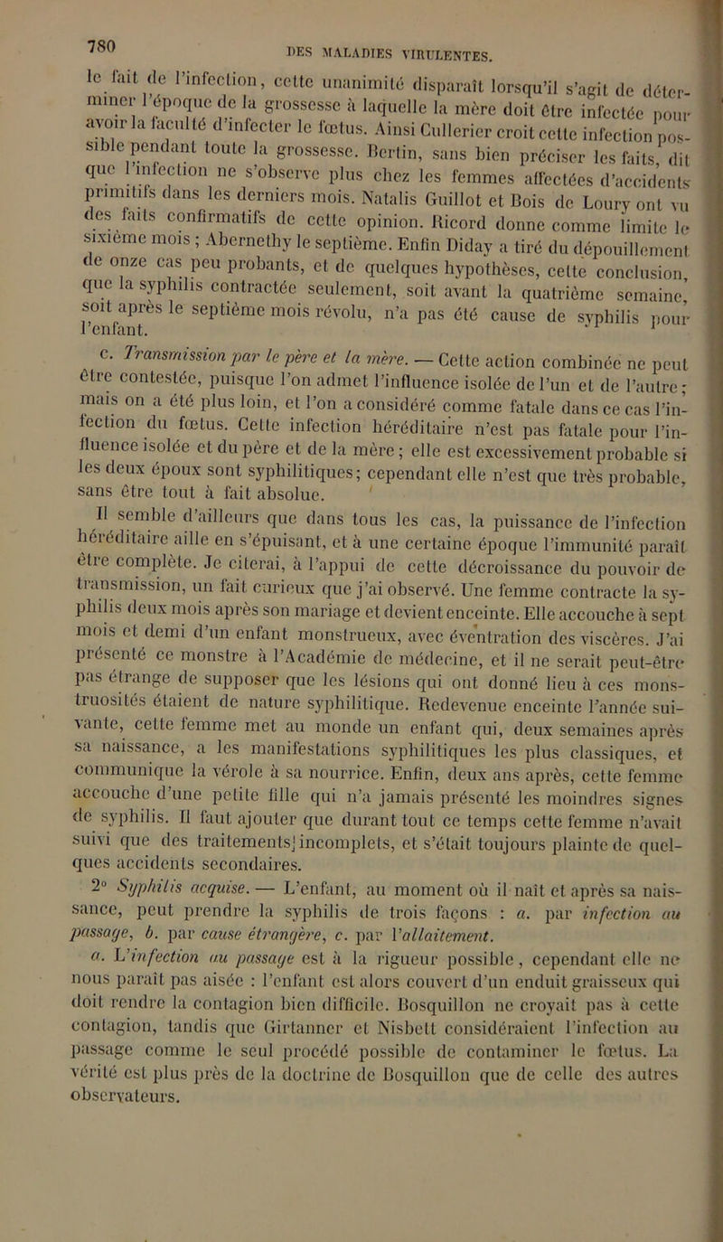 le lint de l’infection, cette unanimité disparaît lorsqu’il s’agit de déter- miner 1 époque de la grossesse à laquelle la mère doit être infectée pour avoir la faculté d infecter le fœtus. Ainsi Cullericr croit celte infection pos- sible pendant toute la grossesse. Berlin, sans bien préciser les faits, dit que infection ne s’observe plus chez les femmes affectées d’accidents primitifs dans les derniers mois. Natalis Guillot et Bois de Loury ont vu es faits confirmatifs de cette opinion. Ricord donne comme limite le sixième mois ; Abernelliy le septième. Enfin Diday a tiré du dépouillement de onze cas peu probants, et de quelques hypothèses, celte conclusion, que la syphilis contractée seulement, soit avant la quatrième semaine soit après le septième mois révolu, n’a pas été cause de syphilis pour lenfant. 1 c. Transmission par le père et la mère. — Cette action combinée ne peut être contestée, puisque l’on admet l’influence isolée de l’un et de l’autre; mais on a été plus loin, et l’on a considéré comme fatale dans ce cas l’in- fection du fœtus. Cette infection héréditaire n’est pas fatale pour l’in- fluence isolée et du père et de la mère ; elle est excessivement probable si les deux époux sont syphilitiques; cependant elle n’est que très probable, sans être tout à fait absolue. Il semble d ailleurs que dans tous les cas, la puissance de l’infection héréditaire aille en s’épuisant, et à une certaine époque l’immunité paraît èlie complète. Je citerai, à l’appui de cette décroissance du pouvoir de transmission, un fait curieux que j’ai observé. Une femme contracte la sy- philis deux mois après son mariage et devient enceinte. Elle accouche à sept mois et demi d’un enfant monstrueux, avec éventration des viscères. J’ai présenté ce monstre à l’Académie de médecine, et il ne serait peut-être pas étrange de supposer que les lésions qui ont donné lieu à ces mons- truosités étaient de nature syphilitique. Redevenue enceinte l’année sui- vante, cette femme met au monde un enfant qui, deux semaines après sa naissance, a les manifestations syphilitiques les plus classiques, et communique la vérole à sa nourrice. Enfin, deux ans après, cette femme accouche d une petite fille qui n’a jamais présenté les moindres signes de syphilis. Il faut ajouter que durant tout ce temps cette femme n’avait suivi que des traitements] incomplets, et s’était toujours plainte de quel- ques accidents secondaires. 2° Syphilis acquise. — L’enfant, au moment où il naît et après sa nais- sance, peut prendre la syphilis de trois façons : a. par infection au passage, b. par cause étrangère, c. par l’allaitement. a. L’infection au passage est à la rigueur possible , cependant elle ne nous paraît pas aisée : l’enfant est alors couvert d’un enduit graisseux qui doit rendre la contagion bien difficile. Bosquillon ne croyait pas à cette contagion, tandis que Girtanner et Nisbetl considéraient l’infection au passage comme le seul procédé possible de contaminer le fœtus. La vérité est plus près de la doctrine de Bosquillon que de celle des autres observateurs.