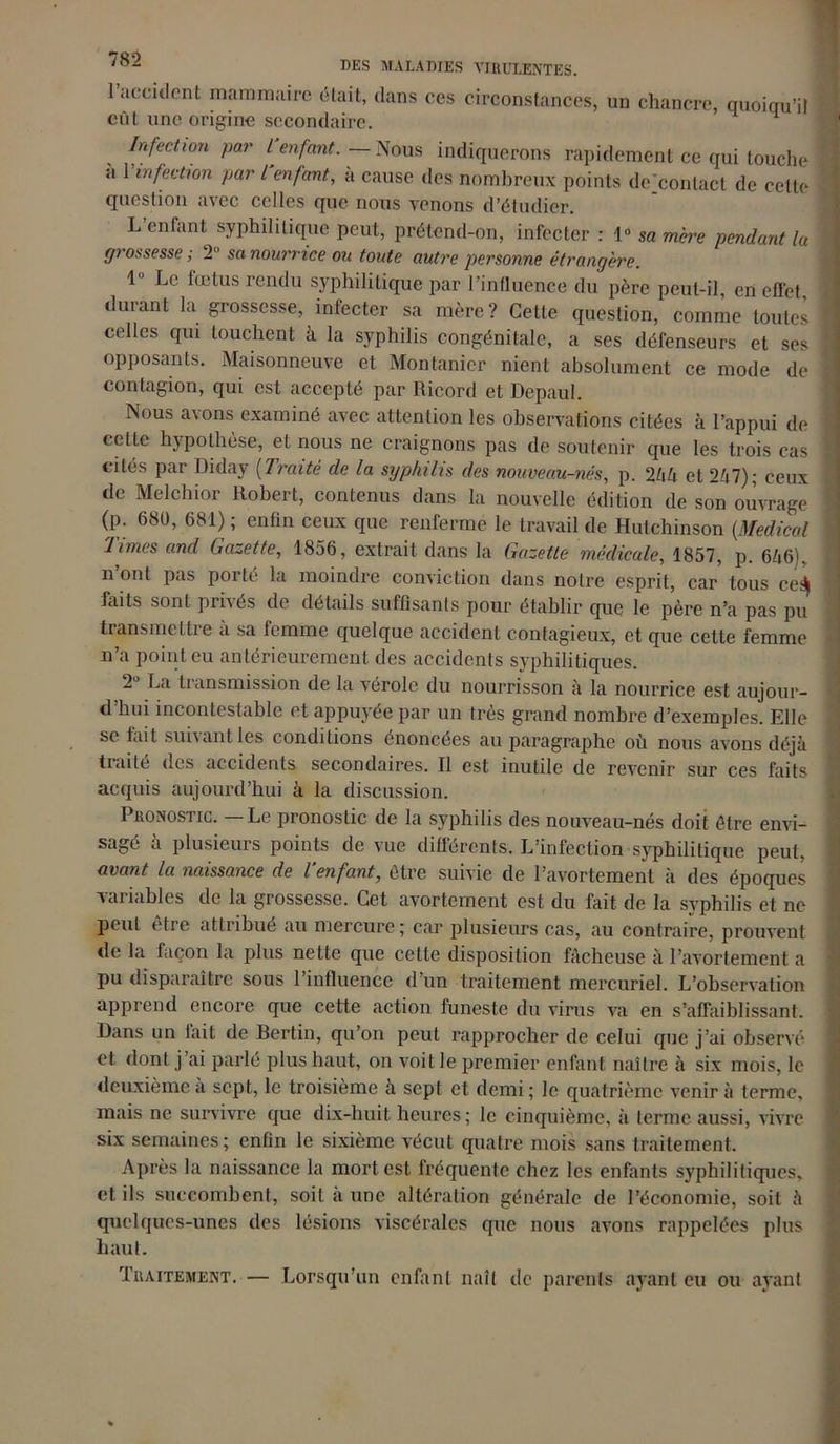 DES MALADIES VIRULENTES. 1 accident mammaire était, dans ces circonstances, un chancre, quoiqu’il eût une origine secondaire. H Infection par l enfant. —- Nous indiquerons rapidement ce qui touche a 1 infection par l enfant, a cause des nombreux points de'contact de cette question avec celles que nous venons d’étudier. L enfant syphilitique peut, prétend-on, infecter : 1° sa mère pendant lu grossesse ; 2° sa nourrice ou toute autre personne étrangère. 1 Le lœtus rendu syphilitique par l’influence du père peut-il, en effet, durant la grossesse, infecter sa mère? Cette question, comme toutes celles qui touchent à la syphilis congénitale, a ses défenseurs et ses opposants. Maisonneuve et Montanicr nient absolument ce mode de contagion, qui est accepté par Ricord et Depaul. Nous avons examiné avec attention les observations citées à l’appui de cette hypothèse, et nous ne craignons pas de soutenir que les trois cas cités par Diday (Traite de la syphilis des nouveau-nés, p. 2hh et 2/i7) ; ceux de Melchior Robert, contenus dans la nouvelle édition de son ouvrage (p. 68Ü, 681) ; enfin ceux que renferme le travail de Hulchinson {Medical limes and Gazette, 1856, extrait dans la Gazette médicale, 1857, p. 646), n’ont pas porté la moindre conviction dans notre esprit, car tous ceé\ faits sont prises de détails suffisants pour établir que le père n’a pas pu transmettre a sa femme quelque accident contagieux, et que cette femme n’a point eu antérieurement des accidents syphilitiques. 2U La transmission de la vérole du nourrisson à la nourrice est aujour- d’hui incontestable et appuyée par un très grand nombre d’exemples. Elle se fait suivant les conditions énoncées au paragraphe où nous avons déjà tiaite des accidents secondaires. Il est inutile de revenir sur ces faits acquis aujourd’hui à la discussion. Pronostic. — Le pronostic de la syphilis des nouveau-nés doit être envi- sagé à plusieurs points de vue différents. L’infection syphilitique peut, avant la naissance de l’enfant, être suivie de l’avortement à des époques variables de la grossesse. Cet avortement est du fait de la syphilis et ne peid être attribue au mercure; car plusieurs cas, au contraire, prouvent de la façon la plus nette que cette disposition fâcheuse à l’avortement a pu disparaître sous l’influence d’un traitement mercuriel. L’observation apprend encore que cette action funeste du virus va en s’affaiblissant. Dans un lait de Bertin, qu’on peut rapprocher de celui que j’ai observé et dont j’ai parlé plus haut, on voit le premier enfant naître à six mois, le deuxième à sept, le troisième à sept et demi ; le quatrième venir à terme, mais ne survivre que dix-huit heures; le cinquième, à terme aussi, vivre six semaines ; enfin le sixième vécut quatre mois sans traitement. Après la naissance la mort est fréquente chez les enfants syphilitiques, et ils succombent, soit à une altération générale de l’économie, soit à quelques-unes des lésions viscérales que nous avons rappelées plus haut. Traitement. — Lorsqu’un enfant naît de parents ayant eu ou ayant