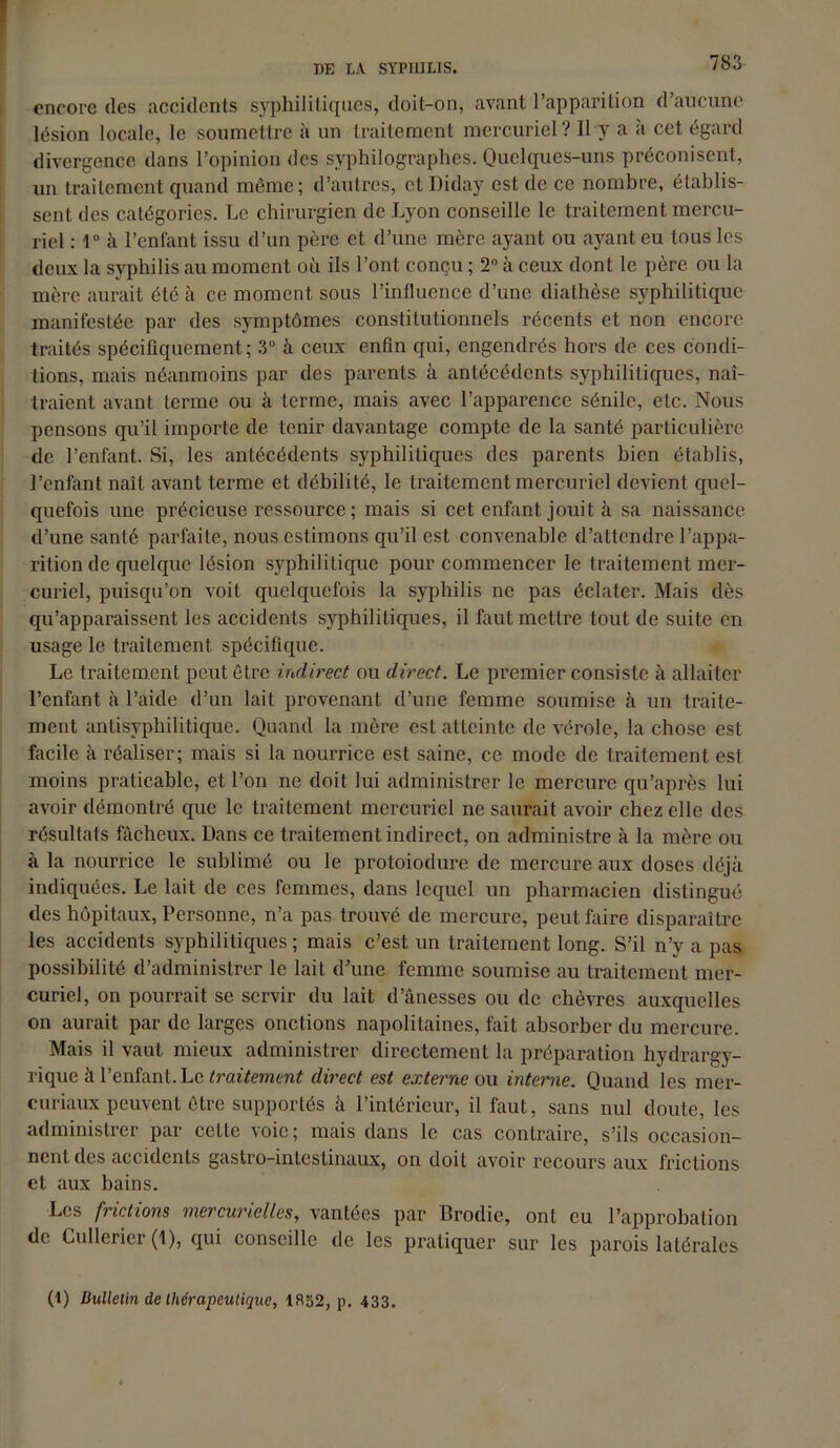 encore des accidents syphilitiques, doit-on, avant l’apparition d’aucune lésion locale, le soumettre à un traitement mercuriel? Il y a à cet égard divergence dans l’opinion des syphilographes. Quelques-uns préconisent, un traitement quand même; d’autres, et Diday est de ce nombre, établis- sent des catégories. Le chirurgien de Lyon conseille le traitement mercu- riel : 1° à l’enfant issu d’un père et d’une mère ayant ou ayant eu tous les deux la syphilis au moment où ils l’ont conçu ; 2° à ceux dont le père ou la mère aurait été à ce moment sous l’influence d’une diathèse syphilitique manifestée par des symptômes constitutionnels récents et non encore traités spécifiquement; 3° à ceux enfin qui, engendrés hors de ces condi- tions, mais néanmoins par des parents à antécédents syphilitiques, naî- traient avant terme ou à terme, mais avec l’apparence sénile, etc. Nous pensons qu’il importe de tenir davantage compte de la santé particulière de l’enfant. Si, les antécédents syphilitiques des parents bien établis, l’enfant naît avant terme et débilité, le traitement mercuriel devient quel- quefois une précieuse ressource ; mais si cet enfant jouit à sa naissance d’une santé parfaite, nous estimons qu’il est convenable d’attendre l’appa- rition de quelque lésion syphilitique pour commencer le traitement mer- curiel, puisqu’on voit quelquefois la syphilis ne pas éclater. Mais dès qu’apparaissent les accidents syphilitiques, il faut mettre tout de suite en usage le traitement spécifique. Le traitement peut être indirect ou direct. Le premier consiste à allaiter l’enfant à l’aide d’un lait provenant d’une femme soumise à un traite- ment antisyphilitique. Quand la mère est atteinte de vérole, la chose est facile à réaliser; mais si la nourrice est saine, ce mode de traitement est moins praticable, et l’on ne doit lui administrer le mercure qu’après lui avoir démontré que le traitement mercuriel ne saurait avoir chez elle des résultats fâcheux. Dans ce traitement indirect, on administre à la mère ou à la nourrice le sublimé ou le protoiodure de mercure aux doses déjà indiquées. Le lait de ces femmes, dans lequel un pharmacien distingué des hôpitaux, Personne, n’a pas trouvé de mercure, peut faire disparaître les accidents syphilitiques ; mais c’est un traitement long. S’il n’y a pas possibilité d’administrer le lait d’une femme soumise au traitement mer- curiel, on pourrait se servir du lait d’ânesses ou de chèvres auxquelles on aurait par de larges onctions napolitaines, fait absorber du mercure. Mais il vaut mieux administrer directement la préparation hydrargy- rique à l’enfant.Le traitement direct est externe ou interne. Quand les mer- curiaux peuvent être supportés à l’intérieur, il faut, sans nul doute, les administrer par cette 'soie; mais dans le cas contraire, s’ils occasion- nent des accidents gastro-intestinaux, on doit avoir recours aux frictions et aux bains. Les frictions mercurielles, vantées par Brodie, ont eu l’approbation de Cullerier (1), qui conseille de les pratiquer sur les parois latérales (1) Bulletin de thérapeutique, 1852, p. 433.