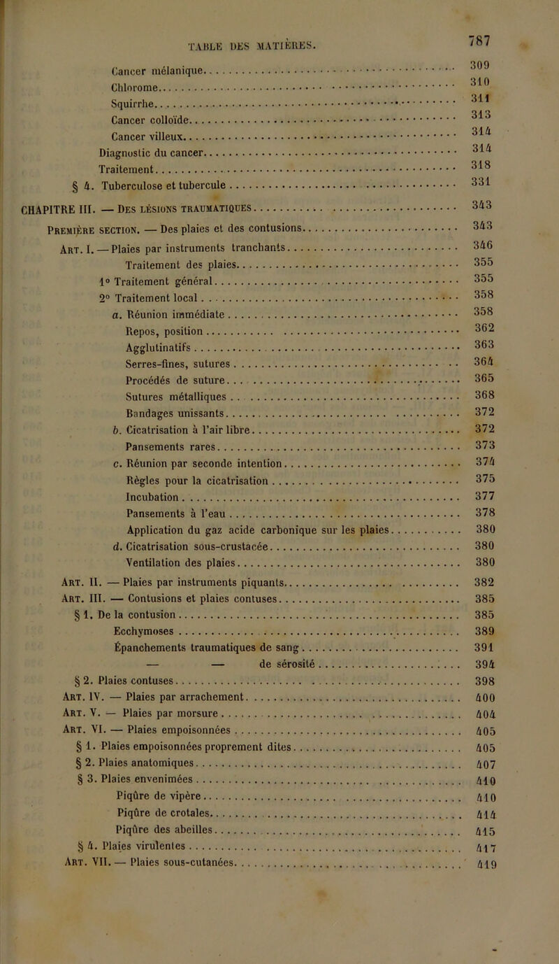 Cancer mélanique Chlorome 310 Squirrhe Cancer colloïde 3*3 Cancer villeux Diagnostic du cancer 3^ Traitement 3^ § 4. Tuberculose et tubercule 331 CHAPITRE III. — Des lésions traumatiques 3^3 Première section. — Des plaies et des contusions 343 Art. I. — Plaies par instruments tranchants 346 Traitement des plaies 355 1° Traitement général 355 2° Traitement local 3^3 a. Réunion immédiate 3^3 Repos, position 3^2 Agglutinatifs 3®3 Serres-fines, sutures 364 Procédés de suture 365 Sutures métalliques 368 Bandages unissants 372 b. Cicatrisation à l’air libre 372 Pansements rares 373 c. Réunion par seconde intention 374 Règles pour la cicatrisation 375 Incubation 377 Pansements à l’eau 378 Application du gaz acide carbonique sur les plaies 380 d. Cicatrisation sous-crustacée 380 Ventilation des plaies 380 Art. II. —Plaies par instruments piquants 382 Art. III. — Contusions et plaies contuses 385 § 1. De la contusion 385 Ecchymoses 389 Épanchements traumatiques de sang 391 — — de sérosité 394 § 2. Plaies contuses 398 Art. IV. — Plaies par arrachement 400 Art. V. — Plaies par morsure 404 Art. VI. — Plaies empoisonnées 405 § 1. Plaies empoisonnées proprement dites 405 § 2. Plaies anatomiques 407 § 3. Plaies envenimées 410 Piqûre de vipère 410 Piqûre de crotales 414 Piqûre des abeilles 415 § 4. Plaies virulentes 417