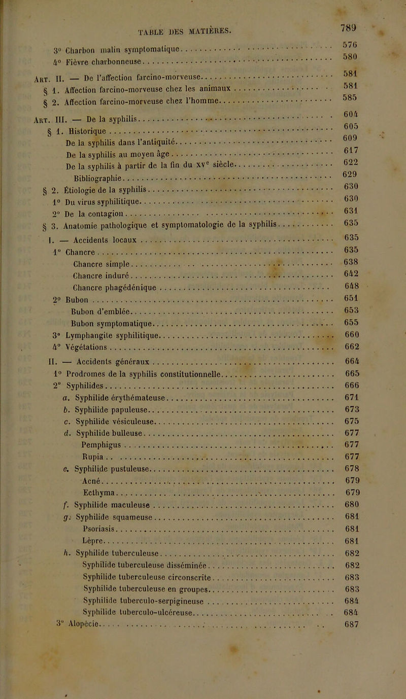 57(3 3° Charbon malin symptomatique 4° Fièvre charbonneuse 'SR'I Akt. II. — De l’affection farcino-morveuse oox S 1. Affection farcino-morveuse chez les animaux § 2. Affection farcino-morveuse chez l’homme Art. III. — De la syphilis § 1. Historique De la syphilis dans l’antiquité De la syphilis au moyen âge De la syphilis à partir de la fin du xv° siècle 622 Bibliographie § 2. Étiologie de la syphilis 630 1° Du virus syphilitique 83<^ 2° De la contagion ®3^ § 3. Anatomie pathologique et symptomatologie de la syphilis 635 I. — Accidents locaux ®3^ 1° Chancre ®3^ Chancre simple 638 Chancre induré 642 Chancre phagédénique 648 2° Bubon 651 Bubon d’emblée 653 Bubon symptomatique • 655 3° Lymphangite syphilitique 660 4° Végétations 662 II. — Accidents généraux 664 1° Prodromes de la syphilis constitutionnelle 665 2“ Syphilides 666 a. Syphilide érythémateuse 671 b. Syphilide papuleuse 673 c. Syphilide vésiculeuse 675 d. Syphilide bulleuse 677 Pemphigus 677 Rupia 677 e. Syphilide pustuleuse 678 Acné 679 Ecthyma \ 679 f. Syphilide maculeuse 680 g: Syphilide squameuse 681 Psoriasis 681 Lèpre 681 h. Syphilide tuberculeuse .. 682 Syphilide tuberculeuse disséminée 682 Syphilide tuberculeuse circonscrite 683 Syphilide tuberculeuse en groupes 683 Syphilide tuberculo-serpigineuse 684 Syphilide tuberculo-ulcéreuse 684 3“ Alopécie ... . . 687