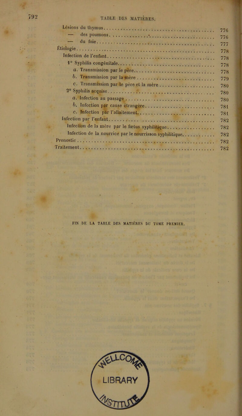 Lésions du thymus — des poumons *.. .. — du foie Étiologie Infection de l’enfant 1° Syphilis congénitale a. Transmission par le père.-. b. Transmission par la mère c. Transmission par le père et la mère 2° Syphilis acquise a. Infection au passage b. Infection par cause étrangère c. Infection par l’allaitement Infection par l’enfant Infection de la mère par le fœtus syphilitique Infection de la nourrice par le nourrisson syphilitique, Pronostic Traitement 77G 77G 777 778 778 778 778 779 780 780 780 781 781 782 782 782 782 782 FIN DF. LA TABLE DES MATIÈRES DIJ TOME PREMIER.