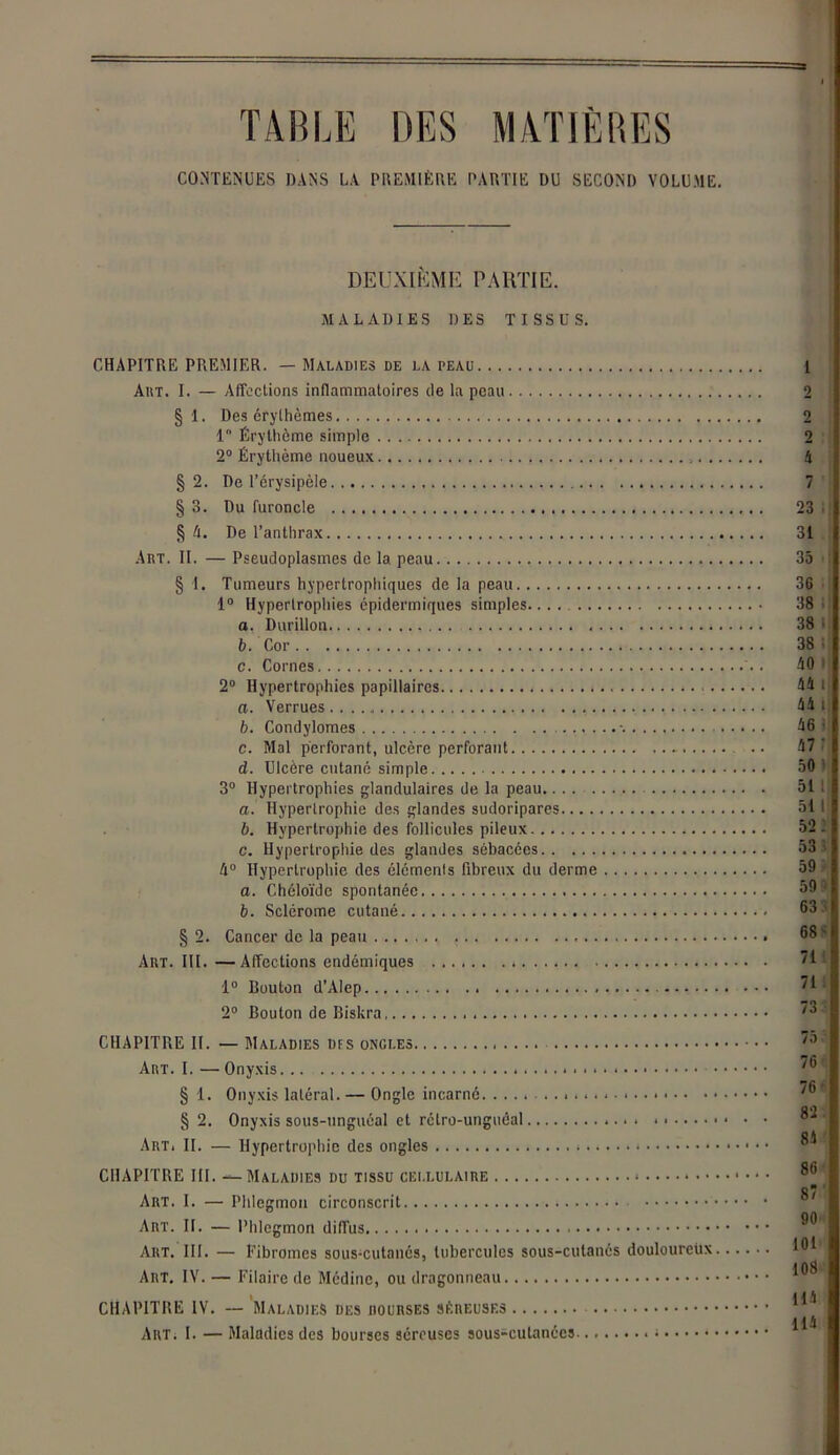 TABLE DES MATIÈRES CONTENUES DANS LA PREMIÈRE PARTIE DU SECOND VOLUME. DEUXIÈME PARTIE. MALADIES DES TISSUS. CHAPITRE PREMIER. — Maladies de la peau 1 Art. I. — Affections inflammatoires de la peau 2 § 1. Des érythèmes 2 1 Érythème simple 2 2° Érythème noueux 4 §2. De l’érysipèle 7 § 3. Du furoncle 23 § 4. De l’anthrax 31 Art. II. — Pseudoplasmes de la peau 35 § 1. Tumeurs hypertrophiques de la peau 36 1° Hypertrophies épidermiques simples.... 38 a. Durillon 38 b. Cor 38 c. Cornes AO 2° Hypertrophies papillaires . A4 a. Verrues A4 b. Condylomes A6 c. Mal perforant, ulcère perforant .. A7 d. Ulcère cutané simple 50 3° Hypertrophies glandulaires de la peau.... 51 a. Hypertrophie des glandes sudoripares 51 b. Hypertrophie des follicules pileux 52 c. Hypertrophie des glandes sébacées 53 4° Hypertrophie des éléments fibreux du derme 59 a. Chéloïde spontanée b. Sclérome cutané.. § 2. Cancer de la peau Art. III. —Affections endémiques 1° Routon d’AIcp 2° Bouton de Biskra.... CHAPITRE II. — Maladies des ongles Art. I. — Onyxis § 1. Onyxis latéral. — Ongle incarné § 2. Onyxis sous-ungnéal et rétro-unguéal . ....... Art. II. — Hypertrophie des ongles CHAPITRE III. — Maladies du tissu cellulaire * Art. I. — Phlegmon circonscrit Art. II. — Phlegmon diffus Art. III. — Fibromes sous-cutanés, tubercules sous-cutanés douloureüx. Art. IV. — Filaire de Médine, ou dragonneau CHAPITRE IV. — Maladies des iiourses séreuses Art. I. — Maladies des bourses séreuses sous-cutanées ; 75 76 ... 76 . . 82 ... 8A .. . 86 . . 87 ... 90 ... 101 ... 108 ... H1 ... 1AA