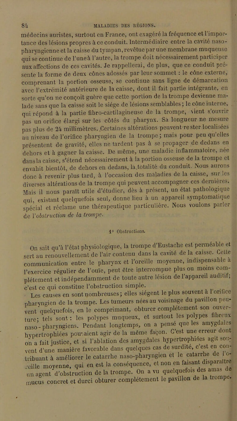 médecins auristes, surtout en France, ont exagéré la fréquence et l’impor- tance des lésions propres à ce conduit. Intermédiaire entre la cavité naso- pharyngienne et la caisse du tympan, revêtue par une membrane muqueuse qui se continue de l’uneà l’autre, la trompe doit nécessairement participer aux affections de ces cavités. Je rappellerai, de plus, que ce conduit pré- sente la forme de deux cônes adossés par leur sommet : le cône externe, comprenant la portion osseuse, se continue sans ligne de démarcation avec l’extrémité antérieure de la caisse, dont il fait partie intégrante, en sorte qu’on ne conçoit guère que cette porlion de la trompe devienne ma- lade sans que la caisse soit le siège de lésions semblables; le cône interne, qui répond à la partie fibro-cartilagineuse de la trompe, \ient s’ouvrir pas un orifice élargi sur les côtés du pharynx. Sa longueur ne mesure pas plus de 24 millimètres. Certaines altérations peuvent rester localisées au niveau de l’orifice pharyngien de la trompe; mais pour peu qu’elles présentent de gravité, elles ne tardent pas à se propager de dedans en dehors et à gagner la caisse. De môme, une maladie inflammatoire, née dans la caisse, s'étend nécessairement à la portion osseuse de la trompe et envahit bientôt, de dehors en dedans, la.totalité du conduit. Nous aurons donc à revenir plus tard, à l’occasion des maladies de la caisse, sur ies diverses altérations de la trompe qui peuvent accompagner ces dernières. Mais il nous paraît utile d’étudier, dès à présent, un état pathologique qui, existant quelquefois seul, donne lieu à un appareil symptomatique spécial et réclame une thérapeutique particulière. Nous voulons parler de l'obstruction de la trompe. 1° Obstructions. On sait qu’à l’état physiologique, la trompe d’Eustache est perméable et sert au renouvellement de l’air contenu dans la cavité de la caisse. Cette communication entre le pharynx et l’oreille moyenne, indispensable à l’exercice régulier de l’ouïe, peut être interrompue plus ou moins com- plètement et indépendamment de toute autre lésion de l’appareil auditif; c’est ce qui constitue l’obstruction simple. Les causes en sont nombreuses; elles siègent le plus souvent à l onfice pharyngien de la trompe. Les tumeurs nées au voisinage du pavillon peu- vent quelquefois, en le comprimant, obturer complètement son ouver- ture* tels sont: les polypes muqueux, et surtout les polypes fibreux nas0’- pharyngiens. Pendant longtemps, on a pensé que les amygdales hypertrophiées pouvaient agir de la même façon. C’est une erreur dont on a fait justice, et si l’ablation des amygdales hypertrophiées agit :mu: vent d’une manière favorable dans quelques cas de surdité, c'est en con- tribuant à améliorer le catarrhe naso-pharyngien et le catarrhei de u- reille moyenne, qui en est la conséquence, et non en faisant disp. . un agent d’obstruction de la trompe. On a vu quelquefois des amas de mucus concret et durci obturer complètement le pavillon de la trompe.