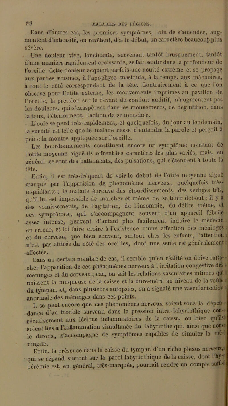 Dans d’autres cas, les premiers symptômes, loin de s’amender, aug- mentent d’intensité, ou revêtent, dès le début, un caractère beaucoup plus sévère. Une douleur vive, lancinante, survenant tantôt brusquement, tantôt d’une manière rapidement croissante, se fait sentir dans la profondeur de l’oreille. Cette douleur acquiert parfois une acuité extrême et se propage aux parties voisines, à l’apophyse mastoïde, à la tempe, aux mâchoires, à tout le côté correspondant de la tête. Contrairement à ce que l’on observe pour l’otite externe, les mouvements imprimés au pavillon de l’oreille, 1a. pression sur le devant du conduit auditif, n’augmentent pas les douleurs, qui s’exaspèrent dans les mouvements, de déglutition, dans la toux, l’éternument, l’action de se moucher. L’ouïe se perd très-rapidement, et quelquefois, du jour au lendemain, la surdité est telle que le malade cesse d’entendre la parole et perçoit à peine la montre appliquée sur l’oreille. Les bourdonnements constituent encore un symptôme constant de l’otite moyenne aiguë ils offrent les caractères les plus variés, mais, en général, ce sont des battements, des pulsations, qui s’étendent à toute la tête. Enfin, il est très-fréquent de voir le début de l’otite moyenne aiguë marqué par l’apparition de phénomènes nerveux, quelquefois très- inquiétants ; le malade éprouve des étourdissements, des vertiges tels, qu’il lui est impossible de marcher et même, de se tenir debout; il y a des vomissements, de l’agitation, de l’insomnie, du délire même, et ces symptômes, qui s’accompagnent souvent d’un appareil fébrile • assez intense, peuvent d’autant plus facilement induire le médecin en erreur, et lui faire croire à l’existence d’une affection des méninges ■ et du cerveau, que bien souvent, surtout chez les enfants, l’attention i n’est pas attirée du côté des oreilles, dont une seule est généralement affectée. Dans un certain nombre de cas, il semble qu’en réalité on doive ratta- cher l’apparition de ces phénomènes nerveux à l’irritation congestive des ■ méninges et du cerveau ; car, on sait les relations vasculaires intimes qui unissent la muqueuse de la caisse et la dure-mère au niveau de la voûte du tympan, et, dans plusieurs autopsies, on a signalé une vascularisation anormale des méninges dans ces points. Il se peut encore que ces phénomènes nerveux soient sous la dépen- dance d’un trouble survenu dans la pression intra-labyrinthique con- sécutivement aux lésions inflammatoires de la caisse, ou bien qu’ils soient liés à l’inflammation simultanée du labyrinthe qui, ainsi que nous: le dirons, s’accompagne de symptômes capables de simuler la mé- ningite. Enfin, la présence dans la caisse du tympan d’un riche plexus nerveux, qui se répand surtout sur la paroi labyrinthique de la caisse, dont l’hy- pérémie est, en général, très-marquée^ pourrait rendre un compte suffi-