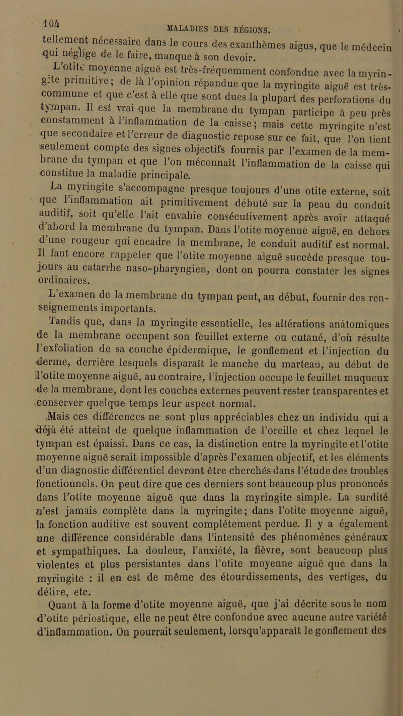 tellement nécessaire dans le cours des exanthèmes aigus, que le médecin qui négligé de le faire, manque à son devoir. L’otite moyenne aiguë ëst très-fréquemment confondue avec lamyrin- g:le primitive; de là l’opinion répandue que la myringite aiguë est très- commune, et que c’est à elle que sont dues la plupart des perforations du tympan. Il est vrai que la membrane du tympan participe à peu près constamment à l’inflammation de la caisse; mais cette myringite n’est que secondaire et l’erreur de diagnostic repose sur ce fait, que l’on tient seulement compte des signes objectifs fournis par l’examen de la mem- brane du tympan et que l’on méconnaît l’inflammation de la caisse qui constitue la maladie principale. La myringite s’accompagne presque toujours d’une otite externe, soit que l’inflammation ait primitivement débuté sur la peau du conduit auditif, soit qu’elle l’ait envahie consécutivement après avoir attaqué d abord la membrane du tympan. Dans l’otite moyenne aiguë, en dehors d’une rougeur qui encadre la membrane, le conduit auditif est normal. Il faut encore rappeler que l’otite moyenne aiguë succède presque tou- jours au catarrhe naso-pharyngien, dont on pourra constater les signes ordinaires. L examen de la membrane du tympan peut, au début, fournir des ren- seignements importants. Tandis que, dans la myringite essentielle, les altérations anatomiques de la membrane occupent son feuillet externe ou cutané, d’où résulte l’exfoliation de sa couche épidermique, le gonflement et l’injection du derme, derrière lesquels disparaît le manche du marteau, au début de 'l’otite moyenne aiguë, au contraire, l’injection occupe le feuillet muqueux de la membrane, dont les couches externes peuvent rester transparentes et .conserver quelque temps leur aspect normal. Mais ces différences ne sont plus appréciables chez un individu qui a ■déjà été atteint de quelque inflammation de l’oreille et chez lequel le tympan est épaissi. Dans ce cas, la distinction entre la myringite et l’otite moyenne aiguë serait impossible d’après l’examen objectif, et les éléments d’un diagnostic différentiel devront être cherchés dans l’étude des troubles fonctionnels. On peut dire que ces derniers sont beaucoup plus prononcés dans ToLite moyenne aiguë que dans la myringite simple. La surdité n’est jamais complète dans la myringite; dans l’otite moyenne aiguë, la fonction auditive est souvent complètement perdue. Il y a également une différence considérable dans l’intensité des phénomènes généraux et sympathiques. La douleur, l’anxiété, la fièvre, sont beaucoup plus violentes et plus persistantes dans l’otite moyenne aiguë que dans la myringite : il en est de môme des étourdissements, des vertiges, du délire, etc. Quant à la forme d’otite moyenne aiguë, que j’ai décrite sous le nom d’otite périostique, elle ne peut être confondue avec aucune autre variété d’inflammation. On pourrait seulement, lorsqu’apparaît le gonflement des