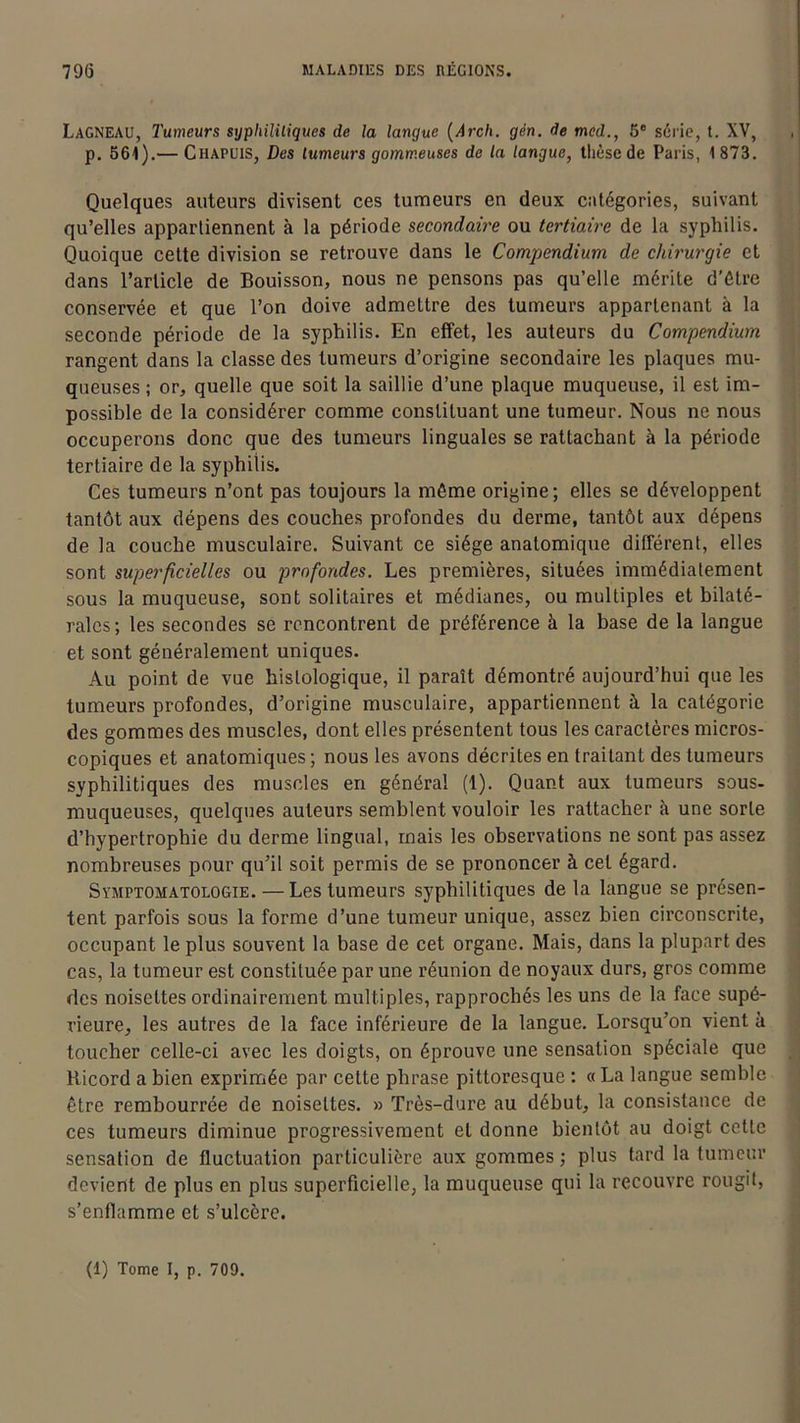 Lagneau, Tumeurs syphilitiques de la langue (Arcli. gén. de mcd., 5e série, t. XV, p. 561).— Ciiapuis, Des tumeurs gommeuses de la langue, thèse de Paris, 1873. Quelques auteurs divisent ces tumeurs en deux catégories, suivant qu’elles appartiennent à la période secondaire ou tertiaire de la syphilis. Quoique celte division se retrouve dans le Compendium de chirurgie et dans l’article de Bouisson, nous ne pensons pas qu’elle mérite d’étre conservée et que l’on doive admettre des tumeurs appartenant à la seconde période de la syphilis. En effet, les auteurs du Compendium rangent dans la classe des tumeurs d’origine secondaire les plaques mu- queuses ; or, quelle que soit la saillie d’une plaque muqueuse, il est im- possible de la considérer comme constituant une tumeur. Nous ne nous occuperons donc que des tumeurs linguales se rattachant à la période tertiaire de la syphilis. Ces tumeurs n’ont pas toujours la même origine; elles se développent tantôt aux dépens des couches profondes du derme, tantôt aux dépens de la couche musculaire. Suivant ce siège anatomique différent, elles sont superficielles ou profondes. Les premières, situées immédiatement sous la muqueuse, sont solitaires et médianes, ou multiples et bilaté- rales; les secondes se rencontrent de préférence à la base de la langue et sont généralement uniques. Au point de vue histologique, il paraît démontré aujourd’hui que les tumeurs profondes, d’origine musculaire, appartiennent à la catégorie des gommes des muscles, dont elles présentent tous les caractères micros- copiques et anatomiques; nous les avons décrites en traitant des tumeurs syphilitiques des muscles en général (1). Quant aux tumeurs sous- muqueuses, quelques auteurs semblent vouloir les rattacher à une sorte d’hypertrophie du derme lingual, mais les observations ne sont pas assez nombreuses pour qu’il soit permis de se prononcer à cet égard. Symptomatologie. —Les tumeurs syphilitiques de la langue se présen- tent parfois sous la forme d’une tumeur unique, assez bien circonscrite, occupant le plus souvent la base de cet organe. Mais, dans la plupart des cas, la tumeur est constituée par une réunion de noyaux durs, gros comme des noisettes ordinairement multiples, rapprochés les uns de la face supé- rieure, les autres de la face inférieure de la langue. Lorsqu’on vient à toucher celle-ci avec les doigts, on éprouve une sensation spéciale que Ricord a bien exprimée par cette phrase pittoresque : « La langue semble être rembourrée de noisettes. » Très-dure au début, la consistance de ces tumeurs diminue progressivement et donne bientôt au doigt cette sensation de fluctuation particulière aux gommes ; plus tard la tumeur devient de plus en plus superficielle, la muqueuse qui la recouvre rougit, s’enflamme et s’ulcère. (1) Tome I, p. 709.