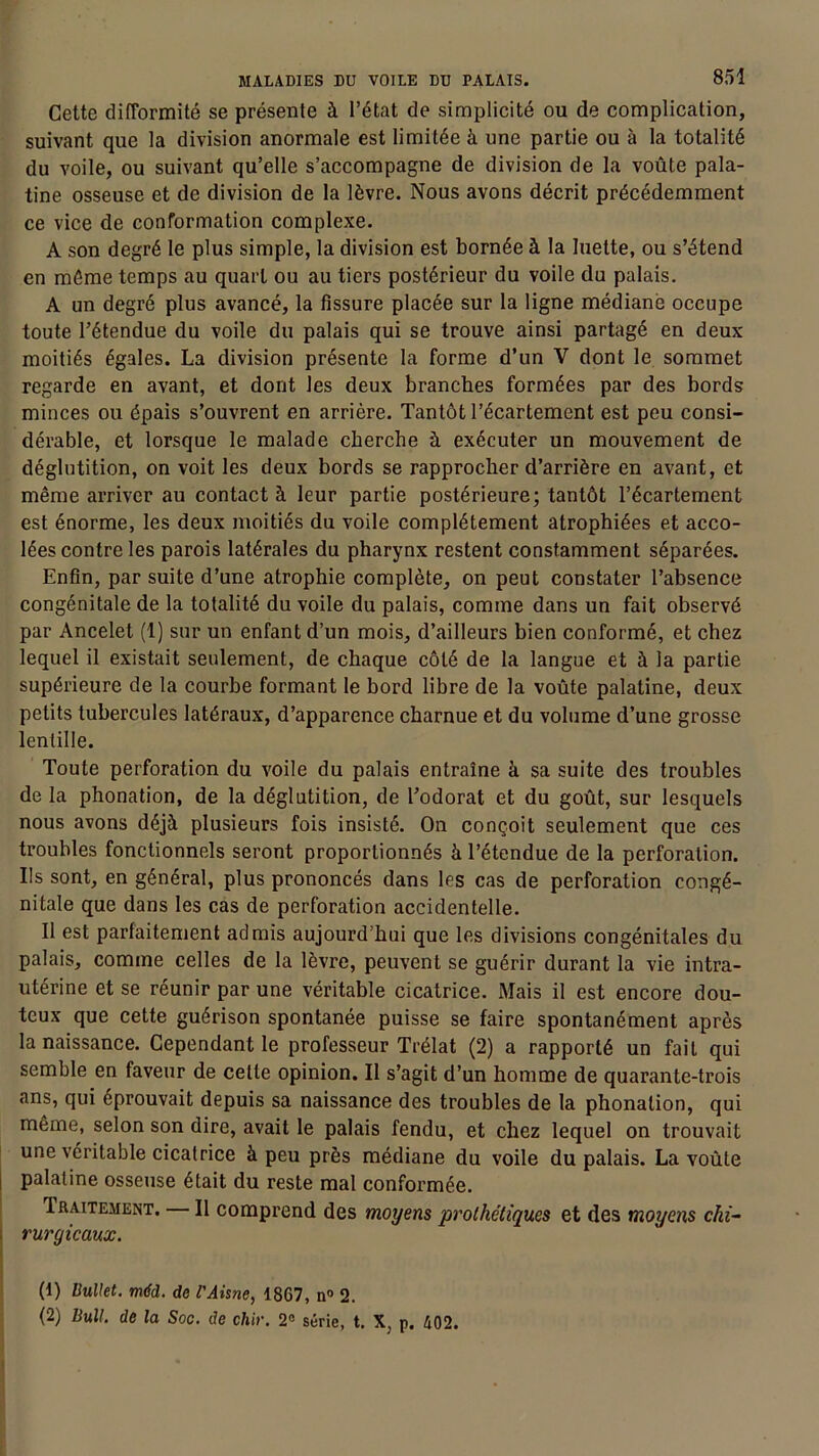 Cette difformité se présente à l’état de simplicité ou de complication, suivant que la division anormale est limitée à une partie ou à la totalité du voile, ou suivant qu’elle s’accompagne de division de la voûte pala- tine osseuse et de division de la lèvre. Nous avons décrit précédemment ce vice de conformation complexe. A son degré le plus simple, la division est bornée à la luette, ou s’étend en même temps au quart ou au tiers postérieur du voile du palais. A un degré plus avancé, la fissure placée sur la ligne médiane occupe toute l’étendue du voile du palais qui se trouve ainsi partagé en deux moitiés égales. La division présente la forme d’un V dont le sommet regarde en avant, et dont les deux branches formées par des bords minces ou épais s’ouvrent en arrière. Tantôt l’écartement est peu consi- dérable, et lorsque le malade cherche à exécuter un mouvement de déglutition, on voit les deux bords se rapprocher d’arrière en avant, et même arriver au contact à leur partie postérieure; tantôt l’écartement est énorme, les deux moitiés du voile complètement atrophiées et acco- lées contre les parois latérales du pharynx restent constamment séparées. Enfin, par suite d’une atrophie complète, on peut constater l’absence congénitale de la totalité du voile du palais, comme dans un fait observé par Ancelet (1) sur un enfant d’un mois, d’ailleurs bien conformé, et chez lequel il existait seulement, de chaque côté de la langue et à la partie supérieure de la courbe formant le bord libre de la voûte palatine, deux petits tubercules latéraux, d’apparence charnue et du volume d’une grosse lentille. Toute perforation du voile du palais entraîne à sa suite des troubles de la phonation, de la déglutition, de l’odorat et du goût, sur lesquels nous avons déjà plusieurs fois insisté. On conçoit seulement que ces troubles fonctionnels seront proportionnés à l’étendue de la perforation. Ils sont, en général, plus prononcés dans les cas de perforation congé- nitale que dans les cas de perforation accidentelle. Il est parfaitement admis aujourd’hui que les divisions congénitales du palais, comme celles de la lèvre, peuvent se guérir durant la vie intra- utérine et se réunir par une véritable cicatrice. Mais il est encore dou- teux que cette guérison spontanée puisse se faire spontanément après la naissance. Cependant le professeur Trélat (2) a rapporté un fait qui semble en faveur de cette opinion. Il s’agit d’un homme de quarante-trois ans, qui éprouvait depuis sa naissance des troubles de la phonation, qui même, selon son dire, avait le palais fendu, et chez lequel on trouvait une véritable cicatrice à peu près médiane du voile du palais. La voûte palatine osseuse était du reste mal conformée. Iraitement. Il comprend des moyens prothétiques et des moyens chi- rurgicaux. (1) Uullet. mdd. de l'Aisne, 1867, n° 2. (2) Bull, de la Soc. de chir. 2° série, t. X, p. 402.