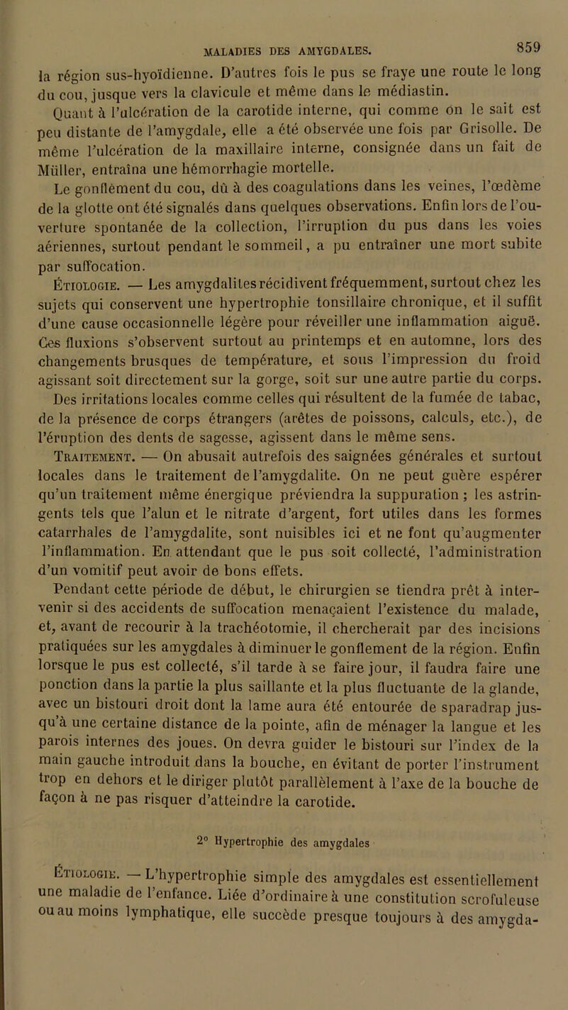 la région sus-hyoïdienne. D’autres fois le pus se fraye une route le long du cou, jusque vers la clavicule et même dans le médiastin. Quant à l’ulcération de la carotide interne, qui comme on le sait est peu distante de l’amygdale, elle a été observée une fois par Grisolle. De même l’ulcération de la maxillaire interne, consignée dans un fait de Millier, entraîna une hémorrhagie mortelle. Le gonflement du cou, dû à des coagulations dans les veines, l’œdème de la glotte ont été signalés dans quelques observations. Enfin lors de l’ou- verture spontanée de la collection, l’irruption du pus dans les voies aériennes, surtout pendant le sommeil, a pu entraîner une mort subite par suffocation. Étiologie. — Les amygdalites récidivent fréquemment, surtout chez les sujets qui conservent une hypertrophie tonsillaire chronique, et il suffit d’une cause occasionnelle légère pour réveiller une inflammation aiguë. Ces fluxions s’observent surtout au printemps et en automne, lors des changements brusques de température, et sous l’impression du froid agissant soit directement sur la gorge, soit sur une autre partie du corps. Des irritations locales comme celles qui résultent de la fumée de tabac, de la présence de corps étrangers (arêtes de poissons, calculs, etc.), de l’éruption des dents de sagesse, agissent dans le même sens. Traitement. — On abusait autrefois des saignées générales et surtout locales dans le traitement de l’amygdalite. On ne peut guère espérer qu’un traitement même énergique préviendra la suppuration ; les astrin- gents tels que l’alun et le nitrate d’argent, fort utiles dans les formes catarrhales de l’amygdalite, sont nuisibles ici et ne font qu’augmenter l’inflammation. En attendant que le pus soit collecté, l’administration d’un vomitif peut avoir de bons effets. Pendant cette période de début, le chirurgien se tiendra prêt à inter- venir si des accidents de suffocation menaçaient l’existence du malade, et, avant de recourir à la trachéotomie, il chercherait par des incisions pratiquées sur les amygdales à diminuer le gonflement de la région. Enfin lorsque le pus est collecté, s’il tarde à se faire jour, il faudra faire une ponction dans la partie la plus saillante et la plus fluctuante de la glande, avec un bistouri droit dont la lame aura été entourée de sparadrap jus- qu à une certaine distance de la pointe, afin de ménager la langue et les parois internes des joues. On devra guider le bistouri sur l’index de la main gauche introduit dans la bouche, en évitant de porter l’instrument trop en dehors et le diriger plutôt parallèlement à. l’axe de la bouche de façon à ne pas risquer d’atteindre la carotide. 2° Hypertrophie des amygdales Étiologie. — L’hypertrophie simple des amygdales est essentiellement une maladie de l’enfance. Liée d’ordinaire à une constitution scrofuleuse ou au moins lymphatique, elle succède presque toujours à des amygda-