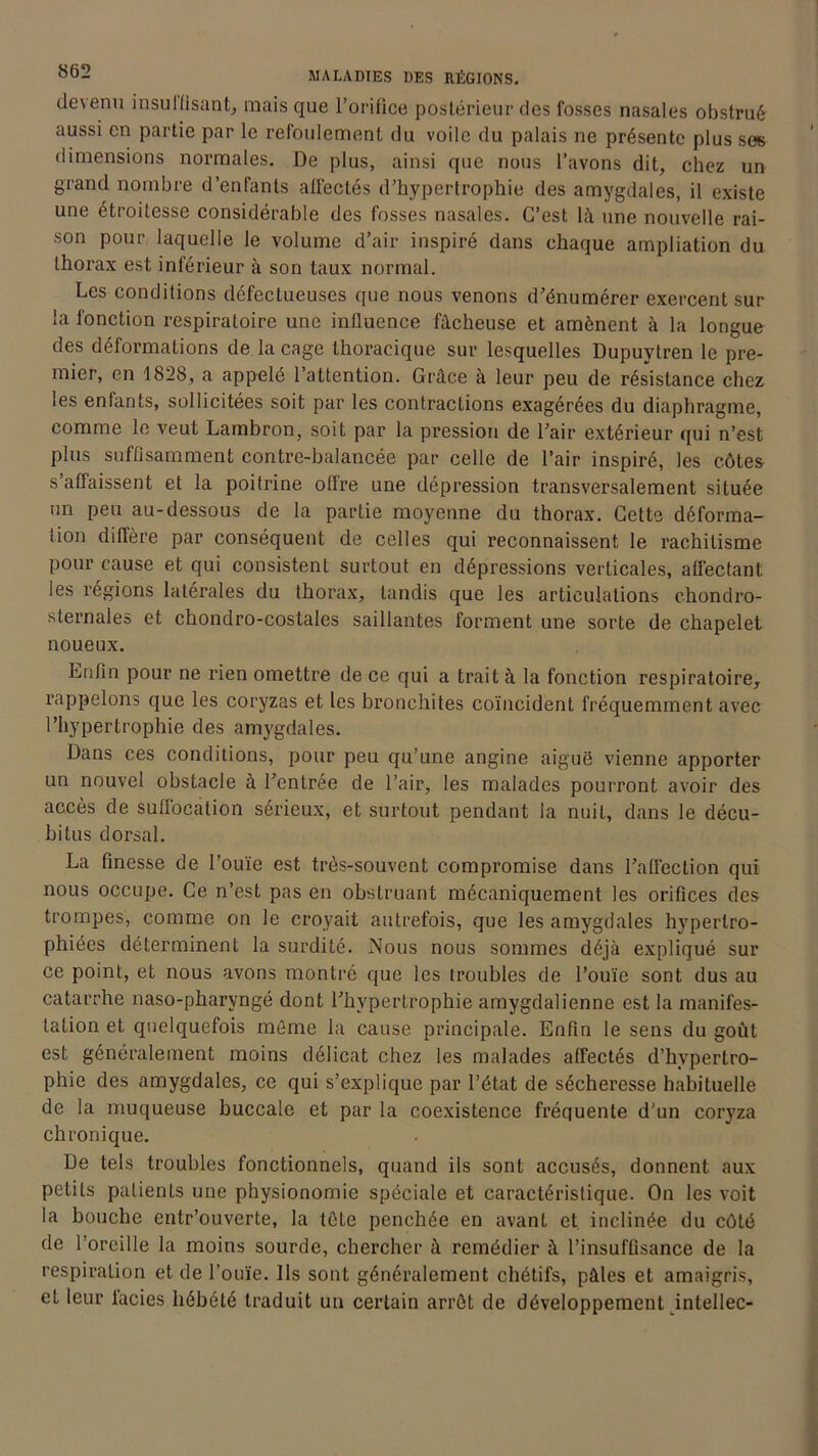 devenu insulfisant, mais que l’orifice postérieur des fosses nasales obstrué aussi en partie par le refoulement du voile du palais ne présente plus ses dimensions normales. De plus, ainsi que nous l’avons dit, chez un grand nombre d’enfants affectés d’hypertrophie des amygdales, il existe une étroitesse considérable des fosses nasales. C’est là une nouvelle rai- son pour laquelle le volume d’air inspiré dans chaque ampliation du thorax est inférieur à son taux normal. Les conditions défectueuses que nous venons d’énumérer exercent sur la fonction respiratoire une influence fâcheuse et amènent à la longue des déformations de la cage thoracique sur lesquelles Dupuytren le pre- mier, en 1828, a appelé l’attention. Grâce à leur peu de résistance chez les enfants, sollicitées soit par les contractions exagérées du diaphragme, comme le veut Lambron, soit par la pression de l’air extérieur qui n’est plus suffisamment contre-balancée par celle de l’air inspiré, les côtes s’affaissent et la poitrine offre une dépression transversalement située un peu au-dessous de la partie moyenne du thorax. Cette déforma- tion diffère par conséquent de celles qui reconnaissent le rachitisme pour cause et qui consistent surtout en dépressions verticales, affectant les régions latérales du thorax, tandis que les articulations chondro- sternales et chondro-costales saillantes forment une sorte de chapelet noueux. Enfin pour ne rien omettre de ce qui a trait à la fonction respiratoire, rappelons que les coryzas et les bronchites coïncident fréquemment avec l’hypertrophie des amygdales. Dans ces conditions, pour peu qu’une angine aiguë vienne apporter un nouvel obstacle à l’entrée de l’air, les malades pourront avoir des accès de suffocation sérieux, et surtout pendant la nuit, dans le décu- bitus dorsal. La finesse de l’ouïe est très-souvent compromise dans l’affection qui nous occupe. Ce n’est pas en obstruant mécaniquement les orifices des trompes, comme on le croyait autrefois, que les amygdales hypertro- phiées déterminent la surdité. Nous nous sommes déjà expliqué sur ce point, et nous avons montré que les troubles de l’ouïe sont dus au catarrhe naso-pharyngé dont l’hypertrophie amygdalienne est la manifes- tation et quelquefois môme la cause principale. Enfin le sens du goût est généralement moins délicat chez les malades affectés d’hypertro- phie des amygdales, ce qui s’explique par l’état de sécheresse habituelle de la muqueuse buccale et par la coexistence fréquente d'un coryza chronique. De tels troubles fonctionnels, quand ils sont accusés, donnent aux petits patients une physionomie spéciale et caractéristique. On les voit la bouche entr’ouverte, la tète penchée en avant et inclinée du côté de l’oreille la moins sourde, chercher à remédier à l’insuffisance de la respiration et de l’ouïe. Ils sont généralement chétifs, pâles et amaigris, et leur lacies hébété traduit un certain arrôt de développement intellec-