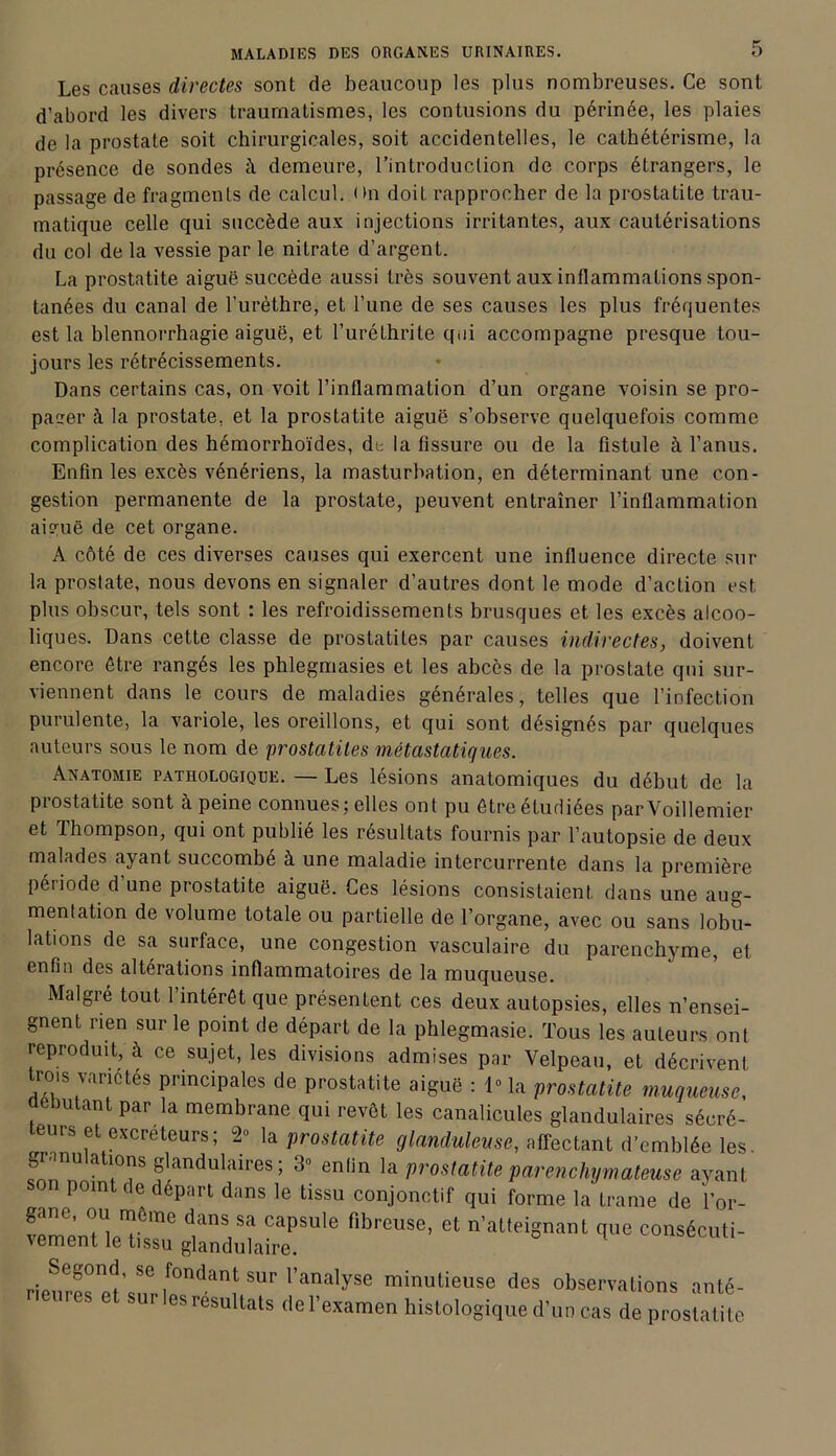 Les causes directes sont de beaucoup les plus nombreuses. Ce sont d’abord les divers traumatismes, les contusions du périnée, les plaies de la prostate soit chirurgicales, soit accidentelles, le cathétérisme, la présence de sondes il demeure, l’introduction de corps étrangers, le passage de fragments de calcul, un doit rapprocher de la prostatite trau- matique celle qui succède aux injections irritantes, aux cautérisations du col de la vessie par le nitrate d’argent. La prostatite aiguë succède aussi très souvent aux inflammations spon- tanées du canal de l’urèthre, et l’une de ses causes les plus fréquentes est la blennorrhagie aiguë, et l’uréthrite qui accompagne presque tou- jours les rétrécissements. Dans certains cas, on voit l’inflammation d’un organe voisin se pro- pager à la prostate, et la prostatite aiguë s’observe quelquefois comme complication des hémorrhoïdes, de la fissure ou de la fistule à l’anus. Enfin les excès vénériens, la masturbation, en déterminant une con- gestion permanente de la prostate, peuvent entraîner l’inflammation aiguë de cet organe. A côté de ces diverses causes qui exercent une influence directe sur la prostate, nous devons en signaler d’autres dont le mode d’action est plus obscur, tels sont : les refroidissements brusques et les excès alcoo- liques. Dans cette classe de prostatites par causes indirectes, doivent encore être rangés les phlegmasies et les abcès de la prostate qui sur- viennent dans le cours de maladies générales, telles que l’infection purulente, la variole, les oreillons, et qui sont désignés par quelques auteurs sous le nom de prostatites métastatiques. Anatomie pathologique. — Les lésions anatomiques du début de la prostatite sont à peine connues; elles ont pu être étudiées parVoillemier et Thompson, qui ont publié les résultats fournis par l’autopsie de deux malades ayant succombé à une maladie intercurrente dans la première période d’une prostatite aiguë. Ces lésions consistaient dans une aug- mentation de volume totale ou partielle de l’organe, avec ou sans lobu- lations de sa surface, une congestion vasculaire du parenchyme, et enfin des altérations inflammatoires de la muqueuse. Malgré tout l’intérêt que présentent ces deux autopsies, elles n’ensei- gnent rien sur le point de départ de la phlegmasie. Tous les auteurs ont reproduit, à ce sujet, les divisions admises par Velpeau, et décrivent rois variétés principales de prostatite aiguë : 1° la prostatite muqueuse, débutant par la membrane qui revêt les canalicules glandulaires sécré- teurs et excréteurs ; 2° la prostatite glanduleuse, affectant d’emblée les. granulations glandulaires; 3» enfin la prostatite parenchymateuse ayant on point de départ dans le tissu conjonctif qui forme la trame de l’or- ‘h™86’ Ct n’atteiSnant qUG C°nSéCUti- Segond, se fondant sur l’analyse minutieuse des observations anté- sut'les résultats del’examen histologique d’un cas de prostatite