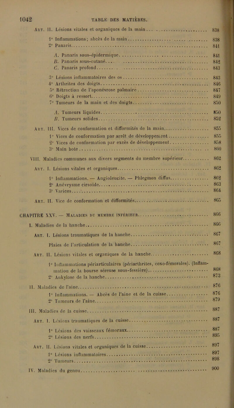 Ar/r. 11. Lésions vitales et organiques de la main 83g 1° Inflammations; abcès de la main 838 2° Panaris 841 A. Panaris sous-épidermique 841 B. Panaris sous-cutané. 842 G. Panaris profond 843 3° Lésions inflammatoires des os 843 4° Arthrites des doigts 846 5° Rétraction de l’aponévrose palmaire 847 6° Doigts à ressort 849 7° Tumeurs de la main et des doigts 850 A. Tumeurs liquides 850 B. Tumeurs solides 852 AiîT. 111. Vices de conformation et difformités de la main 855 1° Vices de conformation par arrêt de développement 855 2° Vices de conformation par excès de développement 858 3 Main bote 860 VIII. Maladies communes aux divers segments du membre supérieur 862 Airr. I. Lésions vitales et organiques 862 1° Inflammations.— Angioleucile. — Phlegmon diffus 862 2° Anévrysme cirsoïde 863 3° Varices 864 Art. 11. Vice de conformation et difformités 865 CHAPITRE XXV. — Maladies du membre inférieur 866 I. Maladies de la hanche 866 Art. I. Lésions traumatiques de la hanche 867 Plaies de l’articulation de la hanche 867 Art. II. Lésions vitales et organiques de la hanche 868 1° Inflammations périarticulaires (périarlhrites, coxo-fémorales). (Inflam- mation de la bourse séreuse sous-fessière).. 868 2° Ankylosé de la hanche 873 II. Maladies de l’aine 876 1° Inflammations. — Abcès de l’aine et de la cuisse 876 2° Tumeurs de l’aine 879 III. Maladies de la cuisse 887 Art. I. Lésions traumatiques de la cuisse 887 1° Lésions des vaisseaux fémoraux 887 2° Lésions des nerfs 895 Art. II. Lésions vitales et organiques de la cuisse 897 OQ7 1° Lésions inflammatoires [ 2” Tumeurs 898 IV. Maladies du genou 999