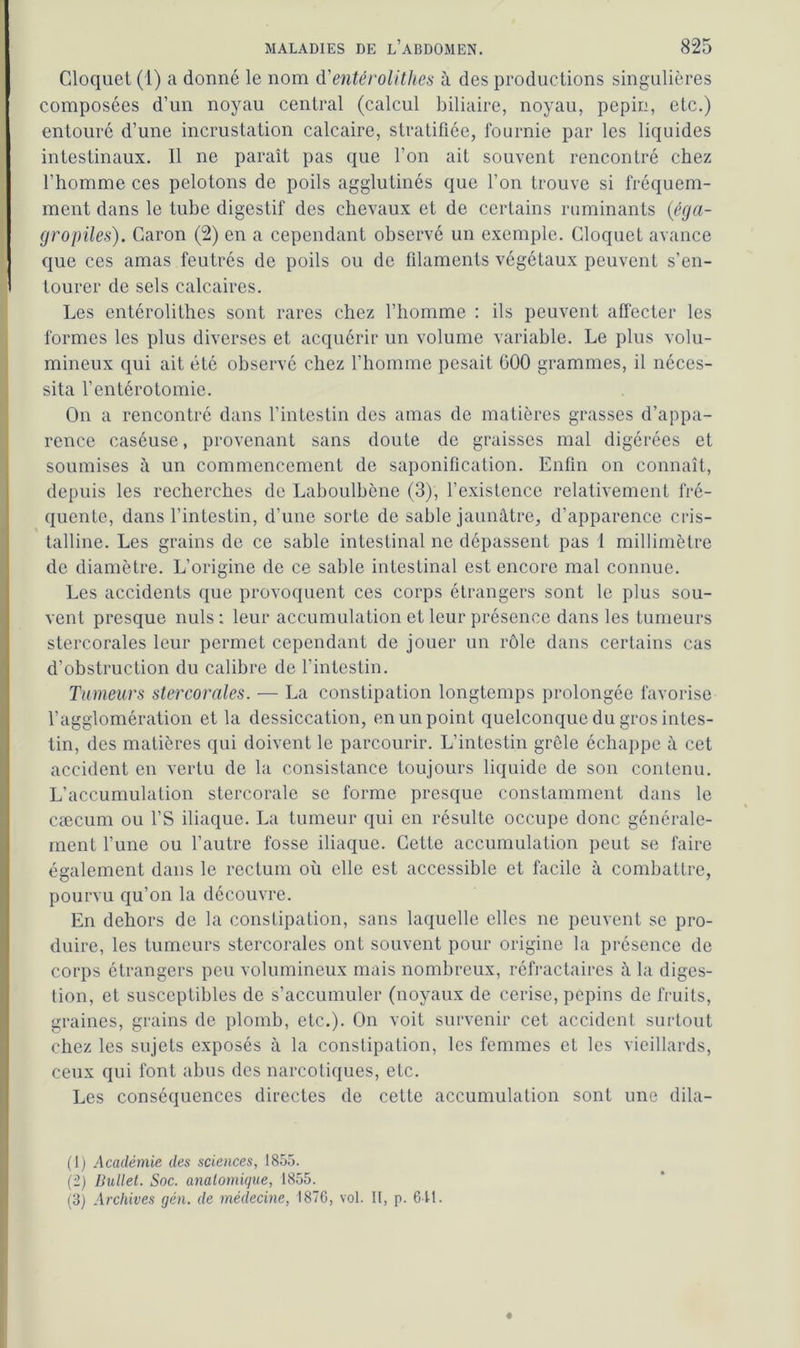 Cloquet (1) a donné le nom d'entérolithes à des productions singulières composées d’un noyau central (calcul biliaire, noyau, pépin, etc.) entouré d’une incrustation calcaire, stratifiée, fournie par les liquides intestinaux. 11 ne paraît pas que l’on ait souvent rencontré chez l’homme ces pelotons de poils agglutinés que l’on trouve si fréquem- ment dans le tube digestif des chevaux et de certains ruminants (éga- gropiles). Caron (2) en a cependant observé un exemple. Cloquet avance que ces amas feutrés de poils ou de filaments végétaux peuvent s’en- ! tourer de sels calcaires. Les entérolithes sont rares chez l’homme : ils peuvent affecter les formes les plus diverses et acquérir un volume variable. Le plus volu- mineux qui ait été observé chez l’homme pesait 000 grammes, il néces- sita l’entérotomie. On a rencontré dans l’intestin des amas de matières grasses d’appa- rence caséuse, provenant sans doute de graisses mal digérées et soumises à un commencement de saponification. Enfin on connaît, depuis les recherches de Laboulbène (3), l’existence relativement fré- quente, dans l’intestin, d’une sorte de sable jaunâtre, d’apparence cris- talline. Les grains de ce sable intestinal ne dépassent pas 1 millimètre de diamètre. L’origine de ce sable intestinal est encore mal connue. Les accidents que provoquent ces corps étrangers sont le plus sou- vent presque nuis: leur accumulation et leur présence dans les tumeurs stercorales leur permet cependant de jouer un rôle dans certains cas d’obstruction du calibre de l’intestin. Tumeurs stercorales. — La constipation longtemps prolongée favorise l’agglomération et la dessiccation, en un point quelconque du gros intes- tin, des matières qui doivent le parcourir. L’intestin grêle échappe à cet accident en vertu de la consistance toujours liquide de son contenu. L’accumulation stercorale se forme presque constamment dans le cæcum ou l’S iliaque. La tumeur qui en résulte occupe donc générale- ment l’une ou l’autre fosse iliaque. Cette accumulation peut se faire également dans le rectum où elle est accessible et facile à combattre, pourvu qu’on la découvre. En dehors de la constipation, sans laquelle elles ne peuvent se pro- duire, les tumeurs stercorales ont souvent pour origine la présence de corps étrangers peu volumineux mais nombreux, réfractaires à la diges- tion, et susceptibles de s’accumuler (noyaux de cerise, pépins de fruits, graines, grains de plomb, etc.). On voit survenir cet accident surtout chez les sujets exposés à la constipation, les femmes et les vieillards, ceux qui font abus des narcotiques, etc. Les conséquences directes de cette accumulation sont une dila- (1) Académie des sciences, 1855. (2) Dullet. Soc. anatomique, 1855. (3) Archives gén. de médecine, 1876, vol. H, p. 611.