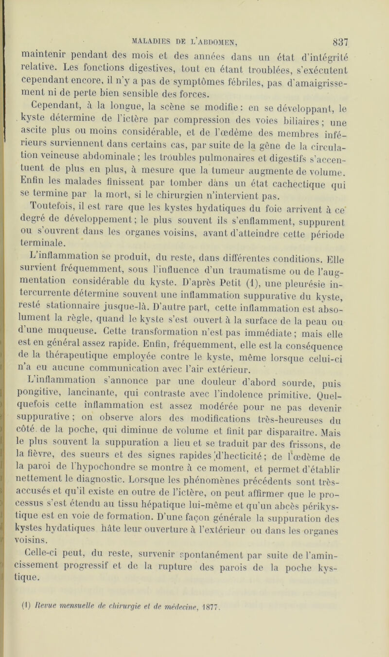 maintenir pendant des mois et des années dans un état d’intégrité ielative. Les fonctions digestives, tout en étant troublées, s’exécutent cependant encore, il n y a pas de symptômes fébriles, pas d’amaigrisse- ment ni de perte bien sensible des forces. Cependant, à la longue, la scène se modifie: en se développant, le kyste détermine de l'ictère par compression des voies biliaires ; une ascite plus ou moins considérable, et de l’œdème des membres infé- rieurs surviennent dans certains cas, par suite de la gène de la circula- tion veineuse abdominale ; les troubles pulmonaires et digestifs s’accen- tuent de plus en plus, à mesure que la tumeur augmente de volume. Enfin les malades finissent par tomber dans un état cachectique qui se termine par la mort, si le chirurgien n’intervient pas. Toutefois, il est rare que les kystes hydatiques du foie arrivent à ce' degré de développement; le plus souvent ils s’enflamment, suppurent ou s’ouvrent dans les organes voisins, avant d’atteindre cette période terminale. L inflammation se produit, du reste, dans différentes conditions. Elle survient fréquemment, sous l’influence d’un traumatisme ou de l’aug- mentation considérable du kyste. D’après Petit (1), une pleurésie in- tei currente détermine souvent une inflammation suppurative du kyste, resté stationnaire jusque-là. D’autre part, cette inflammation est abso- lument la règle, quand le kyste s’est ouvert à la surface de la peau ou d’une muqueuse. Cette transformation n’est pas immédiate; mais elle est en général assez rapide. Enfin, fréquemment, elle est la conséquence de la thérapeutique employée contre le kyste, même lorsque celui-ci n’a eu aucune communication avec l’air extérieur. L’inflammation s’annonce par une douleur d’abord sourde, puis pongitive, lancinante, qui contraste avec l’indolence primitive. Quel- quefois cette inflammation est assez modérée pour ne pas devenir suppurative ; on observe alors des modifications très-heureuses du côté, de la poche, qui diminue de volume et finit par disparaître. Mais le plus souvent la suppuration a lieu et se traduit par des frissons, de la fièvre, des sueurs et des signes rapides [d’hecticité ; de l'œdème de la paroi de l’hypochondre se montre à ce moment, et permet d’établir nettement le diagnostic. Lorsque les phénomènes précédents sont très- accusés et qu’il existe en outre de l’ictère, on peut affirmer que le pro- cessus s est etendu au tissu hépatique lui-même et qu’un abcès périkys- tique est en a oie de formation. D’une façon générale la suppuration des kystes hydatiques hâte leur ouverture à l’extérieur ou dans les organes voisins. Celle-ci peut, du reste, survenir spontanément par suite de l'amin- cissement progressif et de la rupture des parois de la poche kys- tique. (1) Revue mensuelle de chirurgie et de médecine, 1877.