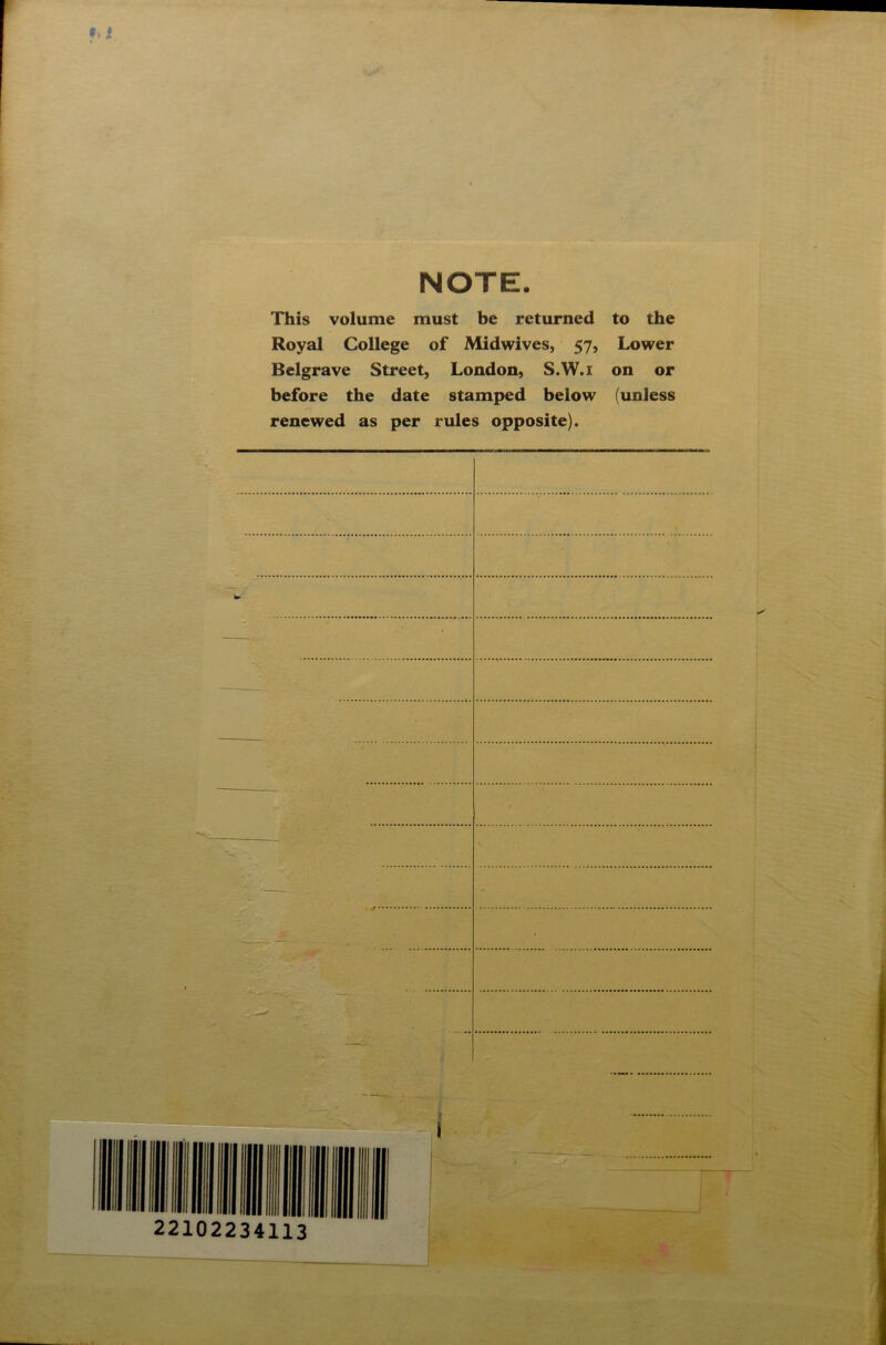 NOTE. This volume must be returned to the Royal College of Midwives, 57, Lower Belgrave Street, London, S.W.r on or before the date stamped below (unless renewed as per rules opposite). •• 111 l ill l| III mi 22102234113