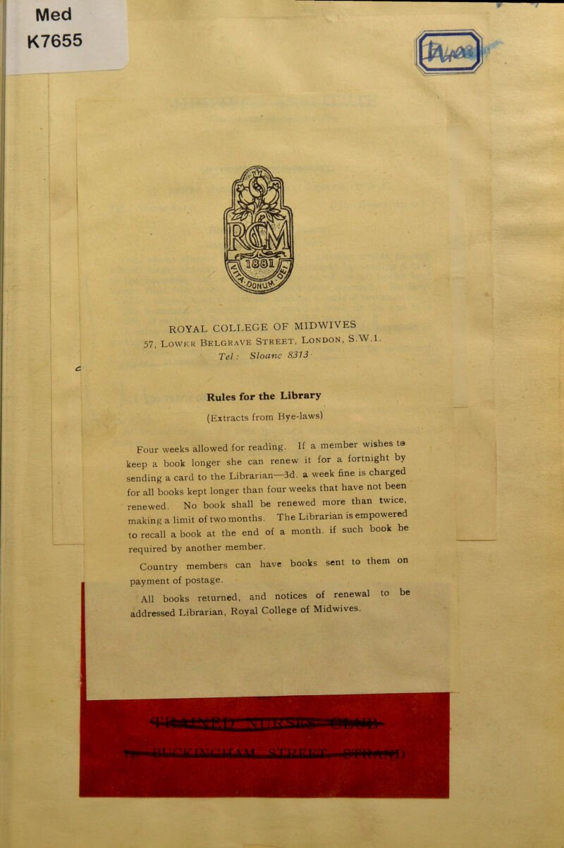 Med K7655 ROYAL COLLEGE OF MIDWIVES 57, Lovvf.r Belgrave Street, London, S.W.l. Tel: Sloanc 8.313 Rules for the Library (Extracts from Bye-laws) Four weeks allowed for reading. If a member wishes to keep a book longer she can renew it for a fortnight by sending a card to the Librarian—3d. a week fine is charged for all books kept longer than four weeks that have not been renewed. No book shall be renewed more than twice, making a limit of two months. The Librarian is empowered to recall a book at the end of a month, if such book be required by another member. Country members can have books sent to them on payment of postage. All books returned, and notices of renewal to be addressed Librarian, Royal College of Midwives.