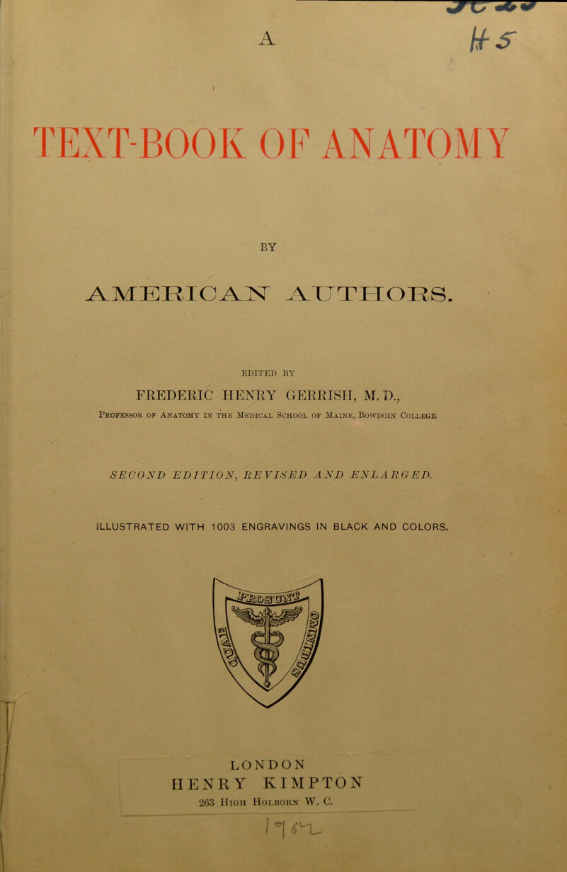 A BY AMERICAN AUTHORS. EDITED BY FREDERIC HENRY GERRISH, M, D., Frofessor of Anatomy in the Medical School of Maine, Bowdoin College. SECOND EDITION, REVISED AND ENLARGED. ILLUSTRATED WITH 1003 ENGRAVINGS IN BLACK AND COLORS. LONDON HENRY KIMPTON 263 High Holborn W. C.