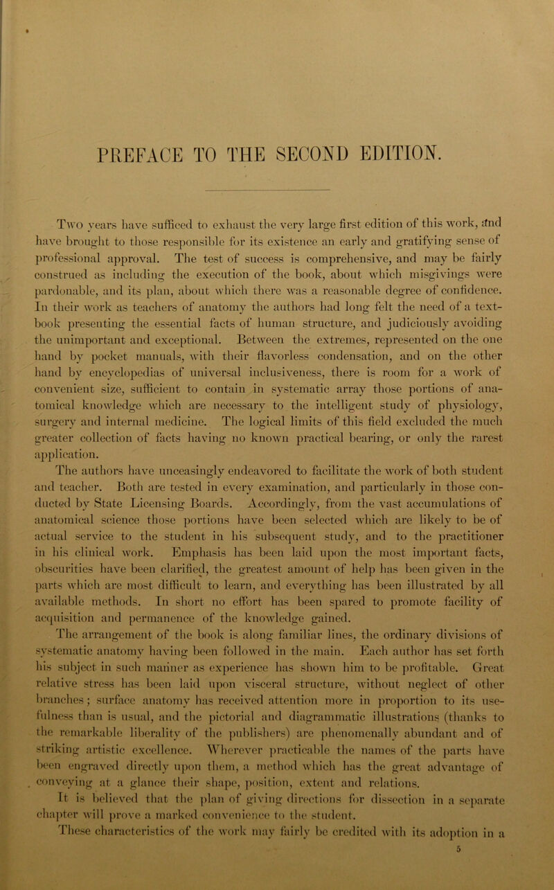 PREFACE TO THE SECOND EDITION. Two years have sufficed to exhaust the very large first edition of this work, tfnd have brought to those responsible for its existence an early and gratifying sense of professional approval. The test of success is comprehensive, and may be fairly construed as including the execution of the book, about which misgivings were pardonable, and its plan, about which there was a reasonable degree of confidence. In their work as teachers of anatomy the authors had long felt the need of a text- book presenting the essential facts of human structure, and judiciously avoiding the unimportant and exceptional. Between the extremes, represented on the one hand by pocket manuals, with their flavorless condensation, and on the other hand by encyclopedias of universal inclusiveness, there is room for a work of convenient size, sufficient to contain in systematic array those portions of ana- tomical knowledge which are necessary to the intelligent study of physiology, surgery and internal medicine. The logical limits of this field excluded the much greater collection of facts having no known practical bearing, or only the rarest application. The authors have unceasingly endeavored to facilitate the work of both student and teacher. Both are tested in every examination, and particularly in those con- ducted by State Licensing Boards. Accordingly, from the vast accumulations of anatomical science those portions have been selected which are likely to be of actual service to the student in his subsequent study, and to the practitioner in his clinical work. Emphasis has been laid upon the most important facts, obscurities have been clarified, the greatest amount of help has been given in the parts which are most difficult to learn, and everything has been illustrated by all available methods. In short no effort has been spared to promote facility of acquisition and permanence of the knowledge gained. The arrangement of the book is along familiar lines, the ordinary divisions of systematic anatomy having been followed in the main. Each author has set forth his subject in such manner as experience has shown him to be profitable. Great relative stress has been laid upon visceral structure, without neglect of other branches; surface anatomy has received attention more in proportion to its use- fulness than is usual, and the pictorial and diagrammatic illustrations (thanks to the remarkable liberality of the publishers) are phenomenally abundant and of striking artistic excellence. Wherever practicable the names of the parts have been engraved directly upon them, a method which has the great advantage of conveying at a glance their shape, position, extent and relations. It is believed that the plan of giving directions for dissection in a separate chapter will prove a marked convenience to the student. These characteristics of the work may fairly be credited with its adoption in a