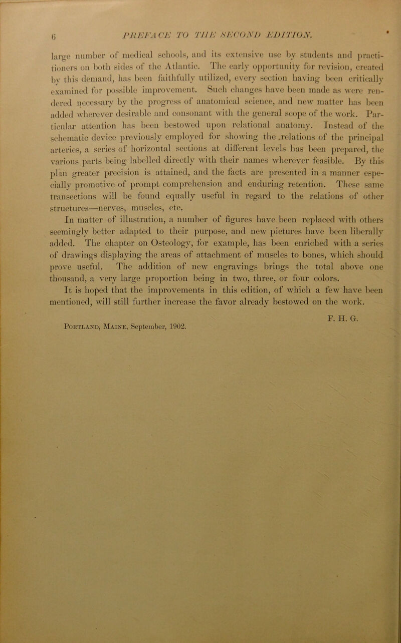 large number of medical schools, and its extensive use by students and practi- tioners on both sides of the Atlantic. The early opportunity for revision, created bv this demand, has been faithfully utilized, every section having been critically examined for possible improvement. Such changes have been made as were ren- dered necessary by the progress of anatomical science, and new matter lias been added wherever desirable and consonant with the general scope of the work. Par- ticular attention has been bestowed upon relational anatomy. Instead of the schematic device previously employed for showing the .relations of the principal arteries, a series of horizontal sections at different levels has been prepared, the various parts being labelled directly with their names wherever feasible. By this plan greater precision is attained, and the facts are presented in a manner espe- ciallv promotive of prompt comprehension and enduring retention. These same transections will be found equally useful in regard to the relations of other structures—nerves, muscles, etc. In matter of illustration, a number of figures have been replaced with others seemingly better adapted to their purpose, and new pictures have been liberally added. The chapter on Osteology, for example, has been enriched with a series of drawings displaying the areas of attachment of muscles to bones, which should prove useful. The addition of new engravings brings the total above one thousand, a very large proportion being in two, three, or four colors. It is hoped that the improvements in this edition, of which a few have been mentioned, will still further increase the favor already bestowed on the work. Portland, Maine, September, 1902. F. H. G.