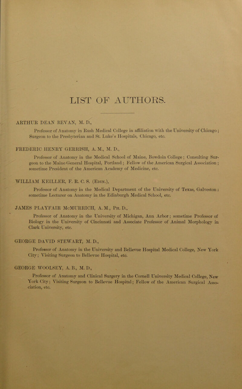 LIST OF AUTHORS. ARTHUR DEAN BEVAN, M. D., Professor of Anatomy in Rush Medical College in affiliation with the University of Chicago ; Surgeon to the Presbyterian and St. Luke’s Hospitals, Chicago, etc. FREDERIC HENRY GERRISH, A. M., M. D., Professor of Anatomy in the Medical School of Maine, Bowdoin College ; Consulting Sur- geon to the Maine General Hospital, Portland ; Fellow of the American Surgical Association ; sometime President of the American Academy of Medicine, etc. WILLIAM IvEILLER, F. R. C. S. (Edin.), Professor of Anatomy in the Medical Department of the University of Texas, Galveston ; sometime Lecturer on Anatomy in the Edinburgh Medical School, etc. JAMES PLAYFAIR McMURRICH, A. M., Ph. D., Professor of Anatomy in the University of Michigan, Ann Arbor ; sometime Professor of Biology in the University of Cincinnati and Associate Professor of Animal Morphology in Clark University, etc. GEORGE DAVID STEWART, M. D., Professor of Anatomy in the University and Bellevue Hospital Medical College, New York City; Visiting Surgeon to Bellevue Hospital, etc. GEORGE WOOLSEY, A. B., M. D., Professor of Anatomy and Clinical Surgery in the Cornell University Medical College, New York City; Visiting Surgeon to Bellevue Hospital; Fellow of the American Surgical Asso- ciation, etc.