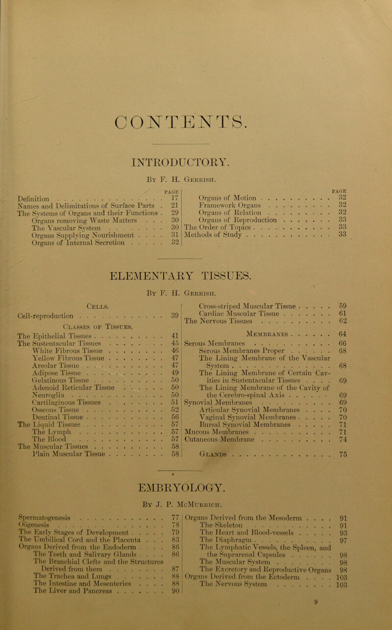 CONTENTS. INTRODUCTORY. By F. H. Gerrish. PAGE Definition 17 Names and Delimitations of Surface Parts . 21 The Systems of Organs and their Functions . 29 Organs removing Waste Matters ... 30 The Vascular System 30 Organs Supplying Nourishment .... 31 Organs of Internal Secretion 32 PAGE Organs of Motion 32 Framework Organs 32 Organs of Relation 32 Organs of Reproduction 33 The Order of Topics 33 Methods of Study 33 ELEMENTARY TISSUES. / By F. H. Gerrish. Cells. Cell-reproduction 39 Classes of Tissues. The Epithelial Tissues 41 The Sustentacular Tissues 45 White Fibrous Tissue 46 Yellow Fibrous Tissue 47 Areolar Tissue 47 Adipose Tissue 49 Gelatinous Tissue 50 Adenoid Reticular Tissue 50 Neuroglia 50 Cartilaginous Tissues . 51 Osseous Tissue 52 Dentinal Tissue 56 The Liquid Tissues 57 The Lymph 57 The Blood 57 The Muscular Tissues 58 Plain Muscular Tissue 58 Cross-striped Muscular Tissue 59 Cardiac Muscular Tissue 61 The Nervous Tissues 62 Membranes 64 Serous Membranes 66 Serous Membranes Proper 68 The Lining Membrane of the Vascular System 68 The Lining Membrane of Certain Cav- ities in Sustentacular Tissues .... 69 The Lining Membrane of the Cavity of the Cerebro-spinal Axis • 69 Synovial Membranes 69 Articular Synovial Membranes .... 70 Vaginal Synovial Membranes 70 Bursal Synovial Membranes 71 Mucous Membranes 71 Cutaneous Membrane 74 Glands 75 EMBRYOLOGY. By J. P. McMurrich. Spermatogenesis 77 Oogenesis 78 The Early Stages of Development 79 The Umbilical Cord and the Placenta . . . 83 Organs Derived from the Endoderm .... 86 The Teeth and Salivary Glands .... 86 The Branchial Clefts and the Structures Derived from them 87 The Trachea and Lungs 88 The Intestine and Mesenteries .... 88 The Liver and Pancreas 90 Organs Derived from the Mesoderm .... 91 The Skeleton 91 The Heart and Blood-vessels 93 The Diaphragm 97 The Lymphatic Vessels, the Spleen, and the Suprarenal Capsules 98 The Muscular System 9S The Excretory and Reproductive Organs 98 Organs Derived from the Ectoderm .... 103 The Nervous System 103