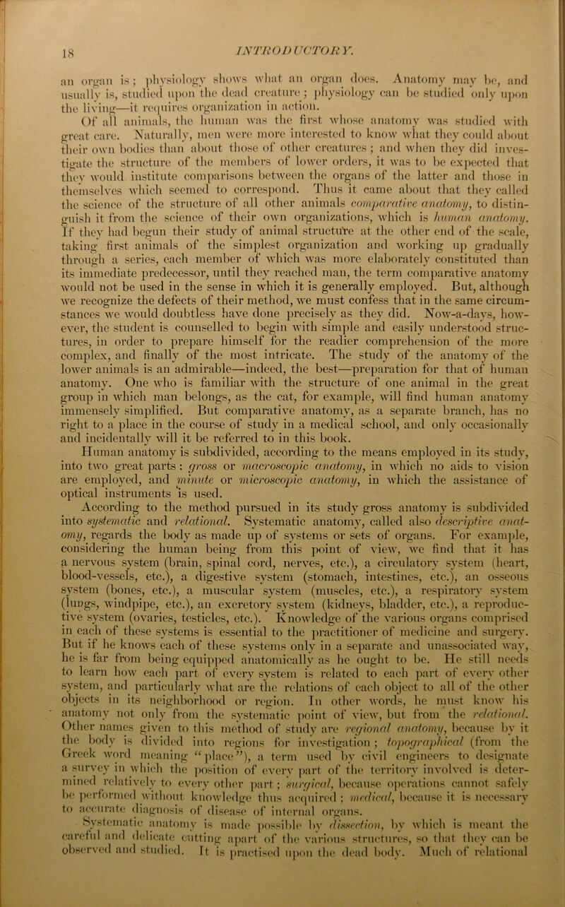an organ is ; physiology shows what an organ does. Anatomy may be, and usually is, studied upon the dead creature; physiology can be studied only upon the living—it requires organization in action. Of all animals, the human was the first whose anatomy was studied with great care. Naturally, men were more interested to know what they could about their own bodies than about those of other creatures; and when they did inves- tigate the structure of the members of lower orders, it was to be expected that they would institute comparisons between the organs of the latter and those in themselves which seemed to correspond. Thus it came about that they called the science of the structure of all other animals comparative anatomy, to distin- guish it from the science of their own organizations, which is human anatomy. If they had begun their study of animal structure at the other end of the scale, taking first animals of the simplest organization and working up gradually through a series, each member of which was more elaborately constituted than its immediate predecessor, until they reached man, the term comparative anatomy would not be used in the sense in which it is generally employed. But, although we recognize the defects of their method, we must confess that in the same circum- stances we would doubtless have done precisely as they did. Now-a-days, how- ever, the student is counselled to begin with simple and easily understood struc- tures, in order to prepare himself for the readier comprehension of the more complex, and finally of the most intricate. The study of the anatomy of the lower animals is an admirable—indeed, the best—preparation for that of human anatomy. One who is familiar with the structure of one animal in the great group in which man belongs, as the cat, for example, will find human anatomy immensely simplified. But comparative anatomy, as a separate branch, has no right to a place in the course of study in a medical school, and only occasionally and incidentally will it be referred to in this book. Human anatomy is subdivided, according to the means employed in its study, into two great parts: gross or macroscopic anatomy, in which no aids to vision are employed, and minute or microscopic anatomy, in which the assistance of optical instruments is used. According to the method pursued in its study gross anatomy is subdivided into systematic and relational. Systematic anatomy, called also descriptive anat- omy, regards the body as made up of systems or sets of organs. For example, considering the human being from this point of view, we find that it has a nervous system (brain, spinal cord, nerves, etc.), a circulatory system (heart, blood-vessels, etc.), a digestive system (stomach, intestines, etc.), an osseous system (bones, etc.), a muscular system (muscles, etc.), a respiratory system (lungs, windpipe, etc.), an excretory system (kidneys, bladder, etc.), a reproduc- tive system (ovaries, testicles, etc.). Knowledge of the various organs comprised in each of these systems is essential to the practitioner of medicine and surgery. But if he knows each of these systems only in a separate and unassociated way, he is far from being equipped anatomically as he ought to be. He still needs to learn how each part of every system is related to each part of every other system, and particularly what are the relations of each object to all of the other objects in its neighborhood or region. In other words, he must know his anatomy not only from the systematic point of view, but from the relational. Other names given to this method of study are regional anatomy, because bv it the body is divided into regions for investigation; topographical (from the Greek word meaning “place”), a term used by civil engineers to designate a survey in which the position of every part of the territory involved is deter- mined relatively to every other part; surgical, because operations cannot safely be performed without knowledge thus acquired ; medical, because it is necessary t° accurate diagnosis of disease of internal organs. ^5y s e a 11C/ anatomy is made possible by dissection, by which is meant the careful and delicate cutting apart of the various structures, so that they can be observed and studied. It is practised upon the dead body. Much of relational