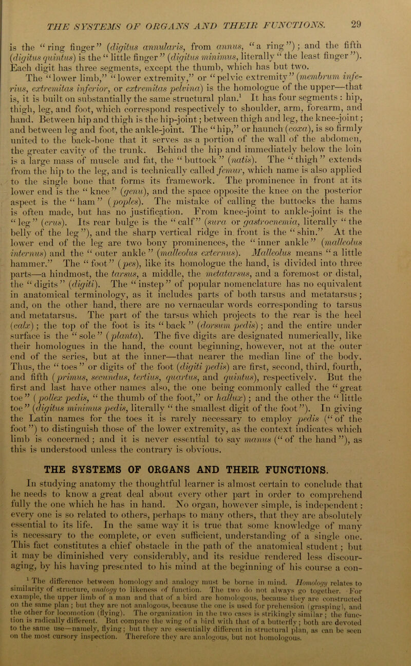 is the “ring finger” (digitus annularis, from annus, “a ring”); and the fifth (<digitus quintus) is the “ little finger ” (digitus minimus, literally “ the least finger ”). Each digit has three segments, except the thumb, which has but two. The “lower limb,” “lower extremity,” or “pelvic extremity” (membrum infe- rius, extremitas inferior, or extremitas pelvina) is the homologue of the upper—that is, it is built on substantially the same structural plan.1 It has four segments : hip, thigh, leg, and foot, which correspond respectively to shoulder, arm, forearm, and hand. Between hip and thigh is the hip-joint; between thigh and leg, the knee-joint; and between leg and foot, the ankle-joint. The “hip,” or haunch'(cox®), is so firmly united to the back-bone that it serves as a portion of the wall of the abdomen, the greater cavity of the trunk. Behind the hip and immediately below the loin is a large mass of muscle and fat, the “ buttock ” (natis). The “ thigh ” extends from the hip to the leg, and is technically called femur, which name is also applied to the single bone that forms its framework. The prominence in front at its lower end is the “ knee ” [genu), and the space opposite the knee on the posterior aspect is the “ ham ” (poples). The mistake of calling the buttocks the hams is often made, but has no justification. From knee-joint to ankle-joint is the “leg” (crus). Its rear bulge is the “calf” (sura, or gastrocnemia, literally “the belly of the leg”), and the sharp vertical ridge in. front is the “shin.” At the lower end of the leg are two bony prominences, the “ inner ankle ” (malleolus interims) and the “ outer ankle ” (malleolus externus). Malleolus means “ a little hammer.” The “foot” (pes), like its homologue the hand, is divided into three parts—a hindmost, the tarsus, a middle, the metatarsus, and a foremost or distal, the “digits” (digiti). The “instep” of popular nomenclature has no equivalent in anatomical terminology, as it includes parts of both tarsus and metatarsus; and, on the other hand, there are no vernacular words corresponding to tarsus and metatarsus. The part of the tarsus which projects to the rear is the heel (calx); the top of the foot is its “back” (dorsum pedis); and the entire under surface is the “sole” (planta). The five digits are designated numerically, like their homologues in the hand, the count beginning, however, not at the outer end of the series, but at the inner—that nearer the median line of the body. Thus, the “toes” or digits of the foot (digitipedis) are first, second, third, fourth, and fifth (primus, secundus, tertius, quartus, and quintus), respectively. But the first and last have other names also, the one being commonly called the “ great toe” (pollex pedis, “the thumb of the foot,” or hallux) ; and the other the “little toe ” (digitus minimus pedis, literally “ the smallest digit of the foot ”). In giving the Latin names for the toes it is rarely necessary to employ pedis (“ of the foot ”) to distinguish those of the lower extremity, as the context indicates which limb is concerned; and it is never essential to say maims (“ of the hand ”), as this is understood unless the contrary is obvious. THE SYSTEMS OF ORGANS AND THEIR FUNCTIONS. In studying anatomy the thoughtful learner is almost certain to conclude that he needs to know a great deal about every other part in order to comprehend fully the one which he has in hand. No organ, however simple, is independent: every one is so related to others, perhaps to many others, that they are absolutely essential to its life. In the same way it is true that some knowledge of many is necessary to the complete, or even sufficient, understanding of a single one. This fact constitutes a chief obstacle in the path of the anatomical student; but it may be diminished very considerably, and its residue rendered less discour- aging, by his having presented to his mind at the beginning of his course a con- .1 The difference between homology and analogy must be borne in mind. Homology relates to similarity of structure, analogy to likeness of function. The two do not always go together. For example, the upper limb of a man and that of a bird are homologous, because they are constructed on the same plan ; but they are not analogous, because the one is used for prehension (grasping), and the other for locomotion ((lying). The organization in the two cases is strikingly similar ; the func- tion is radically different. But compare the wing of a bird with that of a butterfly ; both are devoted to the same use—namely, flying; but they are essentially different in structural plan, as can be seen on the most cursory inspection. Therefore they are analogous, but not homologous.
